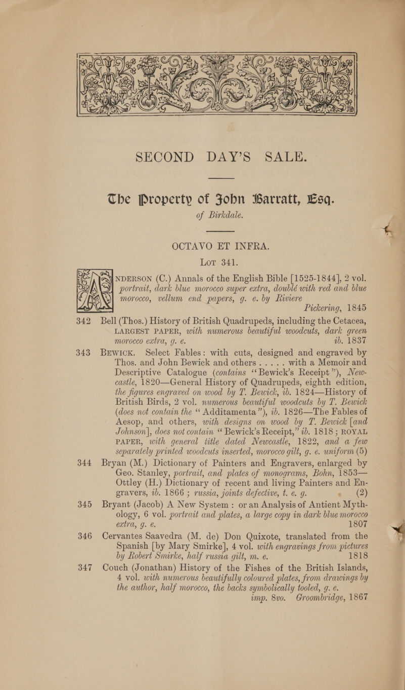   343 344 345 346 347 SECOND DAY’S SALE. The Property of Fobn Barratt, Esq. of Birkdale.  OCTAVO ET INFRA. Lor 341: \} NDERSON (C.) Annals of the English Bible [1525-1844], 2 vol. portrait, dark blue morocco super extra, doublé with red and blue morocco, vellum end papers, g. @. by hiviere =f Pickering, 1845 Bell (Thos.) History of British Quadrupeds, including the Cetacea, LARGEST PAPER, with numerous beautiful woodcuts, dark green morocco eatra, g. &amp; ib. 1837 Bewick. Select Fables: with cuts, designed and engraved by Thos. and John Bewick and others..... with a Memoir and Descriptive Catalogue (contains ‘‘ Bewick’s Receipt”), New- castle, 1820—General History of Quadrupeds, eighth edition, the figures engraved on wood by T. Bewick, ib. 1824—History of British Birds, 2 vol. numerous beautiful woodcuts by T. Bewick (does not contain the ‘‘ Additamenta”), 7b. 1826—The Fables of Aesop, and others, with designs on wood by T. Bewick |and Johnson], does not contain “ Bewick’s Receipt,” 1b. 1818 ; ROYAL PAPER, with general title dated Newcastle, 1822, and a few separately printed woodcuts inserted, morocco gilt, g. ¢. uniform (5) Bryan (M.) Dictionary of Painters and Engravers, enlarged by Geo. Stanley, portrait, and plates of monograms, Bohn, 1853— Ottley (H.) Dictionary of recent and living Painters and Hn- gravers, ib. 1866 ; russia, joints defective, t. @ g. e . (2) Bryant (Jacob) A New System: or an Analysis of Antient Myth- ology, 6 vol. portrait and plates, a large copy in dark blue morocco extra, J. e 1807 Cervantes Saavedra (M. de) Don Quixote, translated from the Spanish [by Mary Smirke], 4 vol. with engravings from pictures by Robert Smirke, half russia gilt, m. e. 1818 Couch (Jonathan) History of the Fishes of the British Islands, 4 vol. with numerous beautifully coloured plates, from drawings by the author, half morocco, the backs symbolically tooled, g. ¢. imp. 8vo. Groombridge, 1867  