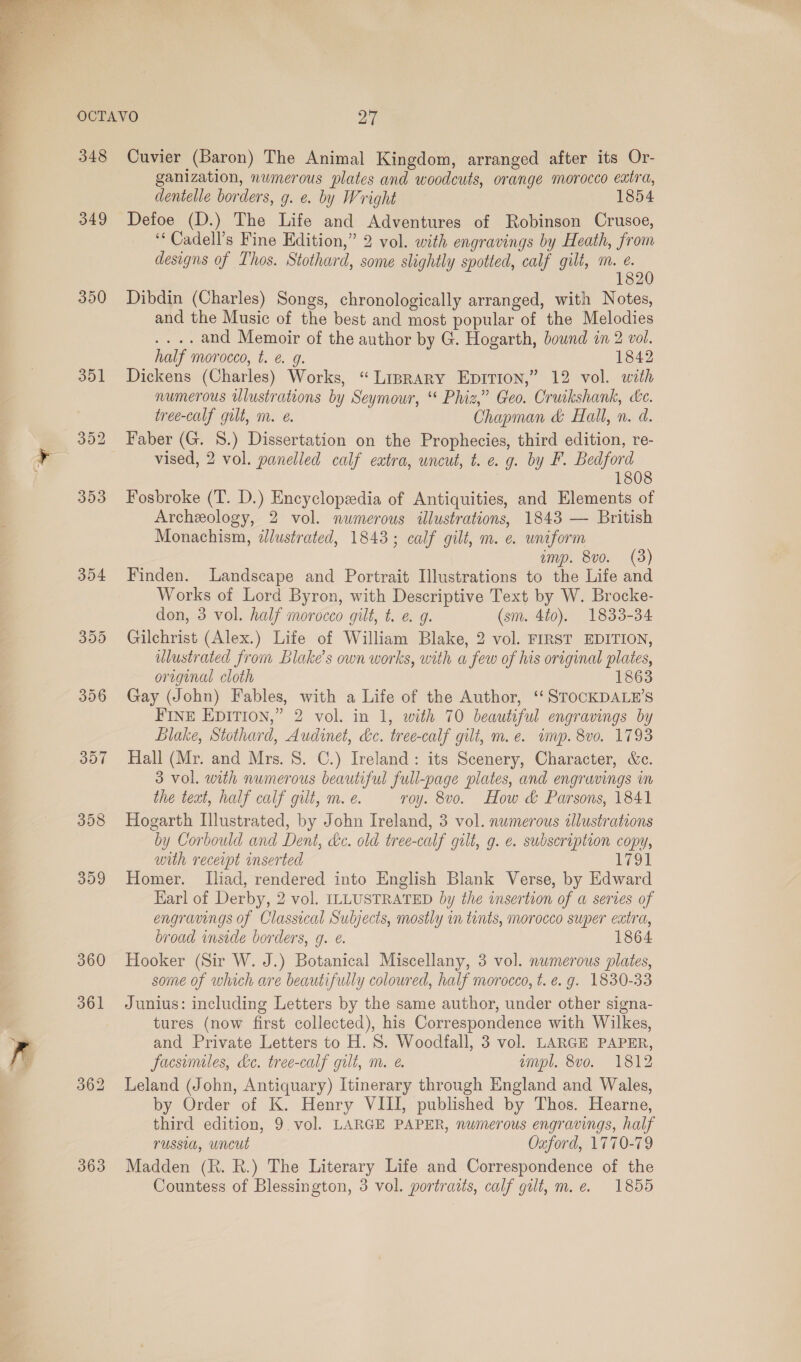  348 349 350 354 355 356 357 358 399 360 363 Cuvier (Baron) The Animal Kingdom, arranged after its Or- ganization, numerous plates and woodcuts, orange morocco extra, dentelle borders, g. e. by Wright 1854 Detoe (D.) The Life and Adventures of Robinson Crusoe, ‘“Cadell’s Fine Edition,” 2 vol. with engravings by Heath, from designs of Thos. Stothard, some slightly spotted, calf gilt, m. e. ; 182 Dibdin (Charles) Songs, chronologically arranged, with Notes, and the Music of the best and most popular of the Melodies .... and Memoir of the author by G. Hogarth, bound in 2 vol. half morocco, t. @ 9g. 1842 Dickens (Charles) Works, “Liprary EpItion,” 12 vol. with numerous wlustrations by Seymour, ‘ Phiz,” Geo. Cruikshank, ce. tree-calf gilt, m. e. Chapman &amp; Hall, n. d. vised, 2 vol. panelled calf extra, uncut, t. e.g. by F. Bedford 1808 Fosbroke (T. D.) Encyclopedia of Antiquities, and Elements of Archeology, 2 vol. numerous illustrations, 1843 — British Monachism, ¢@lustrated, 1843; calf gilt, m. e uniform amp. 8vo. (3) Finden. Landscape and Portrait Illustrations to the Life and Works of Lord Byron, with Descriptive Text by W. Brocke- don, 3 vol. half morocco gilt, t. @ g. (sm. 4t0). 1833-34 Gilchrist (Alex.) Life of William Blake, 2 vol. FIRST EDITION, illustrated from Blake's own works, with a few of his original plates, original cloth 1863 Gay (John) Fables, with a Life of the Author, ‘“‘ STOCKDALE’S FINE EDITION,” 2 vol. in 1, with 70 beautiful engravings by Blake, Stothard, Audinet, dc. tree-calf gilt, m.e. imp. 8vo. 1793 Hall (Mr. and Mrs. S. C.) Ireland: its Scenery, Character, &amp;c. 3 vol. with numerous beautiful full-page plates, and engravings in the teat, half calf gilt, m. e. roy. 8vo. How &amp; Parsons, 1841 Hogarth Illustrated, by John Ireland, 3 vol. numerous illustrations by Corbould and Dent, dc. old tree-calf gilt, g. e. subscription copy, with receipt inserted 1791 Homer. Iliad, rendered into English Blank Verse, by Edward Earl of Derby, 2 vol. ILLUSTRATED by the insertion of a serves of engravings of Classical Subjects, mostly in tents, morocco super extra, broad inside borders, g. é. 1864 Hooker (Sir W. J.) Botanical Miscellany, 3 vol. numerous plates, some of which are beautifully coloured, half morocco, t. e.g. 1830-33 Junius: including Letters by the same author, under other signa- tures (now first collected), his Correspondence with Wilkes, and Private Letters to H. 8S. Woodfall, 3 vol. LARGE PAPER, facsimiles, de. tree-calf gilt, m. é. empl. 8vo. 1812 Leland (John, Antiquary) Itinerary through England and Wales, by Order of K. Henry VIII, published by Thos. Hearne, third edition, 9. vol. LARGE PAPER, numerous engravings, half russia, uncut Oxford, 1770-79 Madden (R. R.) The Literary Life and Correspondence of the