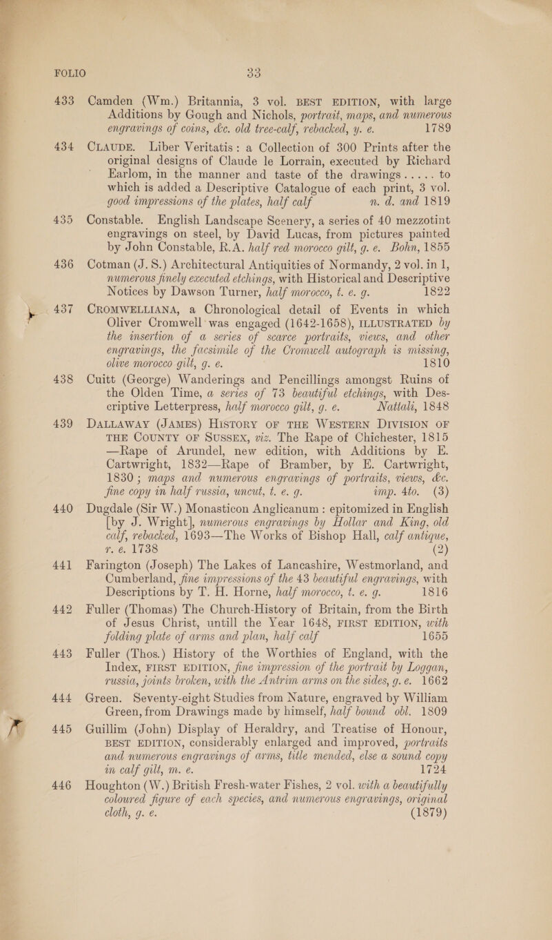  FOLIO 433 434 436 437 438 439 440 A441 449 4.43 444 445 446 ys) Camden (Wm.) Britannia, 3 vol. BEST EDITION, with large Additions by Gough and Nichols, portrait, maps, and numerous engravings of coins, &amp;e. old tree-calf, rebacked, y. e. 1789 CLAUDE. Liber Veritatis: a Collection of 300 Prints after the original designs of Claude le Lorrain, executed by Richard Earlom, in the manner and taste of the drawings..... to which is added a Descriptive Catalogue of each print, 3 vol. good ampressions of the plates, half calf n. d. and 1819 Constable. English Landscape Scenery, a series of 40 mezzotint engravings on steel, by David Lucas, from pictures painted by John Constable, R.A. half red morocco gilt, g. e. Bohn, 1855 Cotman (J.S.) Architectural Antiquities of Normandy, 2 vol. in 1, numerous finely executed etchings, with Historical and Descriptive Notices by Dawson Turner, half morocco, t. ¢. g. 1822 CROMWELLIANA, a Chronological detail of Events in which Oliver Cromwell was engaged (1642-1658), ILLUSTRATED by the insertion of a series of scarce portraits, views, and other engravings, the facsimile of the Cromwell autograph is missing, olive morocco gilt, g. é. 1810 Cuitt (George) Wanderings and Pencillings amongst Ruins of the Olden Time, a series of 73 beautiful etchings, with Des- criptive Letterpress, half morocco gilt, 9g. e. Nattali, 1848 DALLAWAY (JAMES) HisTORY OF THE WESTERN DIVISION OF THE COUNTY OF SUSSEX, viz. The Rape of Chichester, 1815 —Rape of Arundel, new edition, with Additions by E. Cartwright, 1832—Rape of Bramber, by EH. Cartwright, 1830; maps and numerous engravings of portraits, views, hc. jine copy in half russia, uncut, t. e. g. imp. 4to. (3) Dugdale (Sir W.) Monasticon Anglicanum : epitomized in English [by J. Wright], numerous engravings by Hollar and King, old calf, rebacked, 1693—The Works of Bishop Hall, calf antique, ge, 1338 (2) Farington (Joseph) The Lakes of Lancashire, Westmorland, and Cumberland, fine impressions of the 43 beautiful engravings, with Descriptions by T. H. Horne, half morocco, t. e. g. 1816 Fuller (Thomas) The Church-History of Britain, from the Birth of Jesus Christ, untill the Year 1648, FIRST EDITION, with folding plate of arms and plan, half calf 1655 Fuller (Thos.) History of the Worthies of England, with the Index, FIRST EDITION, fine impression of the portrait by Loggan, russia, joints broken, with the Antrim arms on the sides, g.e. 1662 Green. Seventy-eight Studies from Nature, engraved by William Green, from Drawings made by himself, half bound obl. 1809 Guillim (John) Display of Heraldry, and Treatise of Honour, BEST EDITION, considerably enlarged and improved, portradts and numerous engravings of arms, title mended, else a sound copy m calf gilt, m. e. 1724 Houghton (W.) British Fresh-water Fishes, 2 vol. with a beautifully coloured figure of each species, and numerous engravings, original cloth, g. @. (1879)
