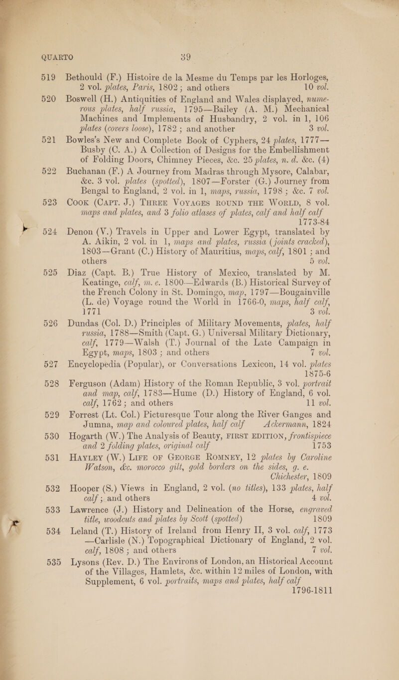   &gt;  519 520 523 524 532 533 534 53D Bethould (F.) Histoire de la Mesme du Temps par les Horloges, - 2 vol. plates, Paris, 1802; and others tr eol. Boswell (H.) Antiquities of England and Wales displayed, nume- rous plates, half russia, 1795—Bailey (A. M.) Mechanical Machines and Implements of Husbandry, 2 vol. in 1, 106 plates (covers loose), 1782 ; and another 3 vol. Bowles’s New and Complete Book of Cyphers, 24 plates, 1777— Busby (C. A.) A Collection of Designs for the Embellishment of Folding Doors, Chimney Pieces, &amp;c. 25 plates, n. d. &amp;c. (4) Buchanan (F.) A Journey from Madras through Mysore, Calabar, &amp;c. 3 vol. plates (spotted), 1807—Forster (G.) Journey from Bengal to England, 2 vol. in 1, maps, russia, 1798 ; &amp;e. 7 vol. Cook (Capt. J.) THREE VOYAGES ROUND THE WORLD, 8 vol. maps and plates, and 3 folio atlases of plates, calf and half calf 1773-84 A. Aikin, 2 vol. in 1, maps and plates, russia (joints cracked), 1803—Grant (C.) History of Mauritius, maps, calf, 1801 ; and others 5 vol. Diaz (Capt. B.) True History of Mexico, translated by M. Keatinge, calf, m. e. 1800-—Edwards (B.) Historical Survey of the French Colony in St. Domingo, map, 1797—Bougainville (L. de) Voyage round the World in 1766-0, maps, half calf, 1771 3 vol. Dundas (Col. D.) Principles of Military Movements, plates, half russia, 1788—Smith (Capt. G.) Universal Military Dictionary, calf, 1779—Walsh (T.) Journal of the Late Campaign in Egypt, maps, 1803 ; and others 7 vol. Encyclopedia (Popular), or Conversations Lexicon, 14 vol. plates 1875-6 Ferguson (Adam) History of the Roman Republic, 3 vol. portrait and map, calf, 1783—Hume (D.) History of England, 6 vol. calf, 1762; and others 11 vol. Forrest (Lt. Col.) Picturesque Tour along the River Ganges and Jumna, map and colowred plates, half calf Ackermann, 1824 Hogarth (W.) The Analysis of Beauty, FIRST EDITION, frontispiece and 2 folding plates, original calf 1753 Hay ey (W.) LirE oF GEORGE RomMNEY, 12 plates by Caroline Watson, dc. morocco gilt, gold borders on the sides, g. e. Chichester, 1809 Hooper (S.) Views in England, 2 vol. (no titles), 133 plates, half calf ; and others 4 vol. Lawrence (J.) History and Delineation of the Horse, engraved title, woodcuts and plates by Scott (spotted) 1809 Leland (T.) History of Ireland from Henry II, 3 vol. calf, 1773 —Carlisle (N.) Topographical Dictionary of England, 2 vol. calf, 1808 ; and others 7 vol. Lysons (Rev. D.) The Environs of London, an Historical Account of the Villages, Hamlets, &amp;c. within 12 miles of London, with Supplement, 6 vol. portraits, maps and plates, half calf 1796-1811