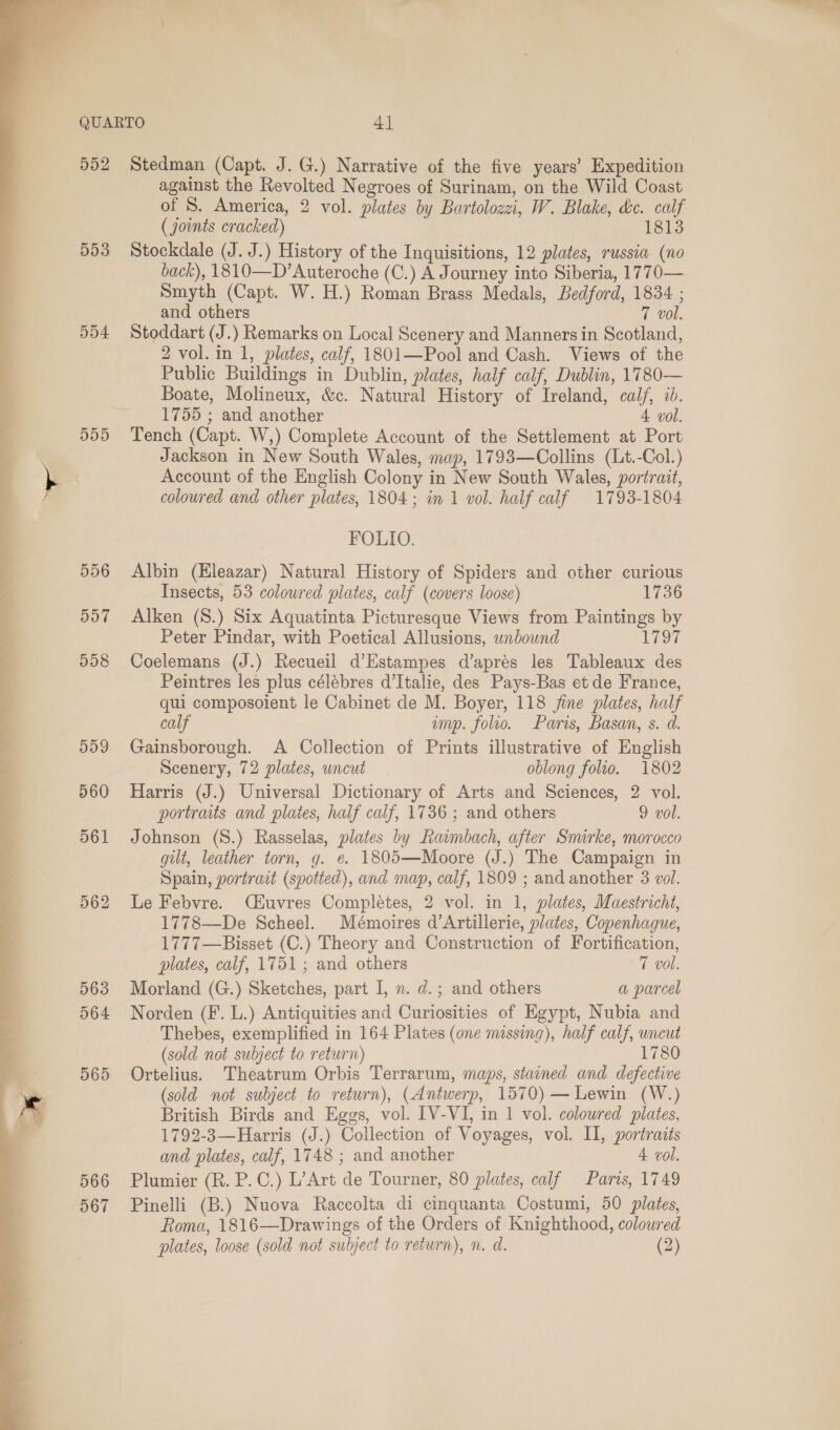  553 554 5D5 556 DOT 558 5dD9 560 561 562 563 564 565 566 567 against the Revolted Negroes of Surinam, on the Wild Coast of 8S. America, 2 vol. plates by Bartolozei, W. Blake, &amp;c. calf (joints cracked) 1813 Stockdale (J. J.) History of the Inquisitions, 12 plates, russia (no back), 1810—D’Auteroche (C.) A Journey into Siberia, 1770— Smyth (Capt. W. H.) Roman Brass Medals, Bedford, 18364 ; and others 7 vol. Stoddart (J.) Remarks on Local Scenery and Manners in Scotland, 2 vol. in 1, plates, calf, 1801—Pool and Cash. Views of the Public Buildings in Dublin, plates, half calf, Dublin, 1780— Boate, Molineux, &amp;c. Natural History of Ireland, calf, id. 1755 ; and another A vol. Tench (Capt. W,) Complete Account of the Settlement at Port Jackson in New South Wales, map, 1793—Collins (Lt.-Col.) Account of the English Colony in New South Wales, portrait, coloured and other plates, 1804; in 1 vol. half calf 1793-1804 FOLIO. Albin (Hleazar) Natural History of Spiders and other curious Insects, 53 colowred plates, calf (covers loose) 1736 Alken (S8.) Six Aquatinta Picturesque Views from Paintings by Peter Pindar, with Poetical Allusions, unbound 179% Coelemans (J.) Recueil d’Estampes d’aprés les Tableaux des Peintres les plus célebres d’Italie, des Pays-Bas et de France, qui composoient le Cabinet de M. Boyer, 118 fine plates, half calf amp. folio. Paris, Basan, s. d. Gainsborough. &lt;A Collection of Prints illustrative of English Scenery, 72 plates, uncut | oblong folio. 1802 Harris (J.) Universal Dictionary of Arts and Sciences, 2 vol. portraits and plates, half calf, 1736 ; and others 9 vol. Johnson (8.) Rasselas, plates by Rawnbach, after Smirke, morocco gilt, leather torn, g. @. 1805—Moore (J.) The Campaign in Spain, portrait (spotted), and map, calf, 1809 ; and another 3 vol. Le Febvre. Ciuvres Completes, 2 vol. in 1, plates, Maestricht, 1778—De Scheel. Mémoires d’Artillerie, plates, Copenhague, 1777—Bisset (C.) Theory and Construction of Fortification, plates, calf, 1751 ; and others 7 vol. Morland (G.) Sketches, part I, n. d.; and others a parcel Norden (F. L.) Antiquities and Curiosities of Egypt, Nubia and Thebes, exemplified in 164 Plates (one missing), half calf, uncut (sold not subject to return) 1780 Ortelius. Theatrum Orbis Terrarum, maps, stained and defective (sold not subject to return), (Antwerp, 1570) — Lewin (W.) British Birds and Eggs, vol. IV-VI, in 1 vol. coloured plates, 1792-3—Harris (J.) Collection of Voyages, vol. II, portraits and plates, calf, 1748 ; and another 4. vol. Plumier (R. P.C.) L’Art de Tourner, 80 plates, calf Paris, 1749 Pinelli (B.) Nuova Raccolta di cinquanta Costumi, 50 plates, Roma, 1816—Drawings of the Orders of Knighthood, coloured