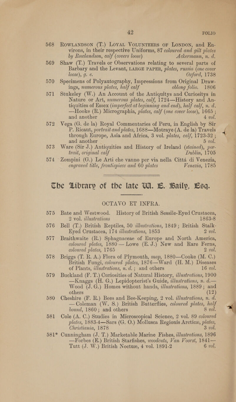 42 FOLIO 568 ROWLANDSON (T.) LoyAL VOLUNTEERS oF LONDON, and En- virons, in their respective Uniforms, 87 colowred and gilt plates by Rowlandson, calf (covers loose). Ackermann, n. d. 569 Shaw (T.) Travels or Observations relating to several parts of Barbary and the Levant, LARGE PAPER, plates, russia (one cover loose), g. @. Oxford, 1738 570 Specimens of Polyautography, Impressions from Original Draw- ings, numerous plates, half calf oblong folio. 1806 571 Stukeley (W.) An Account of the Antiquitys and Curiositys in Nature or Art, numerous plates, calf, 1724—History and An- tiquities of Essex (imperfect at beginning and end), half calf, n. d. —Hooke (R.) Micrographia, plates, calf (one cover loose), 1665 ; and another 4 vol. 572 Vega (G. de la) Royal Commentaries of Peru, in English by Sir P. Ricaut, portrait and plates, 1688—Motraye (A. de la) Travels through Europe, Asia and Africa, 3 vol. plates, calf, 1723-32 ; and another 5 vol. 573 Ware (Sir J.) Antiquities and History of Ireland (stained), por- trait, original calf Dublin, 1705 574 ‘Zompini (G.) Le Arti che vanno per via nella Citta di Venezia, engraved title, frontispiece and 60 plates Venezia, 1785  The Dibrary of the late UW. L. Baily, Esq. OCTAVO ET INFRA. 575 Bate and Westwood. History of British Sessile-Eyed Crustacea, 2 vol. illustrations 1863-8 576 Bell (T.) British Reptiles, 50 «lustrations, 1849; British Stalk- Eyed Crustacea, 174 cllustrations, 1853 2 vol. 577 Braithwaite (R.) Sphagnaceae of Europe and North America, coloured plates, 1880 — Lowe (E. J.) New and Rare Ferns, coloured plates, 1765 2 vol. 578 Briggs (T. R. A.) Flora of Plymouth, map, 1880—Cooke (M. C.) British Fungi, coloured plates, 1876—Ward (H. M.) Diseases of Plants, wdlustrations, n.d. ; and others 16 vol. 579 Buckland (Ff. T.) Curiosities of Natural History, i/ustrations, 1900 —Knaggs (H. G.) Lepidopterist’s Guide, illustrations, n. d.— Wood (J.G.) Homes without hands, illustrations, 1889 ; and others (12) 580 Cheshire (F. R.) Bees and Bee-Keeping, 2 vol. illustrations, n. d. —Coleman (W. 8.) British Butterflies, colowred plates, ie bound, 1860; and others 8 v 581 Cole (A. C.) Sevens in Microscopical Science, 2 vol. 89 ae plates, 1883-4—Sars (G. O.) Mollusca Regionis Arctice, plates, Christiania, 1878 3 vol. 581* Cunningham (J. T.) Marketable Marine Fishes, lustrations, 1896 —Forbes (E.) British Starfishes, woodcuts, Van Voorst, 1841—