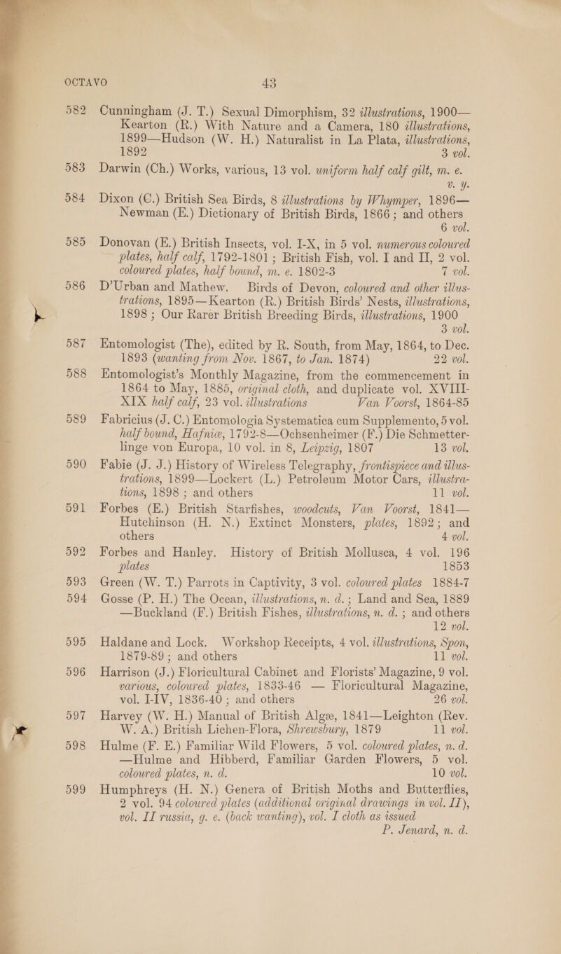  { Le eT ee ee ee i. 7S ee os ee ee ee ee ee ee eR    582 588 Cunningham (J. T.) Sexual Dimorphism, 32 dlustrations, 1900— Kearton (R.) With Nature and a Camera, 180 illustrations, 1899—Hudson (W. H.) Naturalist in La Plata, illustrations, 1892 3. vol. Darwin (Ch.) Works, various, 13 vol. uniform half calf gilt, m. e. La: Dixon (C.) British Sea Birds, 8 ilustrations by Whymper, 1896— Newman (E.) Dictionary of British Birds, 1866; and others 6 vol. Donovan (E.) British Insects, vol. I-X, in 5 vol. numerous coloured plates, half calf, 1792-1801 ; British Fish, vol. I and II, 2 vol. coloured plates, half bound, m. e. 1802-8 7 vol. D’Urban and Mathew. Birds of Devon, coloured and other illus- trations, 1895—Kearton (R.) British Birds’ Nests, illustrations, 1898 ; Our Rarer British Breeding Birds, illustrations, 1900 3 vol. Entomologist (The), edited by R. South, from May, 1864, to Dec. 1893 (wanting from Nov. 1867, to Jan. 1874) 22 vol. Entomologist’s Monthly Magazine, from the commencement in 1864 to May, 1885, original cloth, and duplicate vol. XVIII- XIX half calf, 23 vol. cllustrations Van Voorst, 1864-85 Fabricius (J. C.) Entomologia Systematica cum Supplemento, 5 vol. half bound, Hafnice, 1792-8—Ochsenheimer (F.) Die Schmetter- linge von Europa, 10 vol. in 8, Leipzig, 1807 13 vol. Fabie (J. J.) History of Wireless Telegraphy, frontispiece and ilus- trations, 1899—Lockert (L.) Petroleum Motor Cars, illustra- toons, 1898 ; and others 11 vol. Forbes (E.) British Starfishes, woodcuts, Van Voorst, 1841— Hutchinson (H. N.) Extinct Monsters, plates, 1892; and others 4 vol. Forbes and Hanley. History of British Mollusca, 4 vol. 196 plates 1853 Green (W. T.) Parrots in Captivity, 3 vol. coloured plates 1884-7 Gosse (P. H.) The Ocean, illustrations, n. d.; Land and Sea, 1889 —Buckland (F.) British Fishes, dlustrations, n. d. ; and others | 12 vol. Haldane and Lock. Workshop Receipts, 4 vol. zllustrations, Spon, 1879-89 ; and others 11 vol. Harrison (J.) Floricultural Cabinet and Florists’ Magazine, 9 vol. various, coloured plates, 1833-46 — Floricultural Magazine, vol. I-IV, 1836-40 ; and others 26 vol. Harvey (W. H.) Manual of British Alge, 1841—Leighton (Rev. W. A.) British Lichen-Flora, Shrewsbury, 1879 11 vol. Hulme (F. E.) Familiar Wild Flowers, 5 vol. coloured plates, n. d. —Hulme and Hibberd, Familiar Garden Flowers, 5 vol. coloured plates, n. d. 10 vol. Humphreys (H. N.) Genera of British Moths and Butterflies, 2 vol. 94 coloured plates (additional original drawings in vol. IL), vol. IL russia, g. ¢. (back wanting), vol. I cloth as issued P. Jenard, n. d.