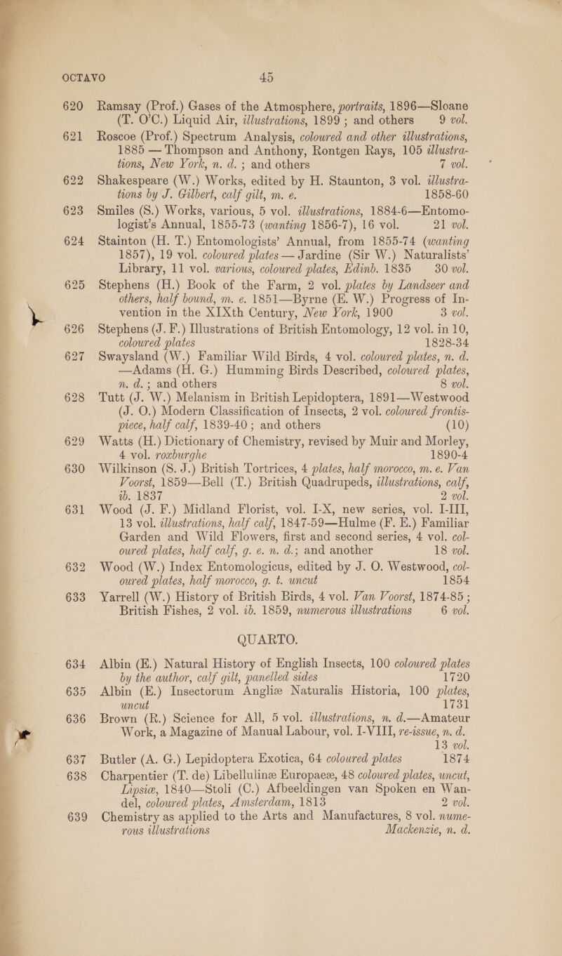   620 621 Ramsay (Prof.) Gases of the Atmosphere, portraits, 1896—Sloane (T. O’'C.) Liquid Air, tlustrations, 1899 ; and others 9 vol. Roscoe (Prof.) Spectrum Analysis, colowred and other illustrations, 1885 — Thompson and Anthony, Rontgen Rays, 105 dlustra- trons, New York, n. d. ; and others 7 vol. Shakespeare (W.) Works, edited by H. Staunton, 3 vol. ilustra- tions by J. Gilbert, calf gilt, m. e. 1858-60 Smiles (S.) Works, various, 5 vol. illustrations, 1884-6—Entomo- logist’s Annual, 1855-73 (wanting 1856-7), 16 vol. 21 vol. Stainton (H. T.) Entomologists’ Annual, from 1855-74 (wanting 1857), 19 vol. coloured plates — Jardine (Sir W.) Naturalists’ Library, 11 vol. various, colowred plates, Edinb. 1835 30 vol. Stephens (H.) Book of the Farm, 2 vol. plates by Landseer and others, half bound, m. e. 1851—Byrne (EH. W.) Progress of In- vention in the XI Xth Century, New York, 1900 3. vol. Stephens (J. F.) Illustrations of British Entomology, 12 vol. in 10, coloured plates 1828-34 Swaysland (W.) Familiar Wild Birds, 4 vol. colowred plates, n. d. —Adams (H. G.) Humming Birds Described, coloured plates, n. d.; and others 8 vol. Tutt (J. W.) Melanism in British Lepidoptera, 1891—Westwood (J. O.) Modern Classification of Insects, 2 vol. colowred frontis- prece, half calf, 1839-40 ; and others (10) Watts (H.) Dictionary of Chemistry, revised by Muir and Morley, 4 vol. roxburghe 1890-4 Wilkinson (8. J.) British Tortrices, 4 plates, half morocco, m. e. Van Voorst, 1859—Bell (T.) British Quadrupeds, «dlustrations, calf, 10: 4837 2 vol. Wood (J. F.) Midland Florist, vol. I-X, new series, vol. I-III, 13 vol. allustrations, half calf, 1847-59—Hulme (F. E.) Familiar Garden and Wild Flowers, first and second series, 4 vol. col- oured plates, half calf, g. e. n. d.; and another 18 vol. Wood (W.) Index Entomologicus, edited by J. O. Westwood, col- oured plates, half morocco, g. t. uncut 1854 Yarrell (W.) History of British Birds, 4 vol. Van Voorst, 1874-85 ; British Fishes, 2 vol. 7b. 1859, numerous wlustrations 6 vol. QUARTO. Albin (E.) Natural History of English Insects, 100 coloured plates by the author, calf gilt, panelled sides 1720 Albin (E.) Insectorum Angliz Naturalis Historia, 100 plates, uncut 1731 Brown (R.) Science for All, 5 vol. clustrations, n. d.—Amateur Work, a Magazine of Manual Labour, vol. I-VIII, re-issue, n. d. 13 vol. Butler (A. G.) Lepidoptera Exotica, 64 coloured plates 1874 Charpentier (T. de) Libellulinz Europaez, 48 coloured plates, uncut, Lipsie, 1840—Stoli (C.) Afbeeldingen van Spoken en Wan- del, coloured plates, Amsterdam, 1813 2 vol. Chemistry as applied to the Arts and Manufactures, 8 vol. nwme- rous wlustrations Mackenzie, n. d.