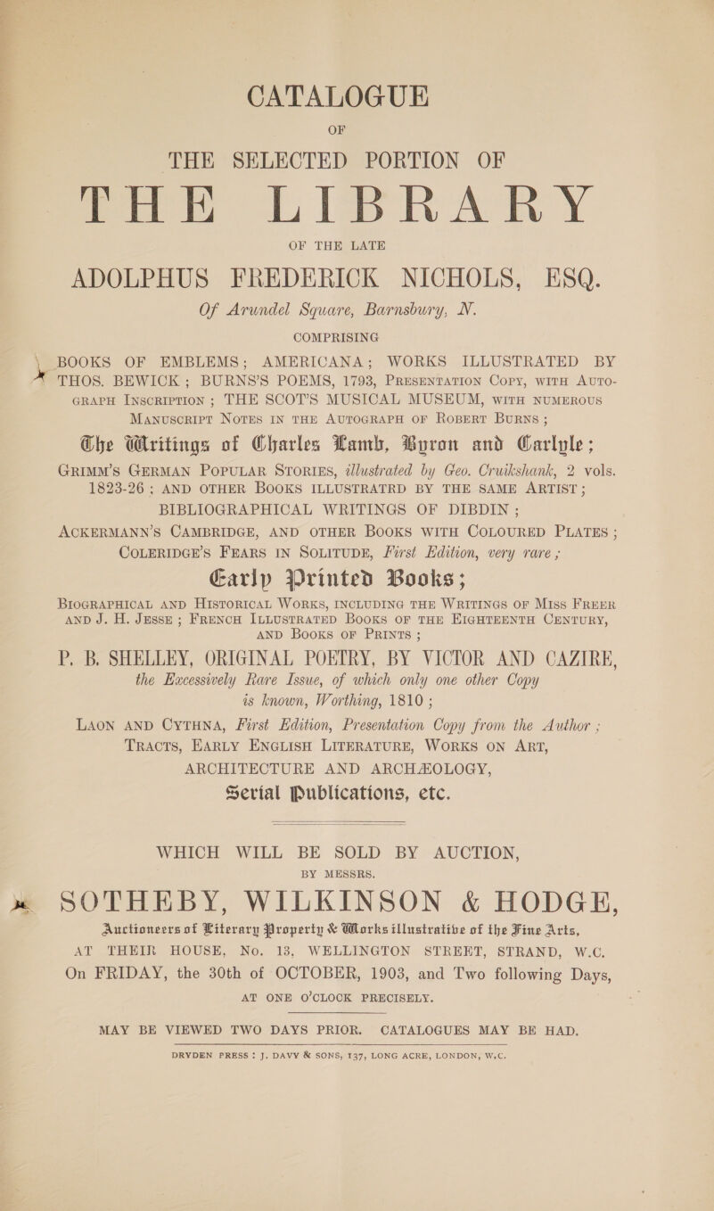 ae ee CATALOGUE OF ‘THE SELECTED PORTION OF fea LIBRARY OF THE LATE ADOLPHUS FREDERICK NICHOLS, ESQ. Of Arundel Square, Barnsbury, N. ' BOOKS OF EMBLEMS; AMERICANA; WORKS ILLUSTRATED BY A THOS. BEWICK ; BURNS’S POEMS, 1793, Presentation Copy, witH AUTOo- GRAPH Inscription ; THE SCOT’S MUSICAL MUSEUM, with numzERovus Manuscript Notes IN THE AUTOGRAPH OF ROBERT BURNS ; Ghe Writings of Charles Lamb, Byron and Carlyle ; GRIMM’S GERMAN POPULAR STORIES, élustrated by Geo. Cruikshank, 2 vols. 1823-26 ; AND OTHER BOOKS ILLUSTRATRD BY THE SAME ARTIST ; BIBLIOGRAPHICAL WRITINGS OF DIBDIN ; ACKERMANN’S CAMBRIDGE, AND OTHER BOOKS WITH COLOURED PLATES ; COLERIDGE’S FEARS IN SOLITUDE, First Edition, very rare ; Earlp Printed Books; BIOGRAPHICAL AND HISTORICAL WORKS, INCLUDING THE WRITINGS OF Miss FREER AnD J. H. Jessp ; FRENCH ILLUSTRATED Books OF THE EIGHTEENTH CENTURY, AND Books oF PRINTS ; P. B. SHELLEY, ORIGINAL POETRY, BY VICTOR AND CAZIRE, the Eacesswely Rare Issue, of which only one other Copy is known, Worthing, 1810 ; LAON AND CyTHNA, First Edition, Presentation Copy from the Author ; TRACTS, EARLY ENGLISH LITERATURE, WORKS ON ART, ARCHITECTURE AND ARCHAOLOGY, Serial Publications, etc.   WHICH WILL BE SOLD BY AUCTION, BY MESSRS. SOTHEBY, WILKINSON &amp; HODGE, Auctioneers of Literary Property &amp; Works illustratibe of the Fine Arts, AT THEIR HOUSE, No. 13, WELLINGTON STREET, STRAND, W.C. On FRIDAY, the 30th of OCTOBER, 1903, and Two following Days, AT ONE O’CLOCK PRECISELY. MAY BE VIEWED TWO DAYS PRIOR. CATALOGUES MAY BE HAD. DRYDEN PRESS: J. DAVY &amp; SONS, 137, LONG ACRE, LONDON, W.C.