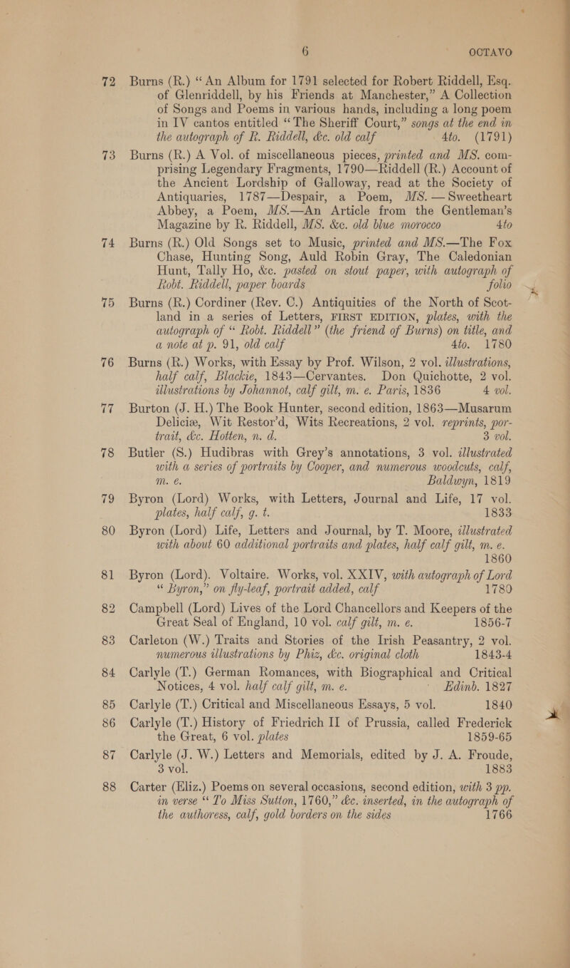 72 73 74 75 76 17 87 88 6 OCTAVO Burns (R.) “‘An Album for 1791 selected for Robert Riddell, Esq. of Glenriddell, by his Friends at Manchester,” A Collection of Songs and Poems in various hands, including a long poem in IV cantos entitled “The Sheriff Court,” songs at the end in the autograph of R. Riddell, kc. old calf 4to. (1791) Burns (R.) A Vol. of miscellaneous pieces, printed and MS. com- prising Legendary Fragments, 1790—Riddell (R.) Account of the Ancient Lordship of Galloway, read at the Society of Antiquaries, 1787—Despair, a Poem, MS. — Sweetheart Abbey, a Poem, MS.—An Article from the Gentleman’s Magazine by R. Riddell, MS. &amp;c. old blue morocco 4to Burns (R.) Old Songs set to Music, printed and MS.—The Fox Chase, Hunting Song, Auld Robin Gray, The Caledonian Hunt, Tally Ho, &amp;c. pasted on stout paper, with autograph of Robt. Riddell, paper boards folio Burns (R.) Cordiner (Rev. C.) Antiquities of the North of Scot- land in a series of Letters, FIRST EDITION, plates, with the autograph of “ Robt. hiddell” (the friend of Burns) on title, and a note at p. 91, old calf 4to. 1780 Burns (R.) Works, with Essay by Prof. Wilson, 2 vol. illustrations, half calf, Blackie, 1843—Cervantes. Don Quichotte, 2 vol. ilustrations by Johannot, calf gilt, m. e. Paris, 1836 4 vol. Burton (J. H.) The Book Hunter, second edition, 1863—Musarum Deliciz, Wit Restor’d, Wits Recreations, 2 vol. reprints, por- trait, dc. Hotten, n. d. 3 vol. Butler (S.) Hudibras with Grey’s annotations, 3 vol. dJlustrated with a series of portraits by Cooper, and numerous woodcuts, calf, mM. e. Baldwyn, 1819 Byron (Lord) Works, with Letters, Journal and Life, 17 vol. plates, half calf, g. t. 1833 Byron (Lord) Life, Letters and Journal, by T. Moore, illustrated with about 60 additional portraits and plates, half calf gilt, m. e. 186 Byron (Lord). Voltaire. Works, vol. XXIV, with autograph of Lord “ Byron,” on fly-leaf, portrait added, calf 1780 Campbell (Lord) Lives of the Lord Chancellors and Keepers of the Great Seal of England, 10 vol. calf gilt, m. e. 1856-7 Carleton (W.) Traits and Stories of the Irish Peasantry, 2 vol. numerous illustrations by Phiz, &amp;c. original cloth 1843-4 Carlyle (T.) German Romances, with Biographical and Critical Notices, 4 vol. half calf gilt, m. e. '- Edinb. 1827 Carlyle (T.) Critical and Miscellaneous Essays, 5 vol. 1840 Carlyle (T.) History of Friedrich II of Prussia, called Frederick Carlyle (J. W.) Letters and Memorials, edited by J. A. Froude, 3 vol. 1883 Carter (Eliz.) Poems on several occasions, second edition, with 3 pp. in verse “ To Miss Sutton, 1760,” &amp;c. inserted, in the autograph of the authoress, calf, gold borders on the sides 1766 