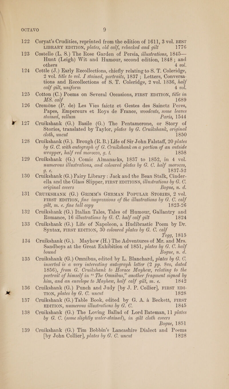 128 129 130 137 139 Coryat’s Crudities, reprinted from the edition of 1611, 3 vol. BEST LIBRARY EDITION, plates, old calf, rebacked and gilt 1776 Costello (L. 8.) The Rose Garden of Persia, illustrations, 1845— Hunt (Leigh) Wit and Humour, second edition, 1848 ; and others 4 vol. 2 vol. title to vol. I stained, portraits, 1837 ; Letters, Conversa- tions and Recollections of S. T. Coleridge, 2 vol. 1836, half calf gilt, uniform 4 vol. Cotton (C.) Poems on Several Occasions, FIRST EDITION, fiéle in MS. calf 1689 Cremone (P. de) Les Vies faictz et Gestes des Sainctz Peres, Papes, Empereurs et Roys de France, woodcuts, some leaves stuined, vellum Paris, 1544 Cruikshank (G.) Basile (G.) The Pentamerone, or Story of Stories, translated by Taylor, plates by G. Cruikshank, original cloth, uncut 1850 Cruikshank (G.). Brough (R. B.) Life of Sir John Falstaff, 20 plates by G.C. with autograph of G. Cruikshank on a portion of an outside wrapper, half red morocco, g. t. 1858 Cruikshank (G.) Comic Almanacks, 1837 to 1852, in 4 vol. numerous illustrations, and coloured plates by G. C. half morocco, g. @. 1837-52 Cruikshank (G.) Fairy Library : Jack and the Bean Stalk, Cinder- ella and the Glass Slipper, FIRST EDITIONS, illustrations by G. C. original covers Bogue, n. d. CRUIKSHANK (G.) GRIMM’S GERMAN POPULAR STORIES, 2 vol. FIRST EDITION, fine impressions of the illustrations by G. C. calf gilt, m. é. fine tall copy 1823-26 Cruikshank (G.) Italian Tales, Tales of Humour, Gallantry and Romance, 16 wlustrations by G. C. half calf galt 1824 Cruikshank (G.) Life of Napoleon, a Hudibrastic Poem by Dr. Syntax, FIRST EDITION, 30 coloured plates by G. C. calf Tegg, 1815 Cruikshank (G.). Mayhew (H.) The Adventures of Mr. and Mrs. Sandboys at the Great Exhibition of 1851, plates by G. C. half bound Bogue, n. d. Cruikshank (G.) Omnibus, edited by L. Blanchard, plates by G. C. inserted is a very interesting autograph letter (2 pp. 8vo, dated 1856), from G. Cruikshank to Horace Mayhew, relating to the portrait of himself in ‘* The Omnibus,” another fragment signed by him, and an envelope to Mayhew, half calf gilt, m. e. 1842 Cruikshank (G.) Punch and Judy [by J. P. Collier], FIRST EDI- TION, plates by G. C. uncut 1828 Cruikshank (G.) Table Book, edited by G. A. &amp; Beckett, FIRST EDITION, numerous illustrations by G. C. 1845 Cruikshank (G.) The Loving Ballad of Lord Bateman, 11 plates by G. C. (some slightly water-stained), in gilt cloth covers Bogue, 1851 Cruikshank (G.) Tim Bobbin’s Lancashire Dialect and Poems [by John Collier], plates by G. C. uncut 1828