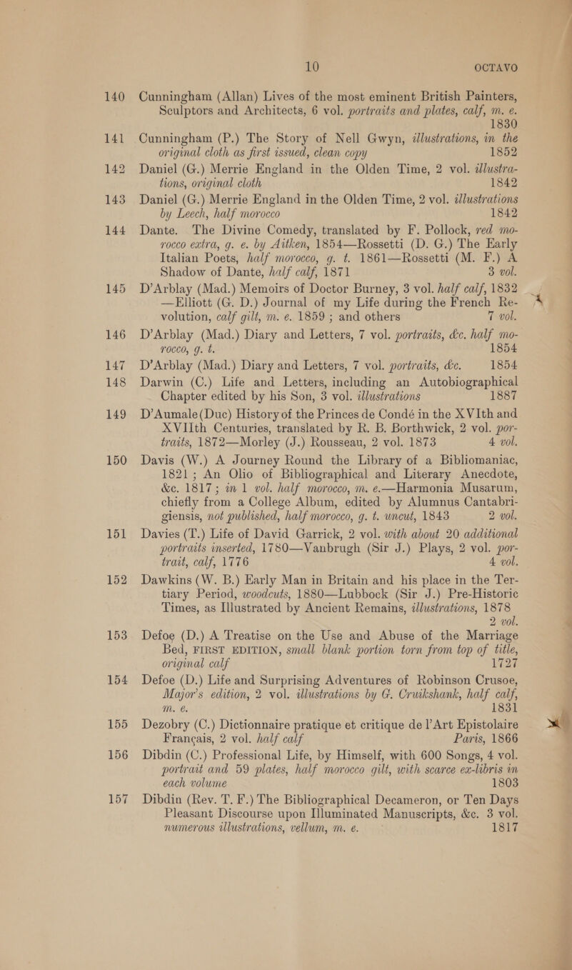 150 151 152 153 154 155 156 157 10 OCTAVO Cunningham (Allan) Lives of the most eminent British Painters, Sculptors and Architects, 6 vol. portraits and plates, calf, m. e. 830 Cunningham (P.) The Story of Nell Gwyn, illustrations, in the original cloth as first issued, clean copy 1852 Daniel (G.) Merrie England in the Olden Time, 2 vol. dlustra- tions, original cloth 1842 Daniel (G.) Merrie England in the Olden Time, 2 vol. adlustrations by Leech, half morocco 1842 Dante. The Divine Comedy, translated by F. Pollock, red mo- rocco extra, g. e. by Aitken, 1854—Rossetti (D. G.) The Early Italian Poets, half morocco, g. t. 1861—Rossetti (M. F.) A Shadow of Dante, half calf, 1871 3 vol. D’Arblay (Mad.) Memoirs of Doctor Burney, 3 vol. half calf, 1832 —Elliott (G. D.) Journal of my Life during the French Re- volution, calf gilt, m. e. 1859 ; and others 7 vol. D’Arblay (Mad.) Diary and Letters, 7 vol. portraits, dc. half mo- T0cco, g. t. 1854 D’Arblay (Mad.) Diary and Letters, 7 vol. portraits, de. 1854 Darwin (C.) Life and Letters, including an Autobiographical Chapter edited by his Son, 3 vol. idlustrations 1887 D’Aumale(Duc) History of the Princes de Condé in the X VIth and XVIIth Centuries, translated by R. B. Borthwick, 2 vol. por- traits, 1872—Morley (J.) Rousseau, 2 vol. 1873 4 vol. Davis (W.) A Journey Round the Library of a Bibliomaniac, 1821; An Olio of Bibliographical and Literary Anecdote, &amp;c. 1817; im 1 vol. half morocco, m. e—Harmonia Musarum, chiefly from a College Album, edited by Alumnus Cantabri- giensis, not published, half morocco, g. t. uncut, 1843 2 vol. Davies (T.) Life of David Garrick, 2 vol. with about 20 additional portrarts inserted, 17 80—Vanbrugh (Sir J.) Plays, 2 vol. por- trait, calf, 1776 4 vol. Dawkins (W. B.) Early Man in Britain and his place in the Ter- tiary Period, woodcuts, 1880—Lubbock (Sir J.) Pre-Historic Times, as Illustrated by Ancient Remains, illustrations, 1878 2 vol. Defoe (D.) A Treatise on the Use and Abuse of the Marriage Bed, FIRST EDITION, small blank portion torn from top of title, original calf 1727 Defoe (D.) Life and Surprising Adventures of Robinson Crusoe, Major’s edition, 2 vol. illustrations by G. Cruikshank, half calf mM. 1831 Dezobry (C.) Dictionnaire pratique et critique de Art Epistolaire Francais, 2 vol. half calf Paris, 1866 Dibdin (C.) Professional Life, by Himself, with 600 Songs, 4 vol. portrait and 59 plates, half morocco gilt, with scarce ea-libris m each volume 1803 Dibdin (Rev. T. F.) The Bibliographical Decameron, or Ten Days Pleasant Discourse upon Illuminated Manuscripts, &amp;c. 3 vol. numerous Ulustrations, vellum, m. eé. 1817 - So | a