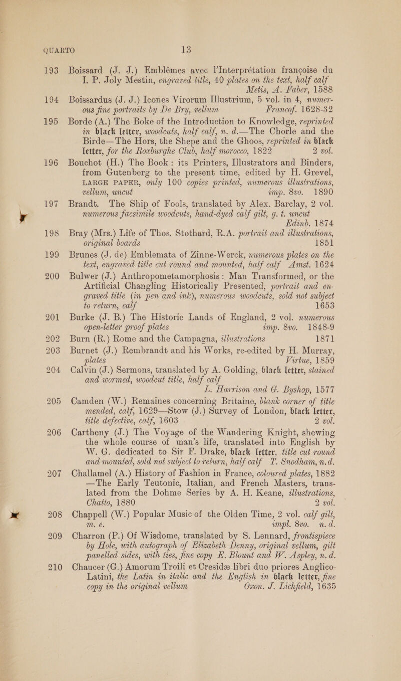 193 194 195 196 209 210 Boissard (J. J.) Emblémes avec l’Interprétation francoise du I. P. Joly Mestin, engraved title, 40 plates on the teat, half calf Metis, A. Faber, 1588 Boissardus (J. J.) Icones Virorum [llustrium, 5 vol. in 4, nwmer- ous fine portraits by De Bry, vellum Francof. 1628-32 Borde (A.) The Boke of the Introduction to Knowledge, reprinted in black letter, woodcuts, half calf, n. d.—The Chorle and the Birde—The Hors, the Shepe and the Ghoos, reprinted in black letter, for the Roxburghe Club, half morocco, 1822 2 vol. Bouchot (H.) The Book: its Printers, Tlustrators and Binders, from Gutenberg to the present time, edited by H. Grevel, LARGE PAPER, only 100 copies printed, numerous illustrations, vellum, uncut ump. 8vo. 1890 Brandt. The Ship of Fools, translated by Alex. Barclay, 2 vol. numerous facsimile woodcuts, hand-dyed calf gilt, g. t. uncut Edinb. 1874 Bray (Mrs.) Life of Thos. Stothard, R.A. portrait and illustrations, original boards ee oa Brunes (J. de) Emblemata of Zinne-Werck, numerous plates on the teat, engraved trile cut round and mounted, half calf Amst. 1624 Bulwer (J.) Anthropometamorphosis: Man Transformed, or the Artificial Changling Historically Presented, portrait and en- graved title (in pen and ink), numerous woodcuts, sold not subject to return, calf 1653 Burke (J. B.) The Historic Lands of England, 2 vol. numerous open-letter proof plates ump. 8vo. 1848-9 Burn (R.) Rome and the Campagna, dlustrations 1871 Burnet (J.) Rembrandt and his Works, re-edited by H. Murray, plates Virtue, 1859 Calvin (J.) Sermons, translated by A. Golding, black Ietter, stained and wormed, woodcut title, half calf L. Harrison and G. Byshop, 1577 Camden (W.) Remaines concerning Britaine, blank corner of title mended, calf, 1629—Stow (J.) Survey of London, black Tetter, tetle defective, calf, 1603 2 vol. Cartheny (J.) The Voyage of the Wandering Knight, shewing the whole course of man’s life, translated into English by W. G. dedicated to Sir F. Drake, black letter, tctle cut round and mounted, sold not subject to return, half calf T. Snodham, n.d. Challamel (A.) History of Fashion in France, coloured plates, 1882 —The Early Teutonic, Italian, and French Masters, trans- lated from the Dohme Series by A. H. Keane, &lt;tllustrations, Chatto, 1880 2 vol. Chappell (W.) Popular Music of the Olden Time, 2 vol. calf gilt, mM. empl. 8vo. n.d. Charron (P.) Of Wisdome, translated by 8. Lennard, frontispiece by Hole, with autograph of Elizabeth Denny, original vellum, gilt panelled sides, with ties, fine copy E. Blount and W. Aspley, n. d. Chaucer (G.) Amorum Troili et Cresidz libri duo priores Anglico- Latini, the Latin in italic and the English in black letter, fine copy in the original vellum Oxon. J. Lichfield, 1635