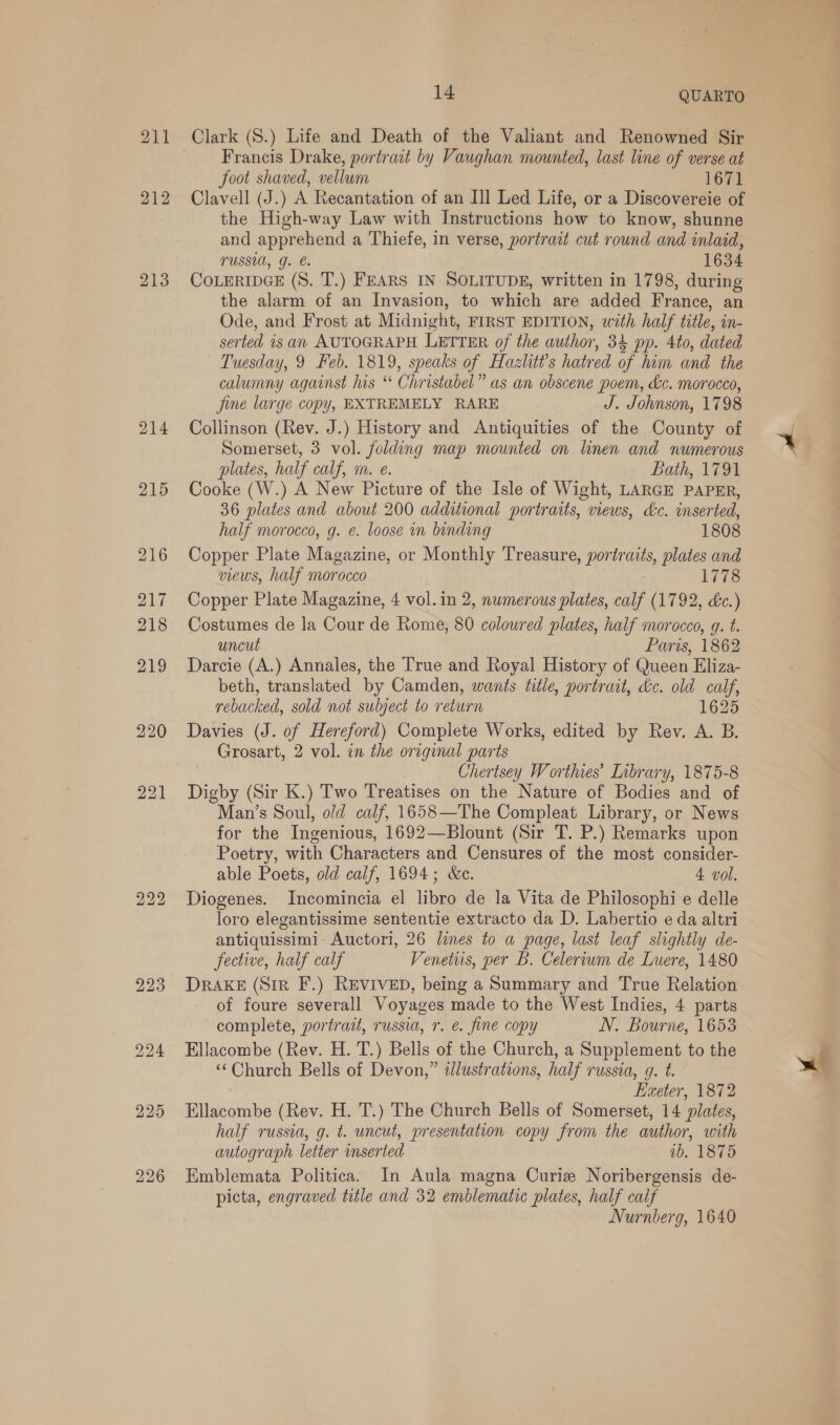 211 212 213 214 220 221 223 226 14 QUARTO Clark (8.) Life and Death of the Valiant and Renowned Sir Francis Drake, portrait by Vaughan mounted, last line of verse at foot shaved, vellum 1671 Clavell (J.) A Recantation of an Ill Led Life, or a Discovereie of the High-way Law with Instructions how to know, shunne and apprehend a Thiefe, in verse, portrait cut round and inlaid, TUSSI, J. €. 1634 COLERIDGE (S. T.) FEARS IN SOLITUDE, written in 1798, during the alarm of an Invasion, to which are added France, an Ode, and Frost at Midnight, FIRST EDITION, with half title, in- serted is an AUTOGRAPH LETTER of the author, 34 pp. 4to, dated Tuesday, 9 Feb. 1819, speaks of Hazlitt?’s hatred of him and the calumny against his ‘ Christabel” as an obscene poem, &amp;c. morocco, fine large copy, EXTREMELY RARE J. Johnson, 1798 Collinson (Rev. J.) History and Antiquities of the County of Somerset, 3 vol. folding map mounted on linen and numerous plates, half calf, m. e. Bath, 1791 Cooke (W.) A New Picture of the Isle of Wight, LARGE PAPER, 36 plates and about 200 additional portraits, views, &amp;c. inserted, half morocco, g. ¢. loose in binding 1808 Copper Plate Magazine, or Monthly Treasure, portraits, plates and views, half morocco 1778 Copper Plate Magazine, 4 vol.in 2, numerous plates, calf (1792, &amp;c.) Costumes de la Cour de Rome, 80 coloured plates, half morocco, g. t. uncut Paris, 1862 Darcie (A.) Annales, the True and Royal History of Queen Eliza- beth, translated by Camden, wants title, portrait, &amp;c. old calf, rebacked, sold not subject to return 1625 Davies (J. of Hereford) Complete Works, edited by Rev. A. B. Grosart, 2 vol. in the original parts i Chertsey Worthies’ Library, 1875-8 Digby (Sir K.) Two Treatises on the Nature of Bodies and of Man’s Soul, old calf, 1658—The Compleat Library, or News for the Ingenious, 1692—Blount (Sir T. P.) Remarks upon Poetry, with Characters and Censures of the most consider- able Poets, old calf, 1694; &amp;e. 4 vol. Diogenes. Incomincia el libro de la Vita de Philosophie delle loro elegantissime sententie extracto da D. Labertio e da altri antiquissimi Auctori, 26 lines to a page, last leaf slightly de- fective, half calf Venetirs, per B. Celeriwm de Luere, 1480 DRAKE (Sir F.) REVIVED, being a Summary and True Relation of foure severall Voyages made to the West Indies, 4 parts complete, portrait, russia, 7. e. fine copy N. Bourne, 1653 Ellacombe (Rev. H. T.) Bells of the Church, a Supplement to the ‘‘Church Bells of Devon,” illustrations, half russia, g. t. Exeter, 1872 Ellacombe (Rev. H. T.) The Church Bells of Somerset, 14 plates, half russia, g. t. uncut, presentation copy from the author, with autograph letter inserted vb. 1875 Emblemata Politica. In Aula magna Curiz Noribergensis de- picta, engraved title and 32 emblematic plates, half calf Nurnberg, 1640