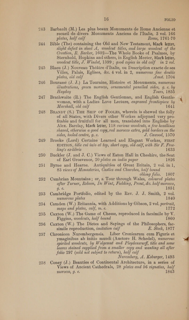 243 248 16 FOLIO Barbault (M.) Les plus beaux Monuments de Rome Ancienne et recueil de divers Monuments Anciens de l’Italie, 3 vol. 166 plates, half calf Lome, 1761-70 Bible (The) containing the Old and New Testament, black letter, slight defect in sheet A, woodcut titles, and large woodcut of the Creation, k. Barker, 1602—The Whole Booke of Psalmes, by Sternhold, Hopkins and others, in English Meeter, black letter, woodcut title, J. Windet, 1599 ; good copies in old calf in 2 vol. Blaeu (J.) Nouveau Théatre d’Italie, ou Description exacte de ses Villes, Palais, Eglises, &amp;c. 4 vol. in 2, numerous fine double plates, old calf Amst. 1704 Bourassé (J. J.) La Touraine, Histoire et Monuments, numerous illustrations, green morocco, ornamental panelled sides, g. e. by Hayday Tours, 1855 Brathwaite (R.) The English Gentleman, and English Gentle- woman, with a Ladies Love Lecture, engraved frontispiece by Marshall, old calf 1641 BRANDT (8.) THE SHIP OF FOOLES, wherein is shewed the folly of all States, with Divers other Workes adjoyned very pro- fitable and fruitfull for all men, translated into Englishe by Alex. Barclay, black letter, 118 curious woodcuts, a few headlines shaved, otherwise a good copy, red morocco extra, gold borders on the sides, tooled centre, g. é. J. Cawood, 1570 Brooke (Lord) Certaine Learned and Elegant Workes, FIRST EDITION, title cul into at top, short copy, old calf, with Sir F. Free- ling’s ex-libris 1633 Buckler (J. and J. C.) Views of Eaton Hall in Cheshire, the Seat of Earl Grosvenor, 20 plates on india paper 1826 Byrne and Hearne. Antiquities of Great Britain, 2 vol. in 1, 83 views of Monasteries, Castles and Churches, half bound oblong folio. 1807 Cambrian Mountains; or, a Tour through Wales, coloured plates after Turner, Robson, De Wint, Fielding, Prout, &amp;c. half morocco, Gat: 1851 Cambridge Portfolio, edited by the Rev. J. J. Smith, 2 vol. numerous plates 1840 Camden (W.) Britannia, with Additions by Gibson, 2 vol. portrait, maps and plates, calf, m. e. 1772 Caxton (W.) The Game of Chesse, reproduced in facsimile by V. Figgins, woodcuts, half bound 1860 Caxton (W.) The Dictes and Sayings of the Philosophers, fac- simile reproduction, imitation calf EL. Stock, 1877 Chronicon Nurembergensis. Liber Cronicarum cum Figuris et ymaginibus ab initio mundi (Auctore H. Schedel), numerous spirited woodcuts, by Wolgemut and Pleydenwurff, ttle and some leaves stained supplied from a smaller copy and wanting all after folio 297 (sold not subject to return), half calf Nuremberg, A. Koburger, 1493 Coney (J.) Beauties of Continental Architecture, in a series of Views of Ancient Cathedrals, 28 plates and 56 vignettes, half Morocco, g. é. 1843