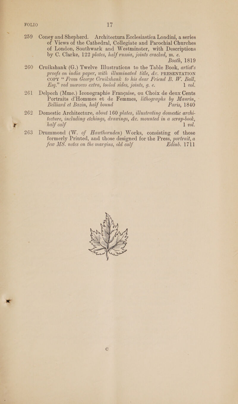 FOLIO a of Views of the Cathedral, Collegiate and Parochial Churches of London, Southwark and Westminster, with Descriptions by C. Clarke, 122 plates, half russia, joints cracked, m. e. 7 Booth, 1819 Cruikshank (G.) Twelve Illustrations to the Table Book, artis?’s proofs on india paper, with illuminated title, &amp;c. PRESENTATION copy “ From George Cruikshank to his dear Friend B. W. Ball, fisq.” red morocco extra, tooled sides, joints, g. e. 1 vol. Delpech (Mme.) Iconographie Francaise, ou Choix de deux Cents Portraits d’Hommes et de Femmes, lithographs by Maurin, Belliard et Bazin, half bound Paris, 1840 Domestic Architecture, about 160 plates, illustrating domestic archi- tecture, including etchings, drawings, kc. mounted in a scrap-book, half calf 1 vol. Drummond (W. of Hawthornden) Works, consisting of those formerly Printed, and those designed for the Press, portrait, a few MS. notes on the margins, old calf Edinb. 1711 