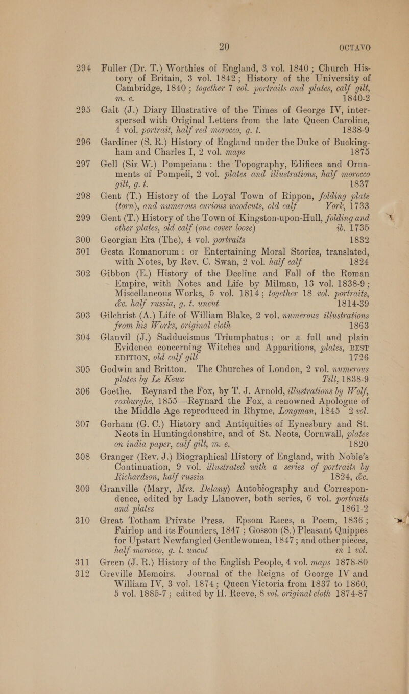 294 308 309 310 311 312 20 OCTAVO Fuller (Dr. T.) Worthies of England, 3 vol. 1840; Church His- tory of Britain, 3 vol. 1842; History of the University of Cambridge, 1840 ; together 7 vol. portraits and plates, calf gilt, m. 1840-2 Galt (J.) Diary Illustrative of the Times of George IV, inter- spersed with Original Letters from the late Queen Caroline, 4 vol. portrait, half red morocco, g. t. 1838-9 Gardiner (S. R.) History of England under the Duke of Bucking- ham and Charles I, 2 vol. maps 1875 Gell (Sir W.) Pompeiana: the Topography, Edifices and Orna- ments of Pompeii, 2 vol. plates and illustrations, half morocco gilt, g. t. 1837 Gent (T.) History of the Loyal Town of Rippon, folding plate (torn), and numerous curious woodcuts, old calf York, \7%3s Gent (T.) History of the Town of Kingston-upon-Hull, folding and other plates, old calf (one cover loose) 0b. 1735 Georgian Era (The), 4 vol. portraits 1832 Gesta Romanorum: or Entertaining Moral Stories, translated, with Notes, by Rev. C. Swan, 2 vol. half calf 1824 Gibbon (E.) History of the Decline and Fall of the Roman Empire, with Notes and Life by Milman, 13 vol. 1838-9 ; Miscellaneous Works, 5 vol. 1814; together 18 vol. portraits, de. half russia, g. t. uncut 1814-39 Gilchrist (A.) Life of William Blake, 2 vol. numerous ilustrations from lus Works, original cloth 1863 Glanvil (J.) Sadducismus Triumphatus: or a full and plain Evidence concerning Witches and Apparitions, plates, BEST EDITION, old calf gilt 1726 Godwin and Britton. The Churches of London, 2 vol. numerous plates by Le Keua Tilt, 1838-9 Goethe. Reynard the Fox, by T. J. Arnold, tllustrations by Wolf, roxburghe, 1855—Reynard the Fox, a renowned Apologue of the Middle Age reproduced in Rhyme, Longman, 1845 2 vol. Gorham (G. C.) History and Antiquities of Hynesbury and St. Neots in Huntingdonshire, and of St. Neots, Cornwall, plates on india paper, calf gilt, m. €. 1820 Granger (Rev. J.) Biographical History of England, with Noble’s Continuation, 9 vol. dlustrated with a series of portraits by Richardson, half russia 1824, ke. Granville (Mary, Mrs. Delany) Autobiography and Correspon- dence, edited by Lady Llanover, both series, 6 vol. portraits and plates 1861-2 Great Totham Private Press. Hpsom Races, a Poem, 1836; Fairlop and its Founders, 1847 ; Gosson (S.) Pleasant Quippes for Upstart Newfangled Gentlewomen, 1847; and other pieces, half morocco, g. t. uncut am 1 vol. Green (J. R.) History of the English People, 4 vol. maps 1878-80 Greville Memoirs. Journal of the Reigns of George IV and William IV, 3 vol. 1874; Queen Victoria from 1837 to 1860, 5 vol. 1885-7 ; edited by H. Reeve, 8 vol. original cloth 1874-87