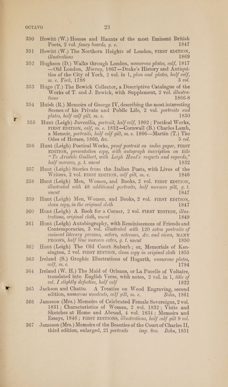 350 356 365 367 Howitt (W.) Homes and Haunts of the most Eminent British Poets, 2 vol. fancy boards, 9. e. 1847 Howitt (W.) The Northern Heights of London, FIRST EDITION, illustrations 1869 Hughson (D.) Walks through London, numerous plates, calf, 1817 —Old London, Murray, 1867—Drake’s History and Antiqui- ties of the City of York, 2 vol. in 1, plan and plates, half calf, m. é. York, 1788 3 vol. Hugo (T.) The Bewick Collector, a Descriptive Catalogue of the Works of T. and J. Bewick, with Supplement, 2 vol. ilustra- tions 1866-8 Huish (R.) Memoirs of George IV, describing the most interesting Scenes of his Private and Public Life, 2 vol. portraits and plates, half calf gilt, m. e. 1830 Hunt (Leigh) Juvenilia, portrait, half calf, 1802 ; Poetical Works, FIRST EDITION, calf, m. e. 1832—Cornwall (B.) Charles Lamb, a Memoir, portraits, half calf gilt, m. e. 1866—Martin (T.) The Odes of Horace, 1860, &amp;c. 5 vol. Hunt (Leigh) Poetical Works, proof portrait on india paper, FIRST EDITION, presentation copy, with autograph wseription on title “To Aristide Gualbert, with Leigh Hunt's respects and regards,” half morocco, g. t. uncut 1832 Hunt (Leigh) Stories from the Italian Poets, with Lives of the Writers, 2 vol. FIRST EDITION, calf gilt, m. e. 1846 Hunt (Leigh) Men, Women, and Books, 2 vol. FIRST EDITION, illustrated with 48 additional portraits, half morocco gilt, g. t. uncut 1847 Hunt (Leigh) Men, Women, and Books, 2 vol. FIRST EDITION, clean copy, in the original cloth 1847 Hunt (Leigh) A Book for a Corner, 2 vol. FIRST EDITION, illus- trations, original cloth, uncut 1849 Hunt (Leigh) Autobiography, with Reminiscences of Friends and Contemporaries, 3 vol. zJlustrated with 120 extra portraits of emmnent literary persons, actors, actresses, &amp;c. and views, MANY PROOFS, half blue morocco extra, g. t. wncut 1850 Hunt (Leigh) The Old Court Suburb; or, Memorials of Ken- sington, 2 vol. FIRST EDITION, clean copy in original cloth 1855 Ireland (8.) Graphic Illustrations of Hogarth, nwmerous plates, calf, m. é. 1794 Ireland (W. H.) The Maid of Orleans, or La Pucelle of Voltaire, translated into English Verse, with notes, 2 vol. in 1, title of vol. I slightly defectiwe, half calf 1822 Jackson and Chatto. A Treatise on Wood Engraving, second edition, numerous woodcuts, calf gilt, m. e. Bohn, 1861 Jameson (Mrs.) Memoirs of Celebrated Female Sovereigns, 2 vol. 1831; Characteristics of Women, 2 vol. 1832; Visits and Sketches at Home and Abroad, 4 vol. 1834; Memoirs and Essays, 1846 ; FIRST EDITIONS, illustrations, half calf gilt 9 vol. Jameson (Mrs.) Memoirs of the Beauties of the Court of Charles IT, third edition, enlarged, 21 portraits ump. 8vo. Bohn, 1851