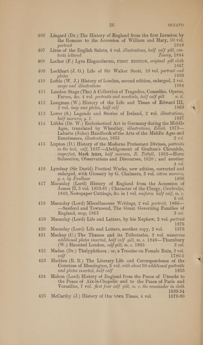 406 407 415 416 417 26 OCLrAVO the Romans to the Accession of William and Mary, 10 vol. portrait 1849 Lives of the English Saints, 4 vol. illustrations, half calf gilt, con- tents lettered Toovey, 1844 Locker (F.) Lyra Elegantiarum, FIRST EDITION, original gilt cloth 1867 Lockhart (J. G.) Life of Sir Walter Scott, 10 vol. portrat and plates 1839 Loftie (W. J.) History of London, second edition, enlarged, 2 vol. maps and illustrations 1884 London Stage (The) A Collection of Tragedies, Comedies, Operas, Farces, &amp;c. 4 vol. portraits and woodcuts, half calf galt n. d. Longman (W.) History of the Life and Times of Edward III, 2 vol. map and plates, half calf 1869 Lover (S.) Legends and Stories of Ireland, 2 vol. dllustrations, half morocco, y. t. 1837 Liibke (Dr. W.) Ecclesiastical Art in Germany during the Middle Ages, translated by Wheatley, illustrations, Edinb. 1873— Labarte (Jules) Handbook of the Arts of the Middle Ages and Renaissance, illustrations, 1855 2 vol. Lupton (D.) History of the Moderne Protestant Divines, portraits im the teat, calf, 1637—Abridgement of Grafton’s Chronicle, imperfect, black {etter, half morocco, R. Tottyll, 1562—Horee Subsecivee, Observations and Discourses, 1620; and another 4 vol. Lyndsay (Sir David) Poetical Works, new edition, corrected and enlarged, with Glossary by G. Chalmers, 3 vol. citron morocco, g. @. by Faulkner 1806 Macaulay (Lord) History of England from the Accession of James IT, 5 vol. 1853-61 ; Character of the Clergy, Cambridge, 1849, Newspaper Cuttings, &amp;c. in 1 vol. uniform half calf, m. e. 6 vol. Macaulay (Lord) Miscellaneous Writings, 2 vol. portrait, 1860— —Santord and Townsend, The Great Governing Families of England, map, 1865 3 vol. Macaulay (Lord) Life and Letters, by his Nephew, 2 vol. portrazt 1876 Macaulay (Lord) Life and Letters, another copy, 2 vol. 1876 Mackay (C.) The Thames and its Tributaries, 2 vol. numerous additional plates inserted, half calf gilt, m. e. 1840—Thornbury (W.) Haunted London, calf gilt, m. ¢. 1865 3. vol. Madan (Dr.) Thelyphthora ; or, a Treatise on Female Ruin, 3 vol. calf 1780-1 Madden (R. R.) The Literary Life and Correspondence of the Countess of Blessington, 3 vol. with about 50 additional portraits and plates inserted, half calf 1855 Mahon (Lord) History of England from the Peace of Utrecht to the Peace of Aix-la-Chapelle and to the Peace of Paris and Versailles, 7 vol. first four calf gilt, m. e. the remainder in cloth 1839-54