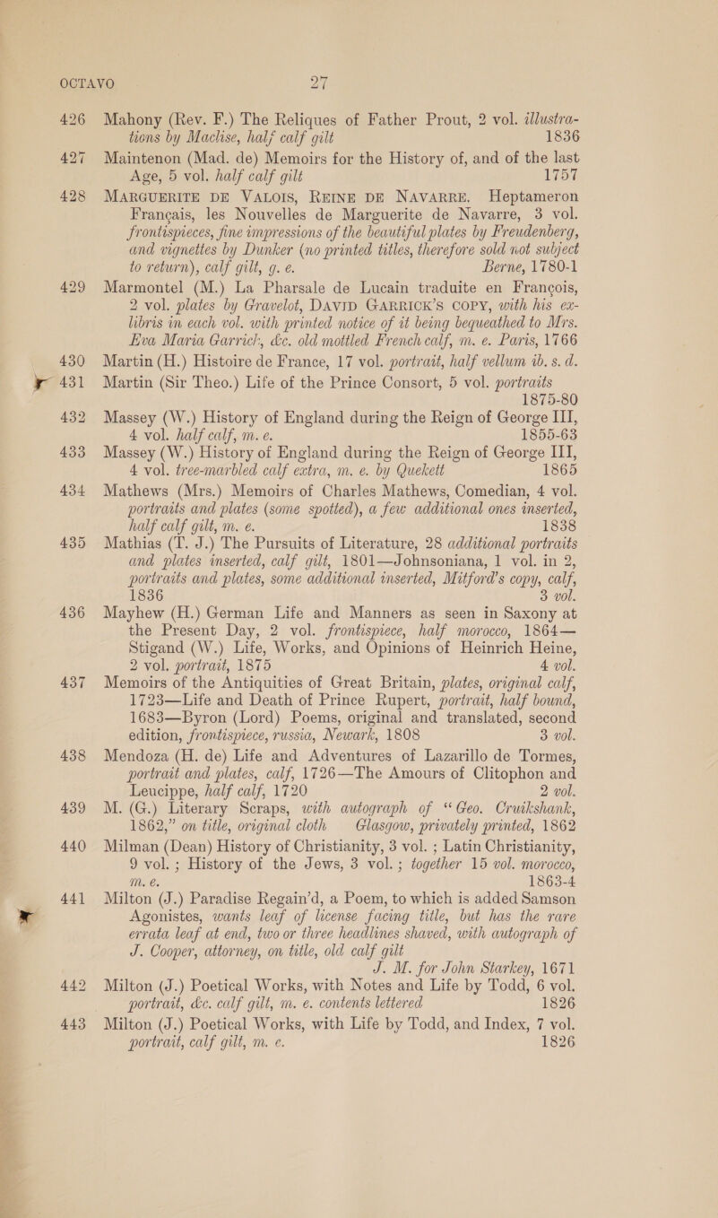 426 435 436 437 438 439 440 Mahony (Rev. F.) The Reliques of Father Prout, 2 vol. ¢Jlustra- tions by Maclise, half calf gilt 1836 Maintenon (Mad. de) Memoirs for the History of, and of the last Age, 5 vol. half calf gilt 1757 MARGUERITE DE VALOIS, REINE DE NAVARRE. Heptameron Frangais, les Nouvelles de Marguerite de Navarre, 3 vol. Srontispieces, fine impressions of the beautiful plates by Freudenberg, and vignettes by Dunker (no printed titles, therefore sold not sulyect to return), calf gilt, g. é Berne, 1780-1 Marmontel (M.) La Pharsale de Lucain traduite en Frangois, 2 vol. plates by Gravelot, DAVID GARRICK’S COPY, with his ex- libris in each vol. with printed notice of it being bequeathed to Mrs. Eva Maria Garrick, dc. old mottled French calf, m. e. Paris, 1766 Martin (H.) Histoire de France, 17 vol. portrait, half vellum 10. s. d. Martin (Sir Theo.) Life of the Prince Consort, 5 vol. portraits 1875-80 Massey (W.) History of England during the Reign of George ITI, 4 vol. half calf, m. e. 1855-63 Massey (W.) History of England during the Reign of George ITI, 4 vol. tree-marbled calf extra, m. e. by Quekett 1865 Mathews (Mrs.) Memoirs of Charles Mathews, Comedian, 4 vol. portraits and plates (some spotted), a few additional ones inserted, half calf gilt, m. e. 1838 Mathias (T. J.) The Pursuits of Literature, 28 additional portraits and plates mserted, calf gut, 1801—Johnsoniana, 1 vol. in 2, portraits and plates, some additional inserted, Mitford’s copy, calf, 1836 3. vol. Mayhew (H.) German Life and Manners as seen in Saxony at the Present Day, 2 vol. jfrontisprece, half morocco, 1864— Stigand (W.) Life, Works, and Opinions of Heinrich Heine, 2 vol. portrait, 1875 4. vol. Memoirs of the Antiquities of Great Britain, plates, original calf, 1723—Life and Death of Prince Rupert, portrait, half bound, 1683—Byron (Lord) Poems, original and translated, second edition, frontispiece, russia, Newark, 1808 3 vol. Mendoza (H. de) Life and Adventures of Lazarillo de Tormes, portrait and plates, calf, 1726—The Amours of Clitophon and Leucippe, half calf, 1720 2 vol. M. (G.) Literary Scraps, with autograph of ‘Geo. Cruikshank, 1862,” on title, original cloth Glasgow, privately printed, 1862 Milman (Dean) History of Christianity, 3 vol. ; Latin Christianity, 9 vol. ; History of the Jews, 3 vol.; together 15 vol. morocco, mM. é. 1863-4 Milton (J.) Paradise Regain’d, a Poem, to which is added Samson Agonistes, wants leaf of license facing title, but has the rare errata leaf at end, two or three headlines shaved, with autograph of J. Cooper, attorney, on title, old calf gilt J. M. for John Starkey, 1671 Milton (J.) Poetical Works, with Notes and Life by Todd, 6 vol. portrait, &amp;c. calf gilt, m. é. contents lettered 1826 portrait, calf gilt, m. e. 1826