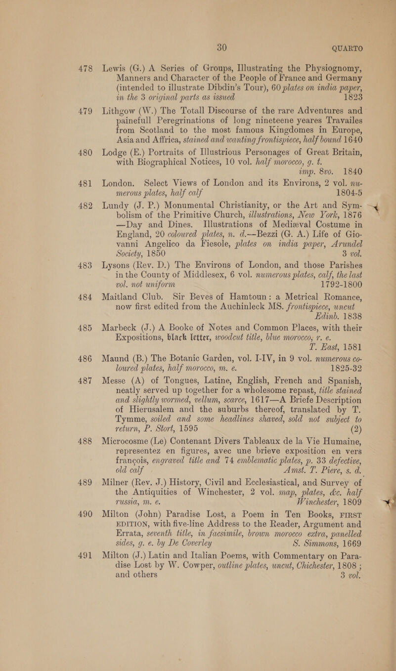 478 479 480 481 482 483 484 485 486 487 488 489 490 491 a0 QUARTO Lewis (G.) A Series of Groups, Illustrating the Physiognomy, Manners and Character of the People of France and Germany (intended to illustrate Dibdin’s Tour), 60 plates on india paper, im the 3 original parts as issued 1823 Lithgow (W.) The Totall Discourse of the rare Adventures and painefull Peregrinations of long nineteene yeares Travailes from Scotland to the most famous Kingdomes in Europe, Asia and Affrica, stained and wanting frontispiece, half bound 1640 Lodge (E.) Portraits of [lustrious Personages of Great Britain, with Biographical Notices, 10 vol. half morocco, g. t. emp. 8vo. 1840 London. Select Views of London and its Environs, 2 vol. nu- merous plates, half calf 1804-5 Lundy (J. P.) Monumental Christianity, or the Art and Sym- bolism of the Primitive Church, zJlustrations, New York, 1876 —Day and Dines. [Illustrations of Medieval Costume in England, 20 coloured plates, n. d.—Bezzi (G. A.) Life of Gio- vanni Angelico da Fiesole, plates on india paper, Arundel society, 1850 3 vol. Lysons (Rev. D.) The Environs of London, and those Parishes in the County of Middlesex, 6 vol. numerous plates, calf, the last vol. not uniform 1792-1800 Maitland Club. Sir Beves of Hamtoun: a Metrical Romance, now first edited from the Auchinleck MS. frontispiece, uncut Edinb. 1838 Marbeck (J.) A Booke of Notes and Common Places, with their Expositions, black letter, woodcut title, blue morocco, r. e. T. East, 1581 Maund (B.) The Botanic Garden, vol. I-IV, in 9 vol. numerous co- loured plates, half morocco, m. e. 1825-32 Messe (A) of Tongues, Latine, English, French and Spanish, neatly served up together for a wholesome repast, tile stained and slightly wormed, vellum, scarce, 1617—A. Briefe Description of Hierusalem and the suburbs thereof, translated by T. Tymme, soiled and some headlines shaved, sold not subject to return, P. Stort, 1595 (2) Microcosme (Le) Contenant Divers Tableaux de la Vie Humaine, representez en figures, avec une brieve exposition en vers francois, engraved title and 74 emblematic plates, p. 33 defective, Milner (Rev. J.) History, Civil and Ecclesiastical, and Survey of the Antiquities of Winchester, 2 vol. map, plates, dc. half TUSSI, M. e. Winchester, 1809 Milton (John) Paradise Lost, a Poem in Ten Books, FIRST EDITION, with five-line Address to the Reader, Argument and Errata, seventh title, in facsimile, brown morocco eatra, panelled sides, g. €. by De Coverley S. Simmons, 1669 Milton (J.) Latin and Italian Poems, with Commentary on Para- dise Lost by W. Cowper, outline plates, uncut, Chichester, 1808 ; and others 3 vol. A a