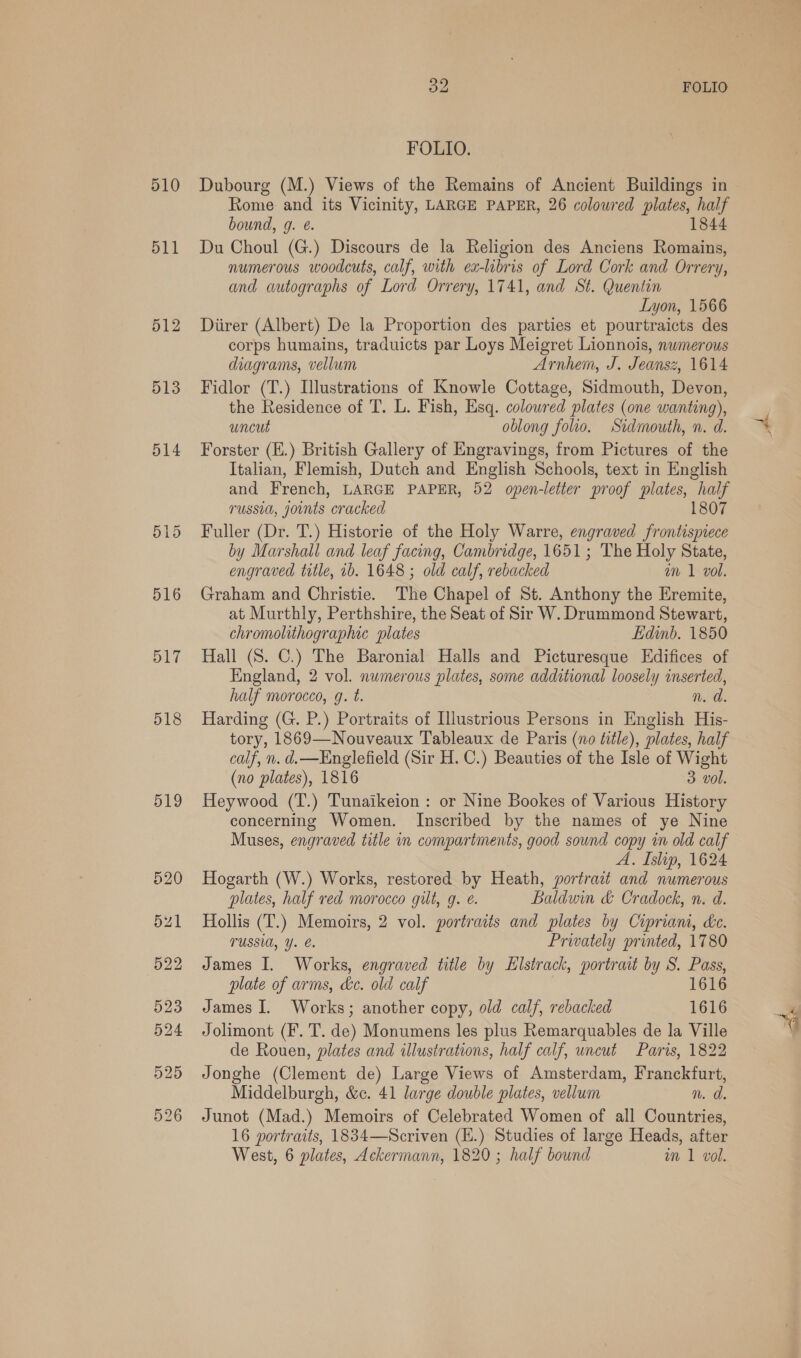 510 511 512 513 514 516 517 518 519 oe FOLIO FOLIO. Dubourg (M.) Views of the Remains of Ancient Buildings in Rome and its Vicinity, LARGE PAPER, 26 coloured plates, half bound, g. ¢. 1844 Du Choul (G.) Discours de la Religion des Anciens Romains, numerous woodcuts, calf, with ex-libris of Lord Cork and Orrery, and autographs of Lord Orrery, 1741, and St. Quentin Lyon, 1566 Diirer (Albert) De la Proportion des parties et pourtraicts des corps humains, traduicts par Loys Meigret Lionnois, nwmerous diagrams, vellum Arnhem, J. Jeansz, 1614 Fidlor (T.) Illustrations of Knowle Cottage, Sidmouth, Devon, the Residence of T. L. Fish, Esq. coloured plates (one wanting), uncut oblong folio. Sidmouth, n. d. Forster (E.) British Gallery of Engravings, from Pictures of the Italian, Flemish, Dutch and English Schools, text in English and French, LARGE PAPER, 52 open-letter proof plates, half russia, joints ‘cracked 1807 Fuller (Dr. T.) Historie of the Holy Warre, engraved frontispiece by Marshall and leaf facing, Cambridge, 1651; The Holy State, engraved title, 1b. 1648 ; old calf, rebacked am 1 vol. Graham and Christie. The Chapel of St. Anthony the Eremite, at Murthly, Perthshire, the Seat of Sir W. Drummond Stewart, chromolithographic plates Edinb. 1850 Hall (S. C.) The Baronial Halls and Picturesque Edifices of England, 2 vol. numerous plates, some additional loosely inserted, half morocco, g. t. n. d. Harding (G. P.) Portraits of Illustrious Persons in English His- tory, 1869—Nouveaux Tableaux de Paris (no title), plates, half calf, n. d.—Englefield (Sir H. C.) Beauties of the Isle of Wight (no plates), 1816 3 vol. Heywood (T.) Tunaikeion : or Nine Bookes of Various History concerning Women. Inscribed by the names of ye Nine Muses, engraved title in compartments, good sound copy in old calf A. Islip, 1624 Hogarth (W.) Works, restored by Heath, portrait and numerous plates, half red morocco gilt, g. é. Baldwin &amp; Cradock, n. d. Hollis (T.) Memoirs, 2 vol. portraits and plates by Cipriam, dc. TUSSIA, Y. Privately printed, 1780 James I. Works, engraved title by Elstrack, portrait by S. Pass, plate of arms, ke. old calf 1616 James I. Works; another copy, old calf, rebacked 1616 Jolimont (F. T. de) Monumens les plus Remarquables de la Ville de Rouen, plates and illustrations, half calf, uncut Paris, 1822 Jonghe (Clement de) Large Views of Amsterdam, Franckfurt, Middelburgh, &amp;¢. 41 large double plates, vellum n. d. Junot (Mad.) Memoirs of Celebrated Women of all Countries, 16 portraits, 1834—Scriven (H.) Studies of large Heads, after