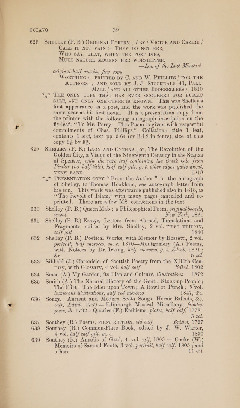 628 ) a 630 631 632 633 634 635 636 637 638 639 SHELLEY (P. B.) ORIGINAL PortrY ; / BY / VICTOR AND CAZIRE / CALL IT NOT VAIN :—THEY DO NOT ERR, WHO SAY, THAT, WHEN THE POET DIES, MUTE NATURE MOURNS HER WORSHIPPER. —Lay of the Last Minstrel. original half russia, fine copy WORTHING /, PRINTED BY C. AND W. PHILLIPS / FOR THE AUTHORS ;/ AND SOLD BY J. J. STOCKDALE, 41, PALL- MAL / AND ALL OTHER BOOKSELLERS /, 1810 y* THE ONLY COPY THAT HAS EVER OCCURRED FOR PUBLIC SALE, AND ONLY ONE OTHER IS KNOWN. This was Shelley’s first appearance as a poet, and the work was published the same year as his first novel. It is a presentation copy from the printer with the following autograph inscription on the fly-leaf: “To Mr. Perry. This Poem is given with respectful compliments of Chas. Phillips.” Collation: title 1 leaf, contents 1 leaf, text pp. 5-64 (or B-I 2 in fours), size of this copy 94 by 53. SHELLEY (P. B.) LAON AND CyTHNA; or, The Revolution of the Golden City, a Vision of the Nineteenth Century in the Stanza of Spenser, with the rare leaf containing the Greek Ode from Pindar (no half-title), half calf gilt, g. t. other edges quite uncut, VERY RARE 1818 y* PRESENTATION Copy “ From the Author” in the autograph of Shelley, to Thomas Hookham, see autograph letter from his son. This work was afterwards published also in 1818, as ‘The Revolt of Islam,” with many pages cancelled and re- printed. There are a few MS. corrections in the text. Shelley (P. B.) Queen Mab ; a Philosophical Poem, original boards, uncut New York, 1821 Shelley (P. B.) Essays, Letters from Abroad, Translations and Fragments, edited by Mrs. Shelley, 2 vol. FIRST EDITION, calf gilt 1840 Shelley (P. B.) Poetical Works, with Memoir by Rossetti, 2 vol. portrait, half morocco, m. e. 1870—Montgomery (A.) Poems, with Notices by Dr. Irving, half morocco, g. t. Edinb. 1821 ; &amp;e. 5 vol. Sibbald (J.) Chronicle of Scottish Poetry from the XIIIth Cen- tury, with Glossary, 4 vol. half calf Edinb. 1802 Smee (A.) My Garden, its Plan and Culture, illustrations 1872 Smith (A.) The Natural History of the Gent ; Stuck-up-People ; The Flirt ; The Idler upon Town; A Bowl of Punch; 5 vol. humorous illustrations, half red morocco 1847, de. Songs. Ancient and Modern Scots Songs, Heroic Ballads, &amp;c. calf, Edinb. 1769 — Edinburgh Musical Miscellany, /rontis- piece, 1b. 1792— Quarles (F.) Emblems, plates, half calf, 1778 3 vol. Southey (R.) Poems, FIRST EDITION, old calf Bristol, 1797 Southey (R.) Common-Place Book, edited by J. W. Warter, 4 vol. half calf gilt, m. e. 1850 Southey (R.) Amadis of Gaul, 4 vol. calf, 1803 — Cooke (W.) Memoirs of Samuel Foote, 3 vol. portrait, half calf, 1805 ; and