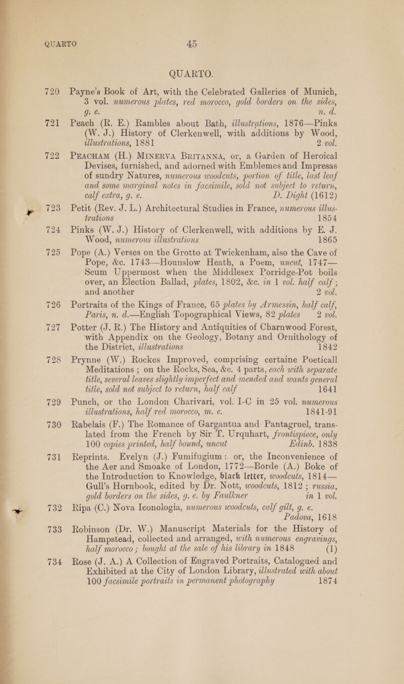   731 732 133 734 QUARTO. Payne’s Book of Art, with the Celebrated Galleries of Munich, 3 vol. numerous plates, red morocco, gold borders on the sides, g. é. n. da. Peach (Rk. E.) Rambles about Bath, illustrations, 1876—Pinks (W. J.) History of Clerkenwell, with additions by Wood, illustrations, 1881 2 vol. PEACHAM (H.) MINERVA BrRITANNA, or, a Garden of Heroical Devises, furnished, and adorned with Emblemes and Impresas of sundry Natures, nwmerous woodcuts, portion of title, last leaf and some marginal notes in facsimile, sold not subject to return, calf extra, g. é. D. Dight (1612) Petit (Rev. J. L.) Architectural Studies in France, numerous illus- trations 1854 Pinks (W. J.) History of Clerkenwell, with additions by E. J. Wood, numerous illustrations 1865 Pope (A.) Verses on the Grotto at Twickenham, also the Cave of Pope, &amp;c. 1743—Hounslow Heath, a Poem, uncut, 1747— Scum Uppermost when the Middlesex Porridge-Pot boils over, an Election Ballad, plates, 1802, &amp;c. in 1 vol. half calf ; and another 2 vol. Portraits of the Kings of France, 65 plates by Armessin, half calf, Paris, n. d.—English Topographical Views, 82 plates 2 vol. Potter (J. R.) The History and Antiquities of Charnwood Forest, with Appendix on the Geology, Botany and Ornithology of the District, 2//ustrations 1842 Prynne (W.) Rockes Improved, comprising certaine Poeticall Meditations ; on the Rocks, Sea, &amp;c. 4 parts, each with separate title, several leaves slightly imperfect and mended and wants general title, sold not subject to return, half calf 1641 Punch, or the London Charivari, vol. I-C in 25 vol. numerous illustrations, half red morocco, m. é. 1841-91 Rabelais (F.) The Romance of Gargantua and Pantagruel, trans- lated from the French by Sir T. Urquhart, frontispiece, only 100 copies printed, half bownd, uncut Edinb. 1838 Reprints. Evelyn (J.) Fumifugium: or, the Inconvenience of the Aer and Smoake of London, 1772—Borde (A.) Boke of the Introduction to Knowledge, black letter, woodcuts, 1814— Gull’s Hornbook, edited by Dr. Nott, woodcuts, 1812 ; russia, gold borders on the sides, g. e. by Faulkner in 1 vol. Ripa (C.) Nova Iconologia, numerous woodcuts, calf gilt, g. e. Padova, 1618 Robinson (Dr. W.) Manuscript Materials for the History of Hampstead, collected and arranged, wth numerous engravings, half morocco ; bought at the sale of his library in 1848 (1) Rose (J. A.) A Collection of Engraved Portraits, Catalogued and Exhibited at the City of London Library, idlustrated with about