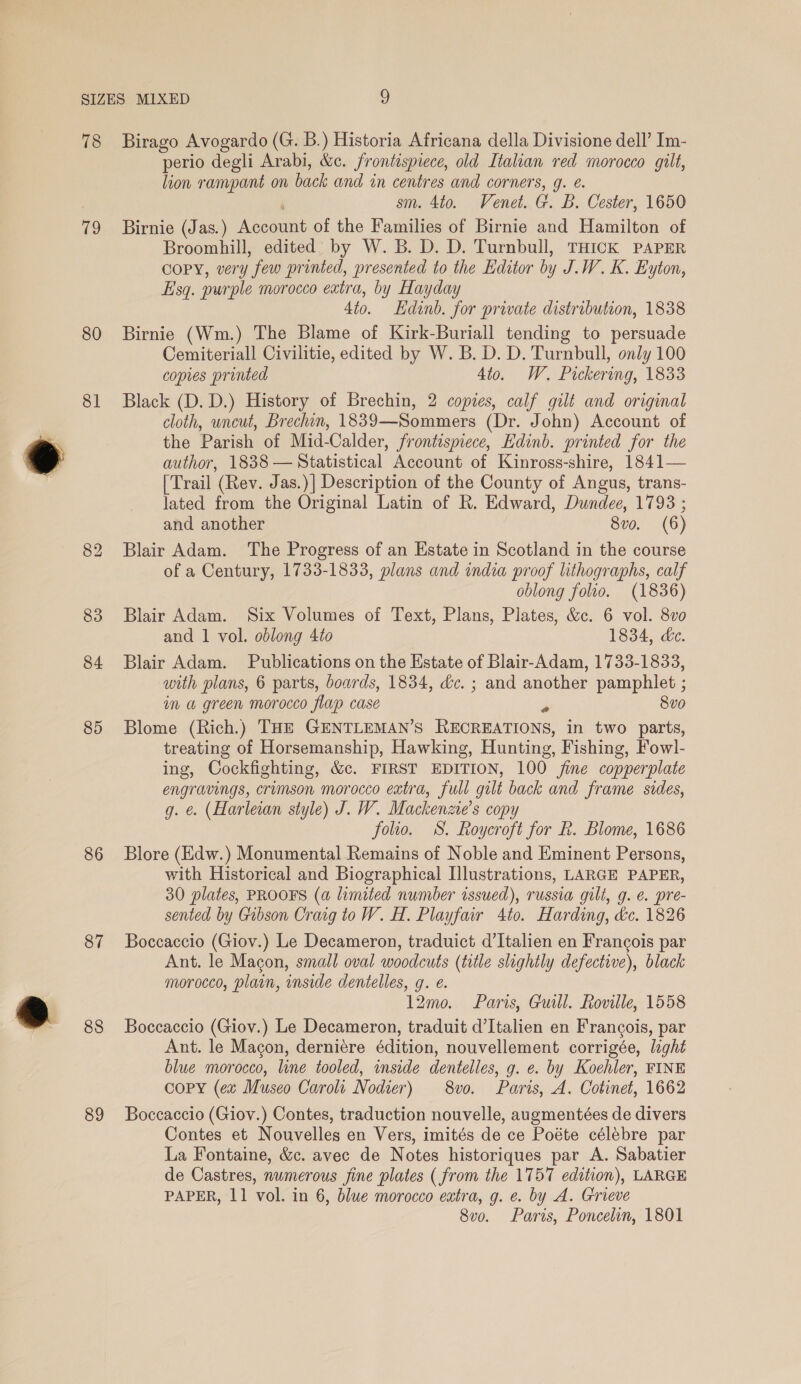 78 19 80 81 84 85 86 87 88 89 Birago Avogardo (G. B.) Historia Africana della Divisione dell’ Im- perio degli Arabi, &amp;c. frontispiece, old Italian red morocco gilt, lion rampant on back and in centres and corners, g. e. sm. 4to. Venet. G. B. Cester, 1650 Birnie (Jas.) Account of the Families of Birnie and Hamilton of Broomhill, edited: by W. B. D. D. Turnbull, THICK PAPER copy, very few printed, presented to the Editor by J.W. K. Eyton, Esq. purple morocco eatra, by Hayday 4to. Hdanb. for private distribution, 1838 Birnie (Wm.) The Blame of Kirk-Buriall tending to persuade Cemiteriall Civilitie, edited by W. B. D. D. Turnbull, only 100 copies printed 4to. W. Pickering, 1833 Black (D. D.) History of Brechin, 2 copies, calf gilt and original cloth, uncut, Brechin, 1839—Sommers (Dr. John) Account of the Parish of Mid-Calder, frontispiece, Edinb. printed for the author, 1838 — Statistical Account of Kinross-shire, 1841— [Trail (Rev. Jas.)| Description of the County of Angus, trans- lated from the Original Latin of R. Edward, Dundee, 1793 ; and another 8vo. (6) Blair Adam. The Progress of an Estate in Scotland in the course of a Century, 1733-1833, plans and india proof lithographs, calf oblong folio. (1836) Blair Adam. Six Volumes of Text, Plans, Plates, &amp;c. 6 vol. 8vo and 1 vol. oblong 4to 1834, &amp;e. Blair Adam. Publications on the Estate of Blair-Adam, 1733-1833, with plans, 6 parts, boards, 1834, &amp;c. ; and another pamphlet ; im a green morocco flap case Fs 8vo Blome (Rich.) THE GENTLEMAN’S RECREATIONS, in two parts, treating of Horsemanship, Hawking, Hunting, Fishing, Fowl- ing, Cockfighting, &amp;c. FIRST EDITION, 100 jine copperplate engravings, crimson morocco extra, full gilt back and frame sides, g. €. (Harleian style) J. W. Mackenzie's copy folio. S. Roycroft for Rk. Blome, 1686 Blore (Edw.) Monumental Remains of Noble and Eminent Persons, with Historical and Biographical Illustrations, LARGE PAPER, 30 plates, PROOFS (a limited number issued), russia gilt, g. €. pre- sented by Gibson Craig to W. H. Playfair 4to. Harding, dc. 1826 Boccaccio (Giov.) Le Decameron, traduict d’Italien en Francois par Ant. le Macon, smail oval woodcuts (title slightly defective), black morocco, plain, inside dentelles, g. e. 12mo. Paris, Guill. Roville, 1558 Boccaccio (Giov.) Le Decameron, traduit d’Italien en Francois, par Ant. le Magon, derniére édition, nouvellement corrigée, light blue morocco, line tooled, inside dentelles, g. e. by Koehler, FINE copy (ex Museo Carolt Nodier) 8vo. Paris, A. Cotinet, 1662 Boccaccio (Giov.) Contes, traduction nouvelle, augmentées de divers Contes et Nouvelles en Vers, imités de ce Poéte célebre par La Fontaine, &amp;c. avec de Notes historiques par A. Sabatier de Castres, numerous jine plates (from the 1757 edition), LARGE PAPER, 11 vol. in 6, blue morocco extra, g. e. by A. Grieve 8vo. Paris, Poncelin, 1801