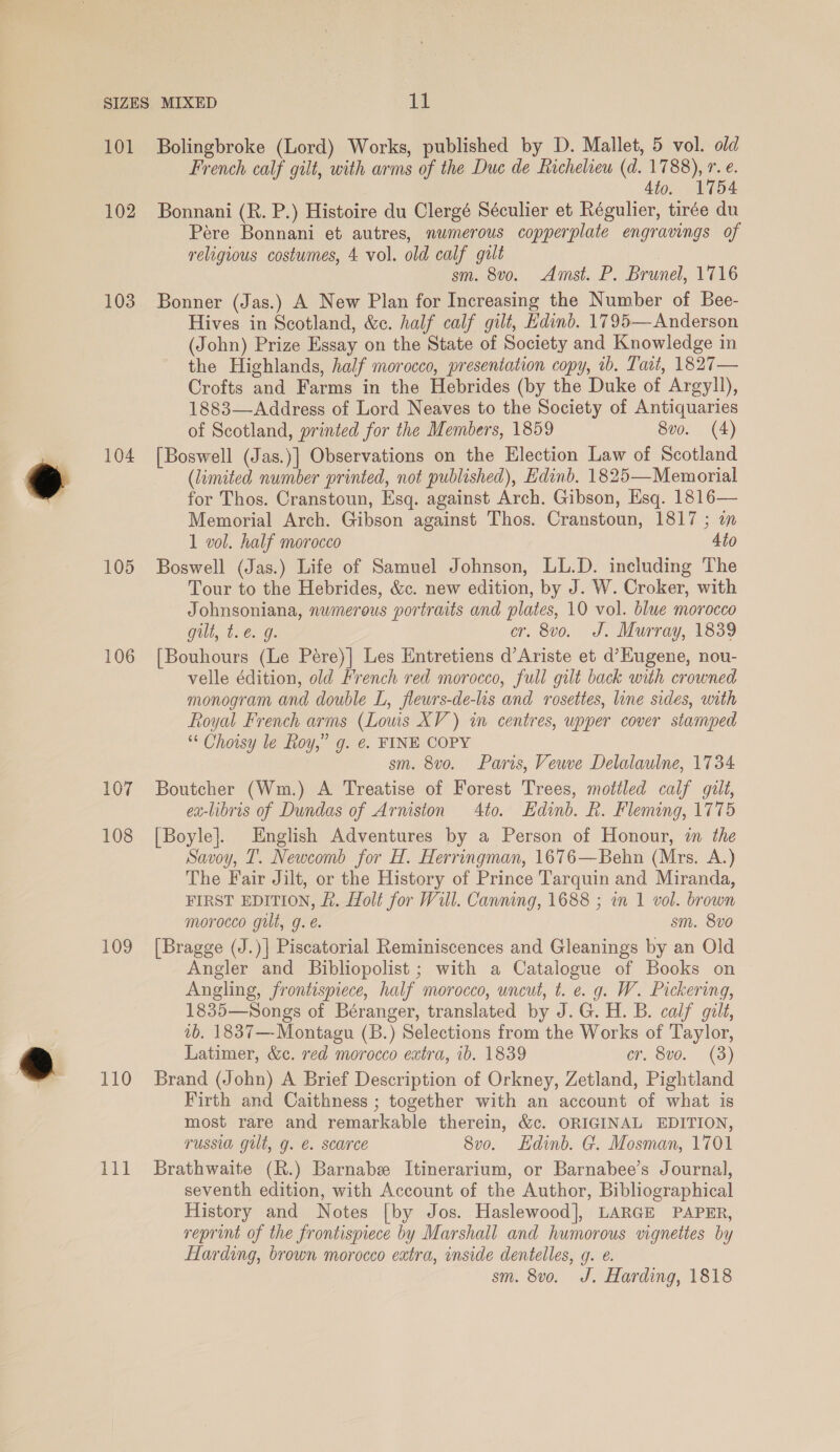 102 103 104 105 106 107 108 109 110 tS al French calf gilt, with arms of the Duc de Richeliew (d. 1788), r. €. 4to. 1754 Bonnani (R. P.) Histoire du Clergé Séculier et Régulier, tirée du Pére Bonnani et autres, numerous copperplate engravings of religious costumes, 4 vol. old calf gult sm. 8vo. Amst. P. Brunel, 1716 Bonner (Jas.) A New Plan for Increasing the Number of Bee- Hives in Scotland, &amp;c. half calf gilt, Edind. 1795—Anderson (John) Prize Essay on the State of Society and Knowledge in the Highlands, half morocco, presentation copy, 1b. Tait, 1827— Crofts and Farms in the Hebrides (by the Duke of Argyll), 1883—Address of Lord Neaves to the Society of Antiquaries of Scotland, printed for the Members, 1859 8vo. (4) [Boswell (Jas.)] Observations on the Election Law of Scotland (limited number printed, not published), Edinb. 1825—Memorial for Thos. Cranstoun, Esq. against Arch. Gibson, Esq. 1816— Memorial Arch. Gibson against Thos. Cranstoun, 1817 ; an 1 vol. half morocco Ato Boswell (Jas.) Life of Samuel Johnson, LL.D. including The Tour to the Hebrides, &amp;c. new edition, by J. W. Croker, with Johnsoniana, numerous portraits and plates, 10 vol. blue morocco Gilt, ti6.. g. cr. 8vo. J. Murray, 1839 [Bouhours (Le Peére)| Les Entretiens d’Ariste et d’Eugene, nou- velle édition, old French red morocco, full gilt back with crowned monogram and double L, fleurs-de-lis and rosettes, line sides, with Royal French arms (Lows XV) wm centres, upper cover stamped ** Choisy le Roy,” g. e. FINE COPY sm. 8vo. Paris, Veuve Delalaulne, 1734 Boutcher (Wm.) A Treatise of Forest Trees, mottled calf gilt, ex-libris of Dundas of Arniston 4to. Hdinb. Rh. Fleming, 1775 [Boyle]. English Adventures by a Person of Honour, i the Savoy, T. Newcomb for H. Herringman, 1676—Behn (Mrs. A.) The Fair Jilt, or the History of Prince Tarquin and Miranda, FIRST EDITION, f. Holt for Will. Canning, 1688 ; in 1 vol. brown morocco gilt, g. é. sm. 8vo [Bragge (J.)] Piscatorial Reminiscences and Gleanings by an Old Angler and Bibliopolist ; with a Catalogue of Books on Angling, frontispiece, half morocco, uncut, t. e. g. W. Pickering, 1835—NSongs of Béranger, translated by J.G. H. B. calf gilt, 7b. 1837—-Montagu (B.) Selections from the Works of Taylor, Latimer, &amp;c. red morocco extra, ib. 1839 er. 8vo. (3) Brand (John) A Brief Description of Orkney, Zetland, Pightland Firth and Caithness ; together with an account of what is most rare and remarkable therein, &amp;c. ORIGINAL EDITION, russia gilt, g. €. scarce 8vo. Edinb. G. Mosman, 1701 Brathwaite (R.) Barnabe Itinerarium, or Barnabee’s Journal, seventh edition, with Account of the Author, Bibliographical History and Notes [by Jos. Haslewood], LARGE PAPER, reprint of the frontispiece by Marshall and humorous vignettes by Harding, brown morocco extra, inside dentelles, g. e. sm. 8vo. J. Harding, 1818