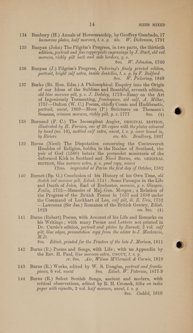 134 135 136 137 138 139 140 14] 142 143 144 14 _ SIZES MIXED Bunbury (H.) Annals of Horsemanship, by Geoffrey Gambado, 17 humorous plates, half morocco, t. e.g. 4to. W. Dickenson, 1791 Bunyan (John) The Pilgrim’s Progress, in-two parts, the thirtieth edition, portrait and fine copperplate engravings by J. Sturt, old red morocco, richly gilt back and side borders, g. e. 8v0. W. Johnston, 1760 Bunyan (J.) Pilgrim’s Progress, Pickering’s finely printed edition, portrait, bright calf extra, inside dentelles, t. ¢. g. by F. Bedford 8v0. W. Pickering, 1849 Burke (Rt. Hon. Edm.) A Philosophical Enquiry into the Origin of our Ideas of the Sublime and Beautiful, seventh edition, old blue morocco gilt, g. e. J. Dodsley, 1773—Essay on the Art of Ingeniously Tormenting, frontispiece, old calf, A. Millar, 1757—Oulton (W. C.) Poems, chiefly Comic and Hudibrastic, portrait, uncut, 18092—More (P.) Strictures on Thomson’s Seasons, crimson morocco, richly gilt, g. e. 1777 8vo. (4) Burnand (F. C.) The Incompleat Angler, ORIGINAL EDITION, dlustrated by H. Furniss, one of 26 copies with the plates coloured by hand (no. 10), mottled calf eatra, wneut, t. e. g. cover bound in, by Riviere sm. 4to. Bradbury, 1887 Burne (Nicol) The Disputation concerning the Controversit Headdes of Religion, holdin in the Realme of Scotland, the yeir of God (1580) betuix the pretendet ministeris of the deformed Kirk in Scotland and Nicol Burne, etc. ORIGINAL EDITION, blue morocco extra, g. é. good copy, scarce 12mo. «imprented at Parise the first day of October, 1582 Burnet (Bp. G.) Conclusion of his History of his Own Time, old Scotch red morocco gilt, Edinb. 1741 ; Some Passages in the Life and Death of John, Earl of Rochester, morocco, g. e. Glasgow, Foulis, 1752—Memoirs of Maj.-Gen. Morgan; a Relation of the Progress of the British Forces in 1657 and 1658 under the Command of Lockhart of Lee, caif gilt, 2b. R. Urie, 1752 —Lawrence (Sir Jas.) Romance of the British Gentry, Edinb. 1825 sm. 8v0. (4) Burns (Robert) Poems, with Account of his Life and Remarks on his Writings ; with many Poems and Letters not printed in Dr. Currie’s edition, portrait and plates by Burnett, 2 vol. calf gilt, blue edges, presentation copy from the editor to aE Mackenzie, M.D. 8vo. Edinb. printed for the Trustees of the late J. Morison, 1811 Burns (R.) Poems and Songs, with Life; with an Appendix by the Rev. H. Paul, blue morocco extra, UNCUT, Leg: or, 8v0. Air, Wilson Ww Cormick &amp; Carnie, 1819 Banas (R.) Works, edited by W. S. Douglas, portrait and frontis- preces, 6 vol. uncut 8vo. Ldinb. W. Paterson, 1877-9 Burns (R.) Select Scotish Songs, ancient and. modern, with — critical observations, edited by R. H. Cromek, a on india paper with vignetie, 2 vol. half morocco, uncut, t. e. 8vo. “Gnade 1810