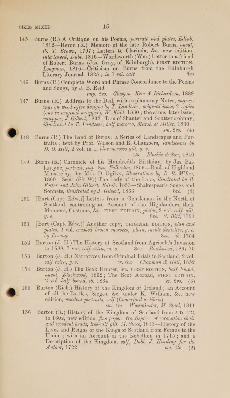 145 146 149 a 155 156 Burns (R.) A Critique on his Poems, portrait and plates, Edinb. _ 1812—Heron (R.) Memoir: of the late Robert Burns, wncut, ib. T. Brown, 1797; Letters to Clarinda, &amp;c. new edition, interleaved, Dubl. 1816 —Wordsworth (Wm.) Letter to a friend of Robert Burns (Jas. Gray, of Edinburgh), FIRST EDITION, Longman, 1816—Criticism on Burns from the Edinburgh Literary Journal, 1825; in 1 vol. calf 8vo0 Burns (R.) Complete Word aad Phrase Concordance to the Poems and Songs, by J. B. Reid imp. 8vo. Glasgow, Kerr &amp; Richardson, 1889 Burns (R.) Address to the Deil, with explanatory Notes, engrav- ings on wood after designs by t. Landseer, original issue, 2 copies (one in original wrapper), W. Kidd, 1830 ; the same, later i issue, wrapper, J. Gilbert, 1832; Tam o’ Shanter and Soutter J ohnny, illustrated by T. Landseer, half morocco, Marsh &amp; Miller, 1830 sm. 8vo. (4) Burns (R.) The Land of Burns; a Series of Landscapes and Por- traits ; text by Prof. Wilson and R. Chambers, landscapes by D. O. Hill, 2 vol. in 1, blue morocco gilt, g. e. 4to. Blackie &amp; Son, 1840 Burns (R.) Chronicle of his Hundredth Birthday, by Jas. Bal- lantyne, portrait, imp. 8v0, Fullarton, 1859—Book of Highland Minstrelsy, by Mrs. D. Ogilvy, alustrations by R. R. M Lan, 1860—Scott (Sir W.) The Lady of the Lake, dlustrated by B. Foster and John Gilbert, Edinb. 1853—Shakespear’s Songs and Sonnets, illustrated by J. Gilbert, 1863 8vo. (A) [Burt (Capt. Edw.)]| Letters from a Gentleman in the North of Scotland, containing an Account of the Highlanders, their Manners, Customs, &amp;c. FIRST EDITION, plates, 2 vol. calf gilt, ye. S00. 9. Dirt, 1104 [Burt (Capt. Edw.)| Another copy, ORIGINAL EDITION, plan and plates, 2 vol. crushed brown morocco, plain, inside dentelles, q. e. by Ramage 8vo. 1b. 1754 Burton (J. H.) The History of Scotland from Agricola’s Invasion to 1688, 7 vol. calf extra, m. e. 8v0. blackwood, 1867-70 Burton (J. H.) Narratives from Criminal Trials in Scotland, 2 vol. calf extra, y. é. cr. 8vo. Chapman &amp; Hall, 1852 Burton (J. H.) The Book Hunter, &amp;c. FIRST EDITION, half bound, uncut, Blackwood, 1862; The Scot Abroad, FIRST EDITION, 2 vol. half bound, 1b. 1864 CF. 800.. (3) Burton (Rich.) History of the Kingdom of Ireland ; an Account of all the Battles, Sieges, &amp;c. under K. William, &amp;c. new edition, woodcut portraits, calf (Comerford ex-labris) sm. 4to. Westminster, M. Stael, 1811 Burton (R.) Histor of the Kingdom of Scotland from a.p. 424 to 1602, new edition, fine paper, frontispiece of coronation chair and woodcut heads, tree-calf gilt, M. Stace, 1813—History of the Lives and Reigns of the Kings of Scotland from Fergus to the Union ; with an Account of the Rebellion in 1715; and a Description of the Kingdom, calf, Dubl. J. Harding for the Author, 1722 sm. 4to. (2)