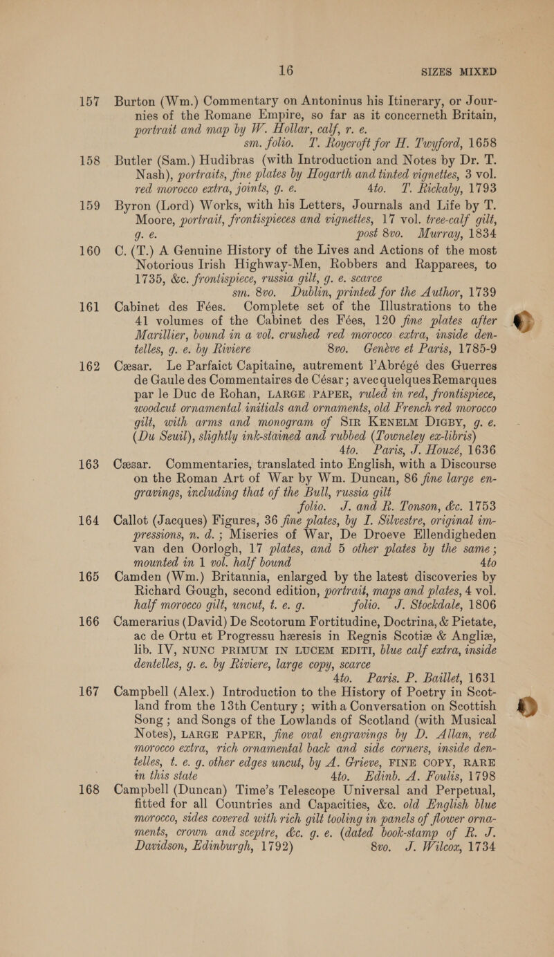 157 158 159 160 161 162 163 164 165 166 167 168 16 SIZES MIXED Burton (Wm.) Commentary on Antoninus his Itinerary, or Jour- nies of the Romane Empire, so far as it concerneth Britain, portrait and map by W. Hollar, calf, r. e. sm. folio. T. Roycroft for H. Twyford, 1658 Butler (Sam.) Hudibras (with Introduction and Notes by Dr. T. Nash), portraits, fine plates by Hogarth and tinted vignettes, 3 vol. red morocco extra, joints, g. e. 4to. T. Rickaby, 1793 Byron (Lord) Works, with his Letters, Journals and Life by T. Moore, portrait, frontispieces and vignettes, 17 vol. tree-calf gilt, g.¢. post 8vo. Murray, 1834 C. (T.) A Genuine History of the Lives and Actions of the most Notorious Irish Highway-Men, Robbers and Rapparees, to 1735, &amp;c. frontispiece, russia gilt, g. é. scarce | sm. 8vo. Dublin, printed for the Author, 1739 Cabinet des Fées. Complete set of the Illustrations to the 41 volumes of the Cabinet des Fées, 120 fine plates after Marillier, bound in a vol. crushed red morocco extra, mside den- telles, g. e. by Riviere 8vo. Geneve et Paris, 1785-9 Cesar. Le Parfaict Capitaine, autrement l’Abrégé des Guerres de Gaule des Commentaires de César; avec quelques Remarques par le Duc de Rohan, LARGE PAPER, ruled in red, frontispiece, woodcut ornamental initials and ornaments, old French red morocco gilt, with arms and monogram of StR KENELM DIGBY, g. e. (Du Seuil), slightly ink-staned and rubbed (Towneley ex-libris) 4to. Paris, J. Houzé, 1636 Cesar. Commentaries, translated into English, with a Discourse on the Roman Art of War by Wm. Duncan, 86 fine large en- gravings, including that of the Bull, russia gilt folio. J. and R. Tonson, &amp;e. 1753 Callot (Jacques) Figures, 36 fine plates, by I. Silvestre, original im- pressions, n. d.; Miseries of War, De Droeve Ellendigheden van den Oorlogh, 17 plates, and 5 other plates by the same ; mounted in 1 vol. half bound 4to Camden (Wm.) Britannia, enlarged by the latest discoveries by Richard Gough, second edition, portrait, maps and plates, 4 vol. half morocco gilt, uncut, t. e. g. folio. J. Stockdale, 1806 Camerarius (David) De Scotorum Fortitudine, Doctrina, &amp; Pietate, ac de Ortu et Progressu heresis in Regnis Scotiz &amp; Angliz, lib. IV, NUNC PRIMUM IN LUCEM EDITI, blue calf extra, inside dentelles, g. e. by Riviere, large copy, scarce Ato. Paris. P. Baillet, 1631 Campbell (Alex.) Introduction to the History of Poetry in Scot- land from the 13th Century ; with a Conversation on Scottish Song ; and Songs of the Lowlands of Scotland (with Musical Notes), LARGE PAPER, fine oval engravings by D. Allan, red morocco extra, rich ornamental back and side corners, inside den- telles, t. e. g. other edges uncut, by A. Grieve, FINE COPY, RARE in this state 4to. Edinb. A. Foulis, 1798 Campbell (Duncan) Time’s Telescope Universal and Perpetual, fitted for all Countries and Capacities, &amp;c. old English blue morocco, sides covered with rich gilt tooling in panels of flower orna- ments, crown and sceptre, de. g. e. (dated book-stamp of R. J. Davidson, Edinburgh, 1792) 8v0. J. Wilcox, 1734