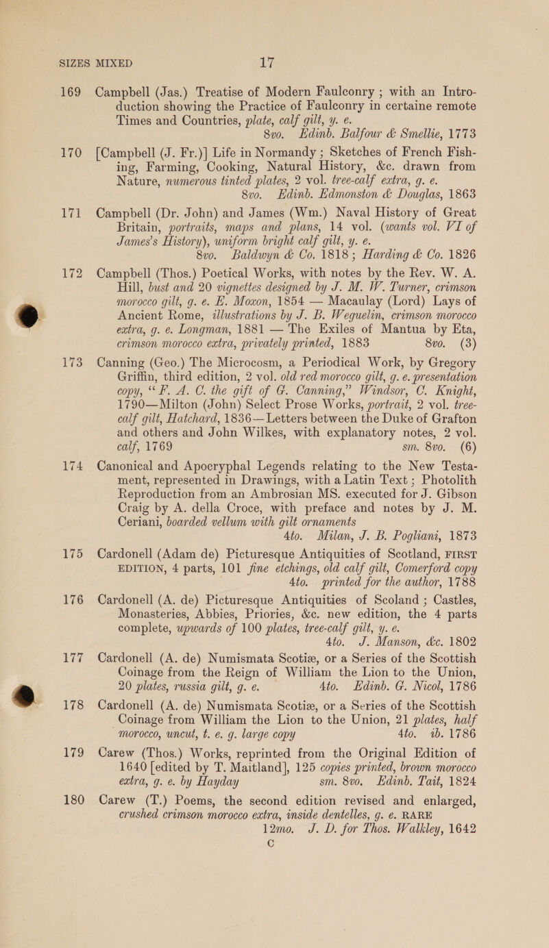 170 171 173 174 175 176 hie 178 179 180 duction showing the Practice of Faulconry in certaine remote Times and Countries, plate, calf gilt, y. ¢. 8vo. Ldinb. Balfour &amp; Smellie, 1773 [Campbell (J. Fr.)] Life in Normandy ; Sketches of French Fish- ing, Farming, Cooking, Natural History, &amp;c. drawn from Nature, numerous tinted plates, 2 vol. tree-calf extra, 9. e. 8vo. Edinb. Edmonston &amp; Douglas, 18638 Campbell (Dr. John) and James (Wm.) Naval History of Great Britain, portraits, maps and plans, 14 vol. (wants vol. VI of James’s History), uniform bright calf gilt, y. e. 8vo. Baldwyn &amp; Co. 1818; Harding &amp; Co. 1826 Campbell (Thos.) Poetical Works, with notes by the Rev. W. A. Hill, bust and 20 vignettes designed by J. M. W. Turner, crimson morocco gilt, g. e. E. Moxon, 1854 — Macaulay (Lord) Lays of Ancient Rome, 2lustrations by J. B. Weguelin, crimson morocco extra, g. e. Longman, 1881 — The Exiles of Mantua by Eta, crimson morocco extra, privately printed, 1883 8vo. (3) Canning (Geo.) The Microcosm, a Periodical Work, by Gregory Griffin, third edition, 2 vol. old red morocco gilt, g. e. presentation copy, ‘°F. A. C. the gift of G. Canning,” Windsor, C. Knight, 1790—Milton (John) Select Prose Works, portrait, 2 vol. tree- calf gilt, Hatchard, 1836— Letters between the Duke of Grafton and others and John Wilkes, with explanatory notes, 2 vol. calf, 1769 sm. 8vo. (6) Canonical and Apocryphal Legends relating to the New Testa- ment, represented in Drawings, with a Latin Text ; Photolith Reproduction from an Ambrosian MS. executed for J. Gibson Craig by A. della Croce, with preface and notes by J. M. Ceriani, boarded vellum with gilt ornaments Ato. Milan, J. B. Pogliam, 1873 Cardonell (Adam de) Picturesque Antiquities of Scotland, FIRST EDITION, 4 parts, 101 fine etchings, old calf gilt, Comerford copy 4to. printed for the author, 1788 Cardonell (A. de) Picturesque Antiquities of Scoland ; Castles, Monasteries, Abbies, Priories, &amp;c. new edition, the 4 parts complete, upwards of 100 plates, tree-calf gut, y. e. 4to. J. Manson, dc. 1802 Cardonell (A. de) Numismata Scotize, or a Series of the Scottish Coinage from the Reign of William the Lion to the Union, 20 plates, russia gilt, g. e. 4to. Hdinb. G. Nicol, 1786 Cardonell (A. de) Numismata Scotiz, or a Series of the Scottish Coinage from William the Lion to the Union, 21 plates, half morocco, uncut, t. e. g. large copy 4to. 1b. 1786 Carew (Thos.) Works, reprinted from the Original Edition of 1640 [edited by T. Maitland], 125 copies printed, brown morocco extra, g. &amp;. by Hayday sm. 8v0o. Edinb. Tait, 1824 Carew (T.) Poems, the second edition revised and enlarged, crushed crimson morocco extra, inside dentelles, g. €. RARE 12mo. J. D. for Thos. Walkley, 1642 Cc