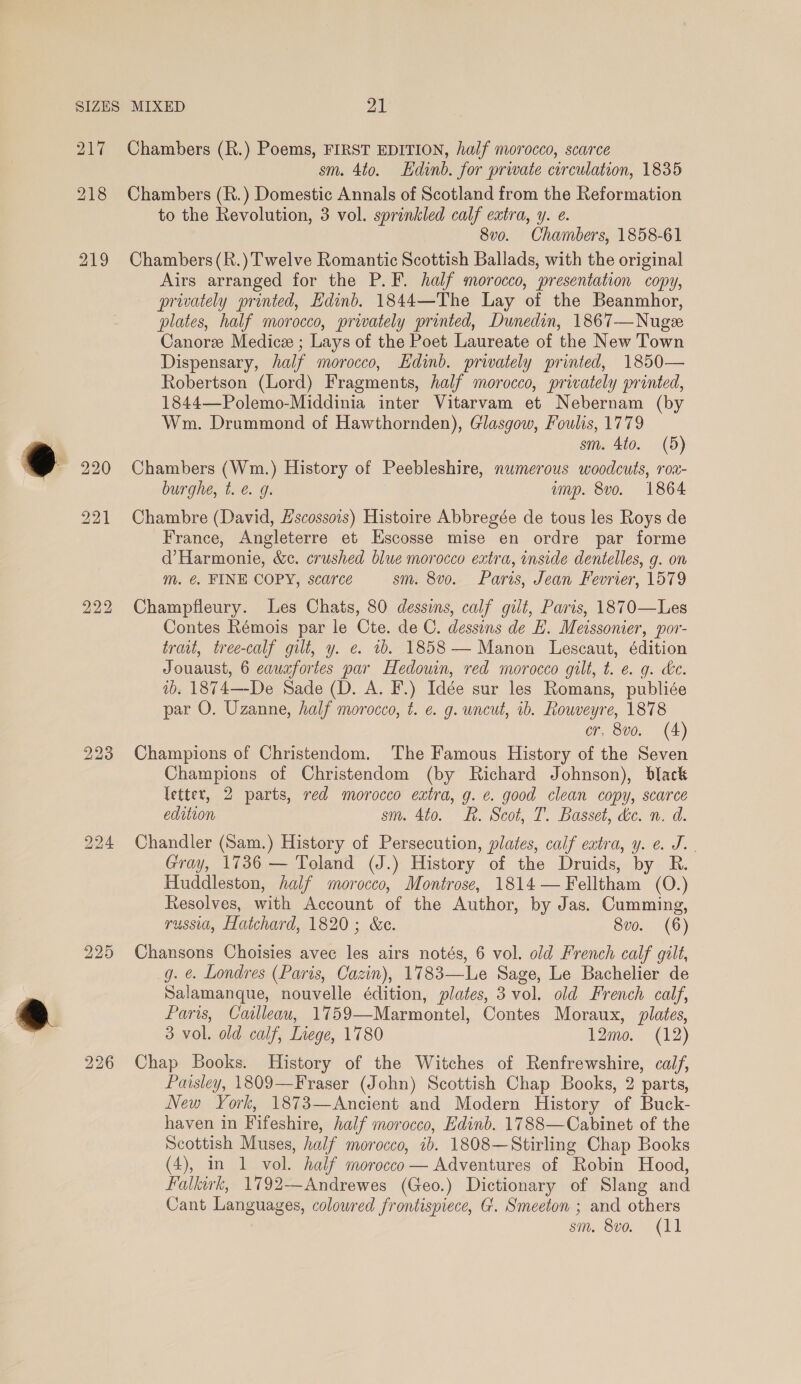 217 Chambers (R.) Poems, FIRST EDITION, half morocco, scarce sm. 4to. Edinb. for private circulation, 1835 Chambers (R.) Domestic Annals of Scotland from the Reformation to the Revolution, 3 vol. sprinkled calf extra, y. e. 8v0. Chambers, 1858-61 Chambers (R.) Twelve Romantic Scottish Ballads, with the original Airs arranged for the P.F. half morocco, presentation copy, privately printed, Edinb. 1844—The Lay of the Beanmhor, plates, half morocco, privately printed, Dunedin, 1867—Nuge Canore Medice ; Lays of the Poet Laureate of the New Town Dispensary, half morocco, Edinb. prwately printed, 1850— Robertson (Lord) Fragments, half morocco, privately printed, 1844—Polemo-Middinia inter Vitarvam et Nebernam (by Wm. Drummond of Hawthornden), Glasgow, Foulis, 1779 sm. 4to. (5) Chambers (Wm.) History of Peebleshire, numerous woodcuts, roa- burghe, t.e. g. ump. 8vo. 1864 Chambre (David, Hscossois) Histoire Abbregée de tous les Roys de France, Angleterre et Escosse mise en ordre par forme d’Harmonie, &c. crushed blue morocco extra, inside dentelles, g. on m. @. FINE COPY, scarce sm. 8vo. Paris, Jean Fevrier, 1579 Champfleury. Les Chats, 80 dessins, calf gilt, Paris, 1870—Les Contes Rémois par le Cte. de C. dessins de E. Meissonier, por- trait, tree-calf gilt, y. e. 1b. 1858 — Manon Lescaut, édition Jouaust, 6 eauxfortes par Hedouin, red morocco gilt, t. e. g. ke. 1b. 1874—-De Sade (D. A. F.) Idée sur les Romans, publiée par O. Uzanne, half morocco, t. ¢. g. uncut, ib. Rouveyre, 1878 cr, 8vo. (4) Champions of Christendom. The Famous History of the Seven Champions of Christendom (by Richard Johnson), black letter, 2 parts, red morocco extra, g. ¢. good clean copy, scarce edition sm. 4t0. 8. Scot, T. Basset, &e. n. d. Chandler (Sam.) History of Persecution, plates, calf extra, y. e. J. . Gray, 1736 — Toland (J.) History of the Druids, by R. Huddleston, half morocco, Montrose, 1814 — Felltham (O.) Resolves, with Account of the Author, by Jas. Cumming, russia, Hatchard, 1820; &c. 8vo. (6) Chansons Choisies avec les airs notés, 6 vol. old French calf gilt, g. ¢. Londres (Paris, Cazin), 1783—Le Sage, Le Bachelier de Salamanque, nouvelle édition, plates, 3 vol. old French calf, Paris, Calleau, 1759—Marmontel, Contes Moraux, plates, 3 vol. old calf, Inege, 1780 12mo. (12) Chap Books. History of the Witches of Renfrewshire, calf, Paisley, 1809—Fraser (John) Scottish Chap Books, 2 parts, New York, 1873—Ancient and Modern History of Buck- haven in Fifeshire, half morocco, Edinb. 1788—Cabinet of the Scottish Muses, half morocco, ib. 1808—Stirling Chap Books (4), in 1 vol. half morocco — Adventures of Robin Hood, Falkirk, 1792—Andrewes (Geo.) Dictionary of Slang and Cant Languages, colowred frontispiece, G. Smeeton ; and others sm. 8v0o. (11