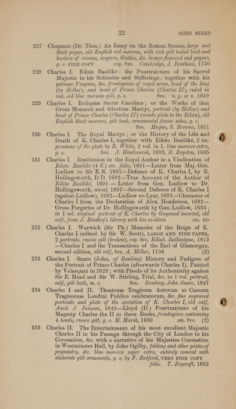 227 228 229 230 231 232 233 234 235 Die SIZES MIXED Chapman (Dr. Thos.) An Essay on the Roman Senate, large and thick paper, old English red morocco, with rich gilt tooled back and borders of crowns, scepires, thistles, kc. bronze flowered end papers, g. ¢ FINE COPY roy. 8vo. Cambridge, J. Bentham, 1750 Charles I. Eikon Basiliké: the Pourtraicture of his Sacred Majestie in his Solitudes and Sufferings ; together with his private Prayers, &amp;c. frontispiece of royal arms, head of the king (by Hollar), and head of Prince Charles (Charles II), ruled in red, old blue morocco gilt, g. é. 8v0. np. orn. 1649 Charles I. Reliquize Sacre Caroline; or the Works of that Great Monarch and Glorious Martyr, portrait (by Hollar) and head of Prince Charles (Charles [[) (wants plate to the Eikon), old English black morocco, gilt back, ornamental frame sides, g. e. 8v0. Hague, S. Browne, 1651 Charles I. The Royal Martyr; or the History of the Life and Death of K. Charles I, together with Kikén Basiliké, 2 im- pressions of the plate by Rh. White, 2 vol. in 1, blue morocco extra, g. 8vo. J. Hindmarsh, 1693, R. Royston, 1685 Charles I. Restitution to the Royal Author in a Vindication of ikon Basiliké (4 Ul.) sm. folio, 1691—Letter from Maj.-Gen. Ludlow to Sir E.S. 1691—Defence of K. Charles I, by R. Hollingsworth, D.D. 1692—True Account of the Author of hikén Basilike, 1691 — Letter from Gen. Ludlow to Dr. Hollingsworth, wncut, 1691—Second Defence of K. Charles I (against Ludlow), 1692—-Ludlow no Lyar, 1692—Character of Charles I from the Declaration of Alex. Henderson, 1692— Gross Forgeries of Dr. Hollingsworth by Gen. Ludlow, 1693 ; in 1 vol. original portrait of K. Charles by Gaywood inserted, old calf, from J. Bindley’s library with his ex-libris sm. 4to Charles I. Warwick (Sir Ph.) Memoirs of the Reign of K. Charles I (edited by Sir W. Scott), LARGE AND FINE PAPER, 2 portraits, russia gilt (broken), roy. 8vo, Edinb. Ballantyne, 1813 —Charles I and the Transactions of the Harl of Glamorgan, second edition, old calf, 8vo. A. Millar, 1756 (2) Charles I. Snare (John, of Reading) History and Pedigree of the Portrait of Prince Charles (afterwards Charles I), Painted by Velasquez in 1623 ; with Proofs of its Authenticity against Sir E. Head and Sir W. Stirling, Trial, &amp;c. in 1 vol. portrait, calf, gilt back, m. e. 8v0. Leading, John Snare, 1847 Charles I and IJ. Theatrum Tragicum Actorum et Casuum Tragicorum Londini Publico celebratorum, &amp;c. fine engraved portraits and plate of the execution of K. Charles I, old calf, Amst. J. Jansson, 1649—Lloyd (D.) Pourtraicture of his Magesty Charles the II in three Books, frontispiece containing 4 heads, russia gilt, g. e. M. Marsh, 1660 sm. 8v0. (2) Charles II. The Entertainment of his most excellent Majestie Charles II in his Passage through the City of London to his Coronation, &amp;c. with a narrative of his Majesties Coronation in Westminster Hall, by John Ogilby, folding and other plates of pageantry, dc. blue morocco super eatra, entirely covered with elaborate gilt ornaments, g. e. by F. Bedford, VERY FINE COPY folio. T. Roycroft, 1662