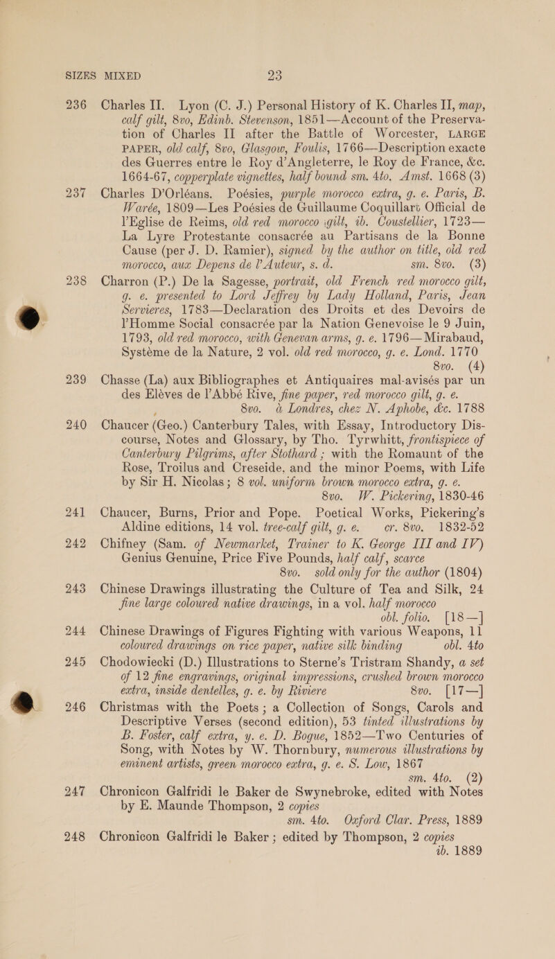 236 bo we “I 239 245 246 247 248 Charles II. Lyon (C. J.) Personal History of K. Charles II, map, calf gilt, 8v0, Edinb. Stevenson, 1851—Account of the Preserva- tion of Charles II after the Battle of Worcester, LARGE PAPER, old calf, 8vo, Glasgow, Foulis, 1766—Description exacte des Guerres entre le Roy d’Angleterre, le Roy de France, &amp;c. 1664-67, copperplate vignettes, half bound sm. 4to, Amst. 1668 (3) Charles D’Orléans. Poésies, purple morocco extra, g. e. Paris, B. Warée, 1809—Les Poésies de Guillaume Coquillart Official de l’Eglise de Reims, old red morocco igilt, 2b. Coustellier, 1723— La Lyre Protestante consacrée au Partisans de la Bonne Cause (per J. D. Ramier), signed by the author on title, oid red morocco, aux Depens de l Auteur, s. d. sm. 8v0. (3) Charron (P.) De la Sagesse, portrait, old French red morocco gilt, g. @. presented to Lord Jeffrey by Lady Holland, Paris, Jean Servieres, 1783—Declaration des Droits et des Devoirs de ?Homme Social consacrée par la Nation Genevoise le 9 Juin, 1793, old red morocco, with Genevan arms, g. e. 1796— Mirabaud, Systéme de la Nature, 2 vol. old red morocco, g. e. Lond. 1770 8v0o. (4 Chasse (La) aux Bibliographes et Antiquaires mal-avisés par ce des Eléves de l’ Abbé Rive, Jine paper, red morocco gilt, g. é 8vo. « Londres, chez N. Aphobe, &amp;c. 1788 Chaucer (Geo.) Canterbury Tales, with Essay, Introductory Dis- course, Notes and Glossary, by Tho. Tyrwhitt, frontispiece of Canterbury Pilgrims, after Stothard ; with the Romaunt of the Rose, Troilus and Creseide, and the minor Poems, with Life by Sir H. Nicolas; 8 vol. uniform brown morocco eatra, g. ¢. 8vo. W. Pickering, 1830-46 Chaucer, Burns, Prior and Pope. Poetical Works, Pickering’s Aldine editions, 14 vol. tree-calf gilt, g. e. cr. 8vo, 1832-52 Chifney (Sam. of Newmarket, Trainer to K. George III and IV) Genius Genuine, Price Five Pounds, half calf, scarce 8v0. sold only for the author (1804) Chinese Drawings illustrating the Culture of Tea and Silk, 24 jine large coloured native drawings, in a vol. half morocco obl. folio, [18—] Chinese Drawings of Figures Fighting with various Weapons, 11 coloured drawings on rice paper, native silk binding obl. 4to Chodowiecki (D.) Illustrations to Sterne’s Tristram Shandy, a set of 12 fine engravings, original impressions, crushed brown morocco extra, mside dentelles, g. e. by Riviere 8vo. [17—] Christmas with the Poets; a Collection of Songs, Carols and Descriptive Verses (second edition), 53 tinted illustrations by Bb. Foster, calf extra, y. e. D. Bogue, 1852—Two Centuries of Song, with Notes by W. Thornbury, numerous illustrations by eminent artists, green morocco extra, g. e. S. Low, 1867 sm. 4to. (2) Chronicon Galfridi le Baker de Swynebroke, edited with Notes by E. Maunde Thompson, 2 copies sm. 4to. Ozford Clar. Press, 1889 Chronicon Galfridi le Baker ; edited by Thompson, 2 copies ab. 1889