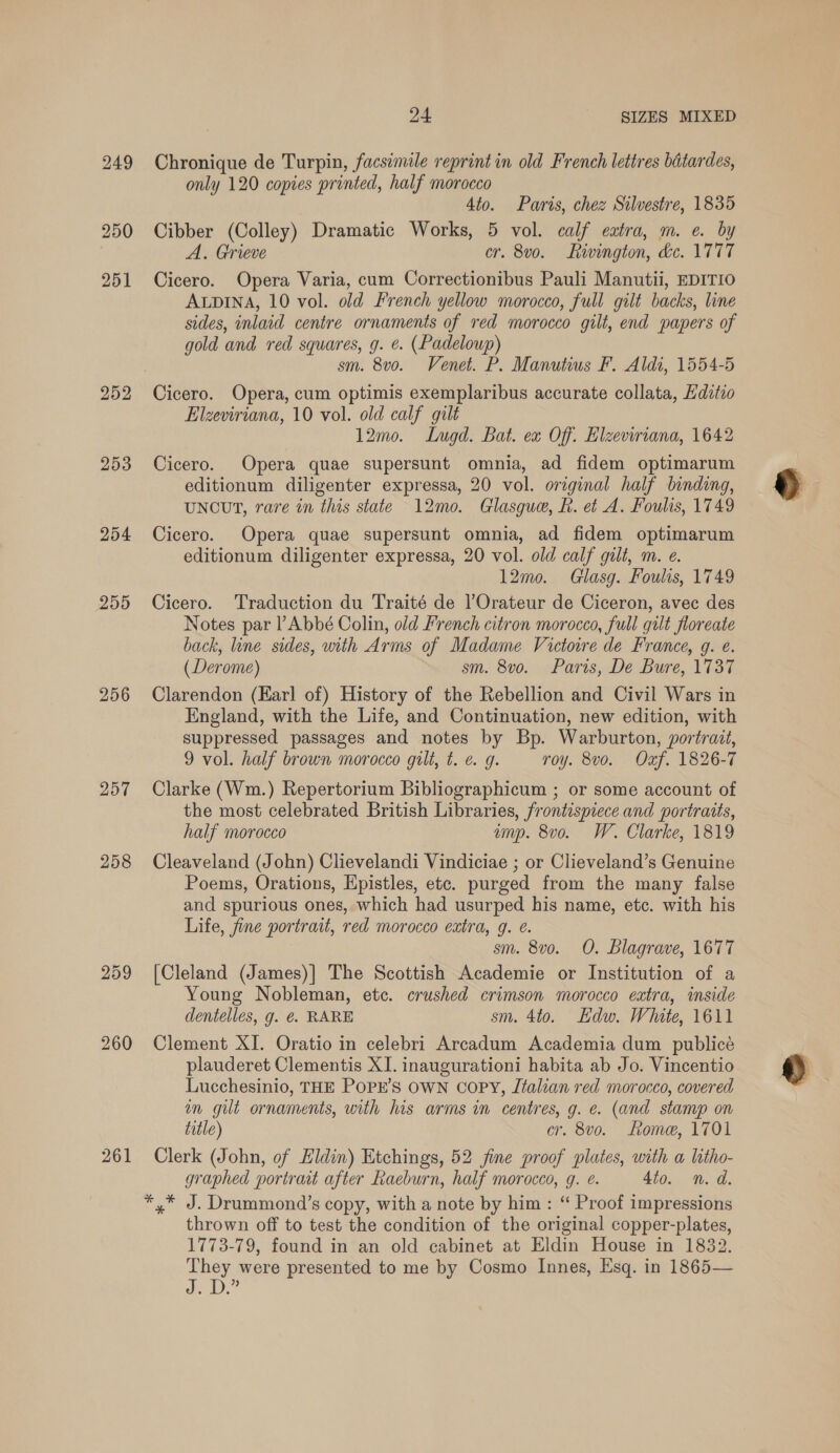 256 257 258 259 260 261 24 SIZES MIXED Chronique de Turpin, facsimile reprint in old French lettres batardes, only 120 copies printed, half morocco 4to. Paris, chez Silvestre, 1835 Cibber (Colley) Dramatic Works, 5 vol. calf eatra, m. e. by A. Grieve cr. 8vo. Rivington, dc. 1777 Cicero. Opera Varia, cum Correctionibus Pauli Manutii, EDITIO ALDINA, 10 vol. old French yellow morocco, full gilt backs, line sides, inlaid centre ornaments of red morocco gilt, end papers of gold and red squares, g. é. (Padeloup) sm. 8vo. Venet. P. Manutius F. Aldi, 1554-5 Elzeviriana, 10 vol. old calf gilt 12mo. Lugd. Bat. ex Off. Elzeviriana, 1642 Cicero. Opera quae supersunt omnia, ad fidem optimarum editionum diligenter expressa, 20 vol. original half binding, UNCUT, rare in this state 12mo. Glasgue, R. et A. Foulis, 1749 Cicero. Opera quae supersunt omnia, ad fidem optimarum editionum diligenter expressa, 20 vol. old calf gilt, m. e. 12mo. Glasg. Foulis, 1749 Cicero. Traduction du Traité de ]’Orateur de Ciceron, avec des Notes par l’Abbé Colin, old French citron morocco, full gut floreate back, line sides, with Arms of Madame Victoire de France, g. e. (Derome) sm. 8vo. Paris, De Bure, 1737 Clarendon (Karl of) History of the Rebellion and Civil Wars in England, with the Life, and Continuation, new edition, with suppressed passages and notes by Bp. Warburton, portrait, 9 vol. half brown morocco gilt, t. e g. roy. 8v0o. Oxf. 1826-7 Clarke (Wm.) Repertorium Bibliographicum ; or some account of the most celebrated British Libraries, frontispiece and portraits, half morocco amp. 8vo. W. Clarke, 1819 Cleaveland (John) Clievelandi Vindiciae ; or Clieveland’s Genuine Poems, Orations, Epistles, etc. purged from the many false and spurious ones, which had usurped his name, etc. with his Life, fine portrait, red morocco extra, 9. e. sm. 8vo. O. Blagrave, 1677 [Cleland (James)] The Scottish Academie or Institution of a Young Nobleman, etc. crushed crimson morocco extra, inside dentelles, g. €. RARE sm. 4to. Edw. White, 1611 Clement XI. Oratio in celebri Arcadum Academia dum publicé plauderet Clementis XI. inaugurationi habita ab Jo. Vincentio Lucchesinio, THE POPE’S OWN copy, Jtalian red morocco, covered in gilt ornaments, with his arms in centres, g. e. (and stamp on title) cr. 8vo. Lome, 1701 Clerk (John, of Hldin) Etchings, 52 jine proof plates, with a litho- graphed portrat after Raeburn, half morocco, g. é. 4io. n. d. thrown off to test the condition of the original copper-plates, 1773-79, found in an old cabinet at Eldin House in 1832. They were presented to me by Cosmo Innes, Esq. in 1865— onl Bag