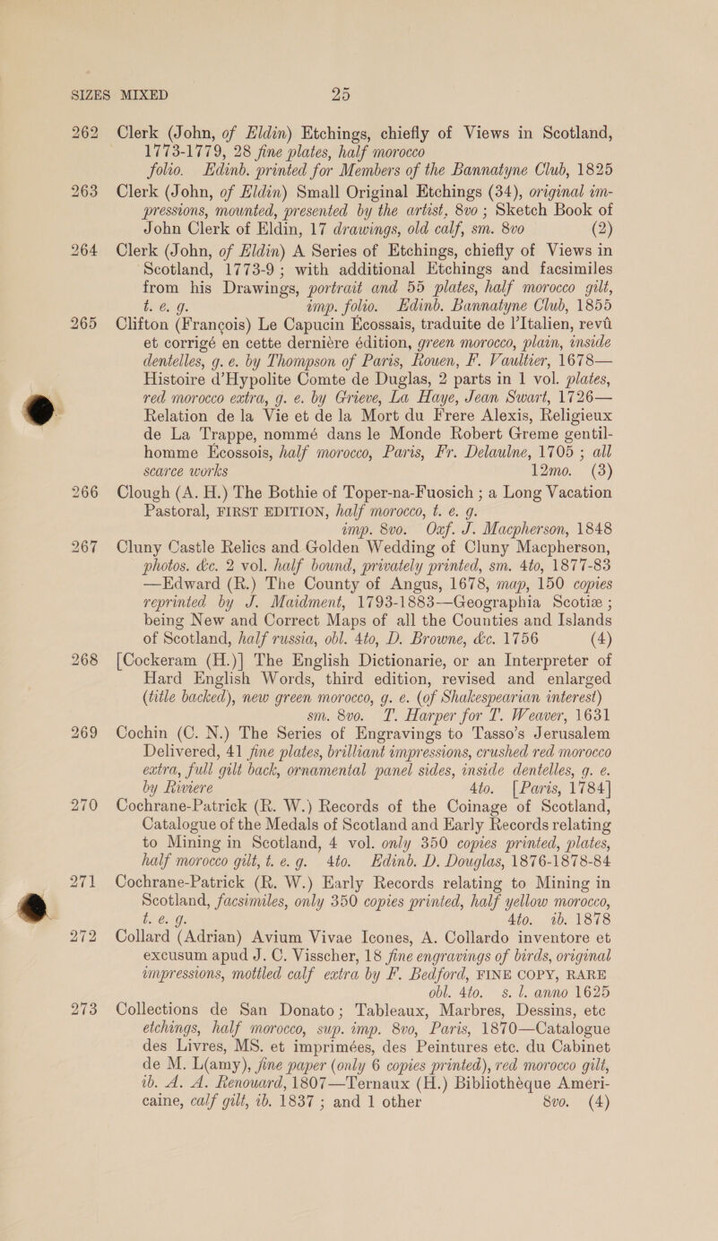 262 265 269 273 Clerk (John, of Hidin) Etchings, chiefly of Views in Scotland, 1773-1779, 28 fine plates, half morocco folio. Edinb. printed for Members of the Bannatyne Club, 1825 Clerk (John, of Eldin) Small Original Etchings (34), original im- pressions, mounted, presented by the artist, 8v0; Sketch Book of John Clerk of Eldin, 17 drawings, old calf, sm. 8vo (2) Clerk (John, of Hidin) A Series of Etchings, chiefly of Views in ‘Scotland, 1773-9 ; with additional Etchings and facsimiles from his Drawings, portrait and 55 plates, half morocco gilt, bey G: emp. folio. Edinb. Bannatyne Club, 1855 Clifton (Francois) Le Capucin Ecossais, traduite de Italien, revil et corrigé en cette derniére édition, green morocco, plain, inside dentelles, g. e. by Thompson of Paris, Rouen, F. Vaultier, 1678— Histoire d’Hypolite Comte de Duglas, 2 parts in | vol. plates, red morocco extra, g. e. by Grieve, La Haye, Jean Swart, 1726— Relation de la Vie et de la Mort du Frere Alexis, Religieux de La Trappe, nommé dans le Monde Robert Greme gentil- homme Ecossois, half morocco, Paris, Fr. Delaulne, 1705 ; all scarce works 12mo. (3) Clough (A. H.) The Bothie of Toper-na-Fuosich ; a Long Vacation Pastoral, FIRST EDITION, half morocco, t. e. g. amp. 8vo0. “Oa. J. Macpherson, 1848 Cluny Castle Relics and Golden Wedding of Cluny Macpherson, photos. &amp;e. 2 vol. half bound, privately printed, sm. 4to, 1877-83 —KEdward (R.) The County of Angus, 1678, map, 150 copies reprinted by J. Maidment, 1793-1883—Geographia Scotie ; being New and Correct Maps of all the Counties and Islands of Scotland, half russia, obl. 4to, D. Browne, &amp;c. 1756 (4) {[Cockeram (H.)] The English Dictionarie, or an Interpreter of Hard English Words, third edition, revised and enlarged (title backed), new green morocco, g. e. (of Shakespearian interest) sm. 8vo. T. Harper for T. Weaver, 1631 Cochin (C. N.) The Series of Engravings to Tasso’s Jerusalem Delivered, 41 jine plates, brilliant impressions, crushed red morocco extra, full gilt back, ornamental panel sides, inside dentelles, q. e. by Riviere 4to. | Paris, 17 84] Cochrane-Patrick (R. W.) Records of the Coinage of Scotland, Catalogue of the Medals of Scotland and Early Records relating to Mining in Scotland, 4 vol. only 350 copies printed, plates, half morocco gilt, t.e.g. 4to. Edinb. D. Douglas, 1876-1878-84 Cochrane-Patrick (R. W.) Early Records relating to Mining in Scotland, facsimiles, only 350 copies printed, half yellow morocco, EOE 4to. 1b. 1878 Collard (Adrian) Avium Vivae Icones, A. Collardo inventore et excusum apud J. C. Visscher, 18 fine engravings of birds, original umpressions, mottled calf eatra by F. Bedford, FINE COPY, RARE obl. 4to. 8. J. anno 1625 Collections de San Donato; Tableaux, Marbres, Dessins, etc etchings, half morocco, sup. imp. 8v0, Paris, 1870—Catalogue des Livres, MS. et imprimées, des Peintures etc. du Cabinet de M. L(amy), Jine paper (only 6 copies printed), red morocco gilt, ib. A. A. Renouard, 1807—Ternaux (H.) Bibliothéque Ameri- caine, calf gilt, 1. 1837 ; and 1 other Svo. (4)