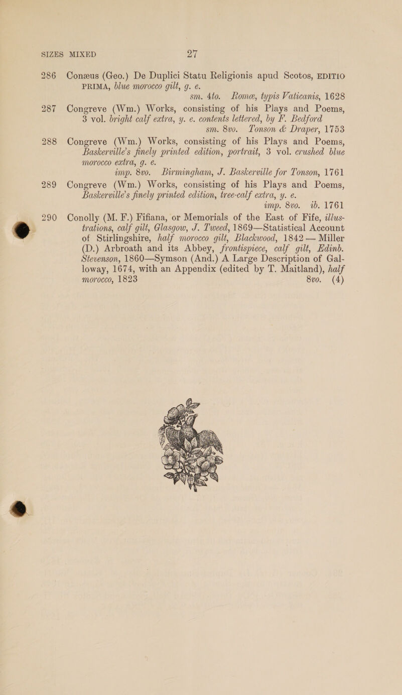 PRIMA, blue morocco gult, g. e. sm. 4to. home, typis Vaticanis, 1628 Congreve (Wm.) Works, consisting of his Plays and Poems, 3 vol. bright calf extra, y. e. contents lettered, by F. Bedford sm. 8v0o. Tonson &amp; Draper, 1753 Congreve (Wm.) Works, consisting of his Plays and Poems, Baskerville’s finely printed edition, portrait, 3 vol. crushed blue morocco extra, g. é. imp. 8v0. Birmingham, J. Baskerville for Tonson, 1761 Congreve (Wm.) Works, consisting of his Plays and Poems, Baskervilles finely printed edition, tree-calf extra, y. e. amp. 8vo. 1b. 1761 Conolly (M. F.) Fifiana, or Memorials of the East of Fife, idlus- trations, calf gilt, Glasgow, J. Tweed, 1869—Statistical Account of Stirlingshire, half morocco gilt, Blackwood, 1842 — Miller (D.) Arbroath and its Abbey, frontispiece, calf gilt, Edinb. Stevenson, 1860—Symson (And.) A Large Description of Gal- loway, 1674, with an Appendix (edited by T. Maitland), half morocco, 1823 8vo. (4) 