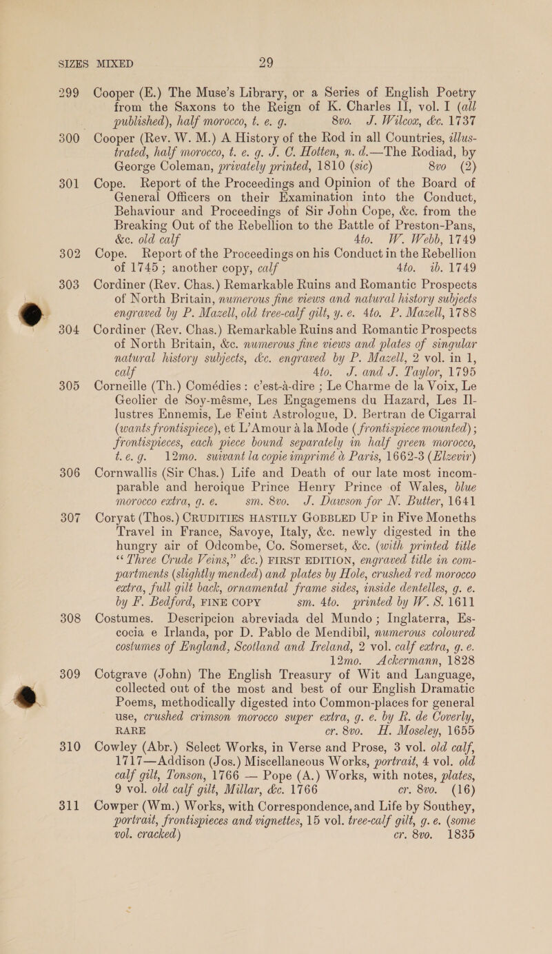 299 301 302 303 304 305 306 307 308 309 310 oll Cooper (E.) The Muse’s Library, or a Series of English Poetry from the Saxons to the Reign of K. Charles II, vol. I (all published), half morocco, t. e 9. 8vo. J. Wilcox, &amp;e. 1737 Cooper (Rev. W. M.) A History of the Rod in all Countries, il/us- trated, half morocco, t. e. g. J. C. Hotten, n. d.—The Rodiad, by George Coleman, privately printed, 1810 (sic) 8vo (2) Cope. Report of the Proceedings and Opinion of the Board of General Officers on their Hxamination into the Conduct, Behaviour and Proceedings of Sir John Cope, &amp;c. from the Breaking Out of the Rebellion to the Battle of Preston-Pans, &amp;eo. old calf 4to. W. Webb, 1749 Cope. Report of the Proceedings on his Conduct in the Rebellion of 1745; another copy, calf 4to. 1b. 1749 Cordiner (Rev. Chas.) Remarkable Ruins and Romantic Prospects of North Britain, nwmerous fine news and natural history subjects engraved by P. Mazell, old tree-calf gut, y. e. 4to. P. Mazell, 1788 Cordiner (Rev. Chas.) Remarkable Ruins and Romantic Prospects of North Britain, &amp;c. numerous fine views and plates of singular natural history subjects, dc. engraved by P. Mazell, 2 vol. in 1, calf Ato. J. and J. Taylor, 1795 Corneille (Th.) Comédies: c’est-a-dire ; Le Charme de la Voix, Le Geolier de Soy-mésme, Les Engagemens du Hazard, Les I]- lustres Ennemis, Le Feint Astrologue, D. Bertran de Cigarrai (wants frontispiece), et L’ Amour ala Mode ( frontispiece mounted) ; frontispeces, each piece bound separately in half green morocco, t.e.g. 12mo. suivant la copiewmprimé &amp; Paris, 1662-3 (Elzevir) Cornwallis (Sir Chas.) Life and Death of our late most incom- parable and heroique Prince Henry Prince of Wales, dlue morocco extra, q. é. sm. 8vo. J. Dawson for N. Butter, 1641 Coryat (Thos.) CRUDITIES HASTILY GOBBLED UP in Five Moneths Travel in France, Savoye, Italy, &amp;c. newly digested in the hungry air of Odcombe, Co. Somerset, &amp;c. (with printed title ‘“‘ Three Crude Veins,” &amp;c.) FIRST EDITION, engraved title in com- partments (slightly mended) and plates by Hole, crushed red morocco extra, full gilt back, ornamental frame sides, inside dentelles, g. e. by F. Bedford, FINE COPY sm. 4to. printed by W.S. 1611 Costumes. Descripcion abreviada del Mundo; Inglaterra, Es- cocia e Irlanda, por D. Pablo de Mendibil, numerous coloured costumes of England, Scotland and Ireland, 2 vol. calf extra, 9. e. 12mo. Ackermann, 1828 Cotgrave (John) The English Treasury of Wit and Language, collected out of the most and best of our English Dramatic Poems, methodically digested into Common-places for general use, crushed crimson morocco super extra, g. e. by R. de Coverly, RARE cr. 8vo. HH. Moseley, 1655 Cowley (Abr.) Select Works, in Verse and Prose, 3 vol. old calf, 1717—Addison (Jos.) Miscellaneous Works, portrait, 4 vol. old calf gilt, Tonson, 1766 — Pope (A.) Works, with notes, plates, 9 vol. old calf gilt, Millar, &amp;c. 1766 cr. 8vo. (16) Cowper (Wm.) Works, with Correspondence, and Life by Southey, portrait, frontispieces and vignettes, 15 vol. tree-calf gilt, g.e. (some vol. cracked) cr. 8vo. 1835