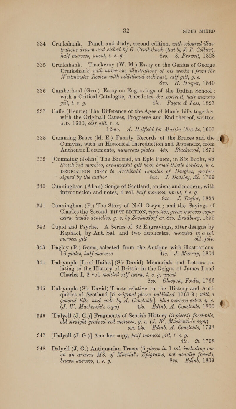 334 33D 336 337 338 339 340 341 342 343 344 345 B32 SIZES MIXED Cruikshank. Punch and Judy, second edition, with coloured illus- trations drawn and etched by G. Cruikshank (text by J. P. Collier), half morocco, uncut, t. @ 9g. 8v0o. SS. Prowett, 1828 Cruikshank. Thackeray (W. M.) Essay on the Genius of George Cruikshank, with numerous illustrations of his works ( from the Westminster Review with additional etchings), calf gilt, g. e. 8vo. H. Hooper, 1840 Cumberland (Geo.) Essay on Engravings of the Italian School ; with a Critical Catalogue, Anecdotes, &amp;c. portrait, half morocco gilt, t. € 9g. 4to. Payne &amp; Foss, 1827 Cuffe (Henrie) The Difference of the Ages of Man’s Life, together with the Originall Causes, Progresse and End thereof, written A.D. 1600, calf gilt, r. e. 12mo. &lt;A. Hatfield for Martin Clearke, 1607 Cumyns, with an Historical Introduction and Appendix, from Authentic Documents, numerous plates 4to. Blackwood, 1870 [Cumming (John) | The Bruciad, an Epic Poem, in Six Books, old Scotch red morocco, ornamental gilt back, broad thistle borders, y. e. DEDICATION copy to Archibald Douglas of Douglas, preface signed by the author 8v0. J. Dodsley, dc. 1769 Cunningham (Allan) Songs-of Scotland, ancient and modern, with introduction and notes, 4 vol. half morocco, uncut, ¢. e. g. 8v0. J. Taylor, 1825 Cunningham (P.) The Story of Nell Gwyn; and the Sayings of Charles the Second, FIRST EDITION, vignettes, green morocco super extra, inside dentelles, g. e. by Zaehnsdorf cr. 8vo. Bradbury, 1852 Cupid and Psyche. A Series of 32 Engravings, after designs by Raphael, by Ant. Sal. and two duplicates, mounted in a vol. morocco gilt obl. folio Dagley (R.) Gems, selected from the Antique with illustrations, 16 plates, half morocco 4to. J. Murray, 1804 Dalrymple [Lord Hailes] (Sir David) Memorials and Letters re- lating to the History of Britain in the Reigns of James I and Charles I, 2 vol. mottled calf extra, t. ¢. g. wneut 8v0o. Glasgow, Foulis, 1766 Dalrymple (Sir David) Tracts relative to the History and Anti- quities of Scotland [5 original pieces published 1767-9; with a general title and note by A. Constable], blue morocco extra, y. e. (J, W. Mackenzie’s copy) 4to. Edinb. A. Constable, 1800 [Dalyell (J. G.)] Fragments of Scotish History (3 pieces), facsemile, old straight grained red morocco, g. ¢. (J. W. Mackenzie's copy) sm. 4to. Edinb. A. Constable, 1798 [Dalyell (J. G.)] Another copy, half morocco gilt, t. €. g. 4to. 1b. 1798 Dalyell (J. G.) Antiquarian Tracts (5 pieces in 1 vol. including one on an ancient MS. of Martial’s Epigrams, not usually found), brown morocco, t. e€. g. 8vo. dinb. 1809