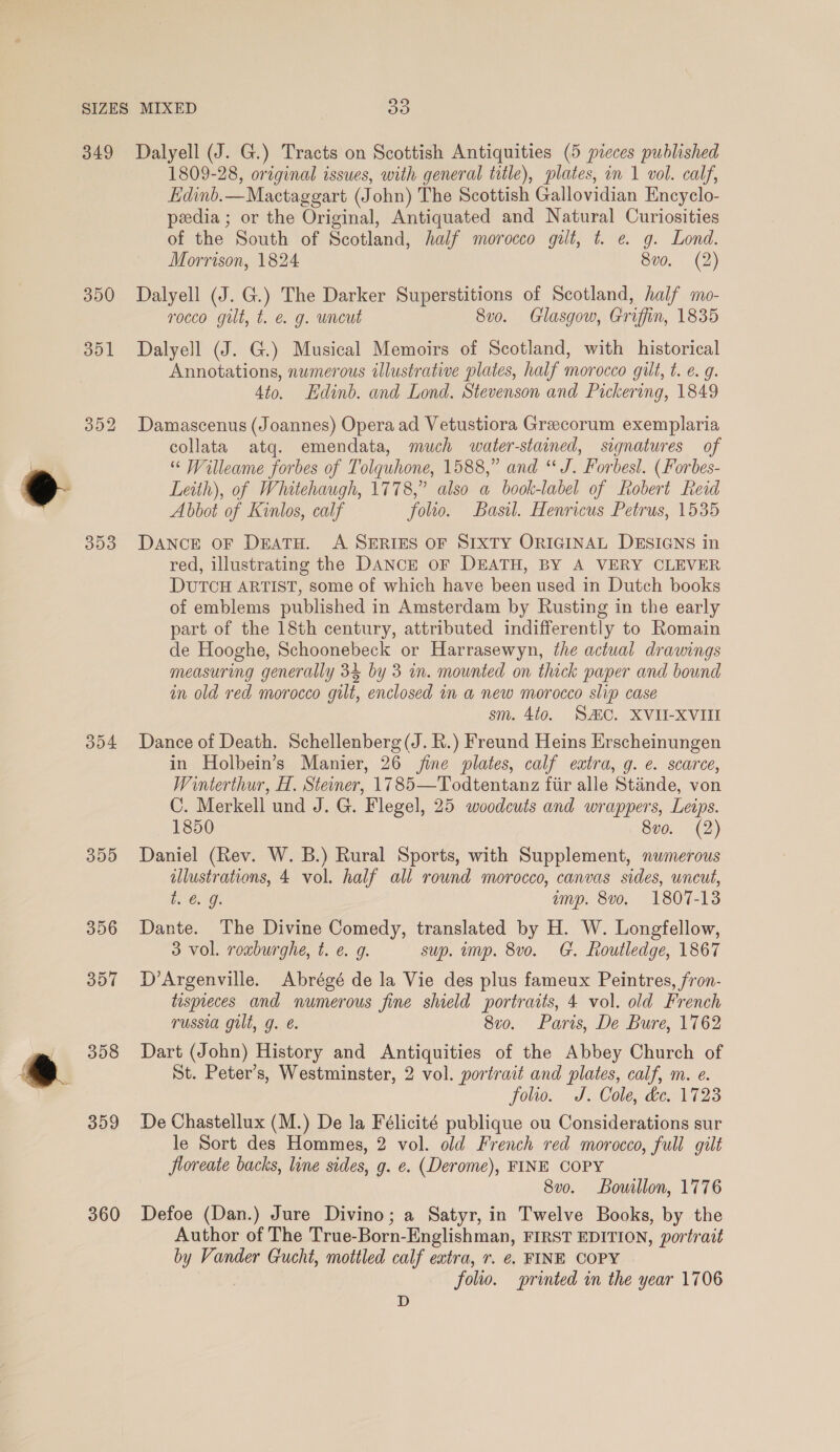 349 390 351 353 304 355 359 360 Dalyell (J. G.) Tracts on Scottish Antiquities (5 pieces published 1809-28, original issues, with general title), plates, in 1 vol. calf, Edinb.—Mactaggart (John) The Scottish Gallovidian Encyclo- peedia ; or the Original, Antiquated and Natural Curiosities of the South of Scotland, half morocco gilt, t. e. g. Lond. Morrison, 1824 8vo. (2) Dalyell (J. G.) The Darker Superstitions of Scotland, half mo- rocco gilt, t. é. g. uncut 8v0. Glasgow, Griffin, 1835 Dalyell (J. G.) Musical Memoirs of Scotland, with historical Annotations, numerous illustrative plates, half morocco gilt, t. e. g. 4to. Hdinb. and Lond. Stevenson and Pickering, 1849 Damascenus (Joannes) Opera ad Vetustiora Grecorum exemplaria collata atq. emendata, much water-stained, signatures of “ Willeame forbes of Tolquhone, 1588,” and “J. Forbesl. (Forbes- Leith), of Whitehaugh, 1778,” also a book-label of Robert Reid Abbot of Kinlos, calf folio. Basil. Henricus Petrus, 1535 DANCE OF DEATH. A SERIES OF SIXTY ORIGINAL DESIGNS in red, illustrating the DANCE OF DEATH, BY A VERY CLEVER DUTCH ARTIST, some of which have been used in Dutch books of emblems published in Amsterdam by Rusting in the early part of the 18th century, attributed indifferently to Romain de Hooghe, Schoonebeck or Harrasewyn, the actual drawings measuring generally 34 by 3 in. mounted on thick paper and bound in old red morocco gilt, enclosed in a new morocco slip case sm. 4t0. SAC. XVII-XVII Dance of Death. Schellenberg (J. R.) Freund Heins Erscheinungen in Holbein’s Manier, 26 jine plates, calf extra, g. e. scarce, Winterthur, H. Steoner, 1785—Todtentanz fiir alle Stande, von C. Merkell und J. G. Flegel, 25 woodcuts and wrappers, Leips. 1850 8vo. (2) Daniel (Rev. W. B.) Rural Sports, with Supplement, nwmerous illustrations, 4 vol. half all round morocco, canvas sides, wncut, tS C5G: amp. 8vo. 1807-138 Dante. The Divine Comedy, translated by H. W. Longfellow, 3 vol. rexburghe, t. e. g. sup. mp. 8vo. G. Routledge, 1867 D’Argenville. Abrégé de la Vie des plus fameux Peintres, fron- tispieces and numerous fine shield portraits, 4 vol. old French russia gilt, g. @. 8v0. Paris, De Bure, 1762 Dart (John) History and Antiquities of the Abbey Church of St. Peter’s, Westminster, 2 vol. portrait and plates, calf, m. e. folio. J. Cole, dc. 1723 De Chastellux (M.) De la Feélicité publique ou Considerations sur le Sort des Hommes, 2 vol. old French red morocco, full gilt floreate backs, line sides, g. e. (Derome), FINE COPY 8v0. Bouillon, 1776 Defoe (Dan.) Jure Divino; a Satyr, in Twelve Books, by the Author of The True-Born-Englishman, FIRST EDITION, portrait by Vander Gucht, mottled calf extra, r. e. FINE COPY folio. sprinted in the year 1706 D