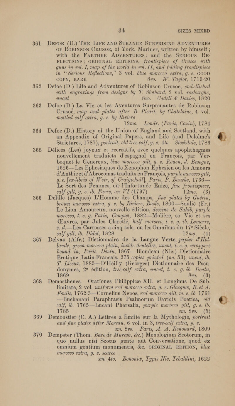 361 362 363 364 365 366 367 368 369 370 34 SIZES MIXED Deror (D.) THE LIFE AND STRANGE SURPRISING ADVENTURES oF ROBINSON CRUSOE, of York, Mariner, written by himself ; with the FARTHER ADVENTURES; and the SERIOUS RE- FLECTIONS ; ORIGINAL EDITIONS, frontispiece of Crusoe with guns in vol. I, map of the world in vol. IT, and folding frontispiece in “Serious Reflections,” 3 vol. blue morocco extra, g. e. GOOD COPY, RARE 8v0. W. Taylor, 1719-20 Defoe (D.) Life and Adventures of Robinson Crusoe, embellished with engravings from designs by T. Stothard, 2 vol. roxburghe, uncut 8v0. Cadell &amp; Davies, 1820 Defoe (D.) La Vie et les Aventures Surprenantes de Robinson Crusoé, map and plates after B. Picart, by Chatelaine, 4 vol. mottled calf extra, g. e. by Rimere 12mo. Londr. (Paris, Cazin), 1784 Defoe (D.) History of the Union of England and Scotland, with Strictures, 1787), portrait, old tree-calf, y. e. 4to. Stockdale, 1786 Délices (Les) joyeux et recréatifs, avec quelques apophthegmes nouvellement traduicts d’espagnol en Francois, par Ver- boquet le Genereux, blue morocco gilt, g. e. Rouen, J. Besogne, 1626——Les Ephesiaques de Xenophon Ephesien ou les Amours d’Anthieetd’Abrocomas traduits en Francois, purple morocco gilt, g.é. [ea-libris of Weir, of Craigiehall], Paris, P. Bauche, 1736— Le Sort des Femmes, ou I’Infortunée Enize, fine frontispiece, calf gilt, g. e. 1b. Favre, an VI (1797) 12mo. (3) Delille (Jacques) L’Homme des Champs, jine plates by Guérin, brown morocco extra, g. e. by Riviere, Basle, 1800—Soulié (Fr.) Le Lion Amoureux, nouvelle édition, dessins de Sahib, purple morocco, t. e. g. Paris, Conquet, 1882—Mboliére, sa Vie et ses (Kuvres, par Jules Claretié, half morocco, t. e. g. ib. Lemerre, s. d.—Les Carrosses acing sols, ou les Omnibus du 17° Siécle, calf gilt, ib. Didot, 1828 12mo. (4) Delvau (Alfr.) Dictionnaire de la Langue Verte, papier d’Hol- lande, green morocco plain, inside dentelles, uncut, t. e. g. wrappers bound in, Paris, Dentu, 1867—Blondeau (Nic.) Dictionnaire Erotique Latin-Francais, 375 copies printed (no. 53), wncut, ib. T. Liseux, 1885—D’Heilly (Georges) Dictionnaire des Pseu- donymes, 2° édition, tree-calf extra, uncut, t. e. g. 1b. Dentu, 1869 8vo. (3) Demosthenes. Orationes Philippicee XII. et Longinus De Sub- limitate, 2 vol. uniform red morocco extra, g. e. Glasque, R. et A. Foulis, 1762-3—Cornelius Nepos, red morocco gilt, m. e. 1b. 1761 —Buchanani Paraphrasis Psalmorum Davidis Poetica, old calf, ib. 1765—Lucani Pharsalia, purple morocco gilt, g. e. 0b. 1785 sm. 8vo. (5) Demoustier (C. A.) Lettres 4 Emilie sur la Mythologie, portrait and fine plates after Moreau, 6 vol. in 3, tree-calf extra, y. e. sm. 8vo. Paris, A. A. Renouard, 1809 Dempster (Thom. Baro de Muresk, &amp;c.) Menologium Scotorum, in quo nullus nisi Scotus gente aut Conversatione, quod ex omnium gentium monumentis, &amp;c. ORIGINAL EDITION, blue morocco extra, g. €. scarce | sm. 4to. Bononie, Typis Nic. Tebaldint, 1622