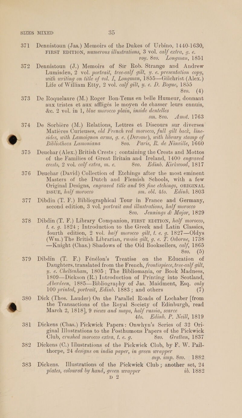 371 373 378 382 383 30 Dennistoun (Jas.) Memoirs of the Dukes of Urbino, 1440-1630, FIRST EDITION, numerous illustrations, 3 vol. calf extra, g. e. roy. 8vo. Longman, 1851 Dennistoun (J.) Memoirs of Sir Rob. Strange and Andrew Lumisden, 2 vol. portrait, tree-calf gilt, y. e. presentation copy, with writing on title of vol. I, Longman, 1855—Gilchrist (Alex.) Life of William Etty, 2 vol. calf gilt, y. e. D. Bogue, 1855 8v0. (4) De Roquelaure (M.) Roger Bon-Tems en belle Humeur, donnant aux tristes et aux affligés le moyen de chasser leurs ennuis, &amp;c. 2 vol. in 1, blue morocco plain, inside dentelles sm. 8vo. Amst. 1763 De Sorbiére (M.) Relations, Lettres et Discours sur diverses Matiéres Curieuses, old French red morocco, full gilt back, line- sides, with Lamoignon arms, g. e. (Derome), with library stamp of Bibliotheca Lamomana 8vo. Paris, Rh. de Ninville, 1660 Deuchar (Alex.) British Crests ; containing the Crests and Mottos of dae Families of Great Britain and Ireland, 1400 engraved crests, 2 vol. calf extra, m. e. 8vo. Ldinb. Kirkwood, 1817 Deuchar (David) Collection of Etchings after the most eminent Masters of the Dutch and Flemish Schools, with a few Original Designs, engraved title and 98 fine etchings, ORIGINAL ISSUE, half morocco sm. obl. 410. Ldinb. 1803 Dibdin (T. F.) Bibliographical Tour in France and Germany, second edition, 3 vol. portrait and illustrations, half morocco 8v0. Jennings &amp; Major, 1829 Dibdin (T. F.) Library Companion, FIRST EDITION, half morocco, t. e. g. 1824; Introduction to the Greek and Latin Classics, fourth edition, 2 vol. half morocco gilt, t. e. g. 1827—Oldys (Wm.) The British Librarian, russia gilt, g. e. T. Osborne, 1738 —Knight (Chas.) Shadows of the Old Booksellers, calf, 1865 8vo. (5) Dibdin (T. F.) Fénélon’s Treatise on the Education of Daughters, translated from the French, frontispiece, tree-calf guilt, y. e. Cheltenham, 1805; The Bibliomania, or Book Madness, 1809—Dickson (B.) Introduction of Printing into Scotland, Aberdeen, 1885— Bibliography of Jas. Maidment, Hsq. only 100 printed, portrait, Edinb. 1883; and others (7) Dick (Thos. Lauder) On the Parallel Roads of Lochaber [from the Transactions of the Royal Society of Edinburgh, read March 2, 1818], 9 views and maps, half russia, scarce Ato. Lamb, PB. Neil, 1819 Dickens (Chas.) Pickwick Papers: Onwhyn’s Series of 32 Ori- ginal Illustrations to the Posthumous Papers of the Pickwick Club, crushed morocco extra, t. é. g. 8vo. Gratian, 1837 Dickens (C. ) Illustrations of the Pickwick Club, by F. W. Pail- thorpe, 24 designs on india paper, in green wrapper sup. mp. 8vo. 1882 Dickens. Tlakeawone of the Pick wick Club; another set, 24 plates, coloured by hand, green wrapper ib. 1882 D2