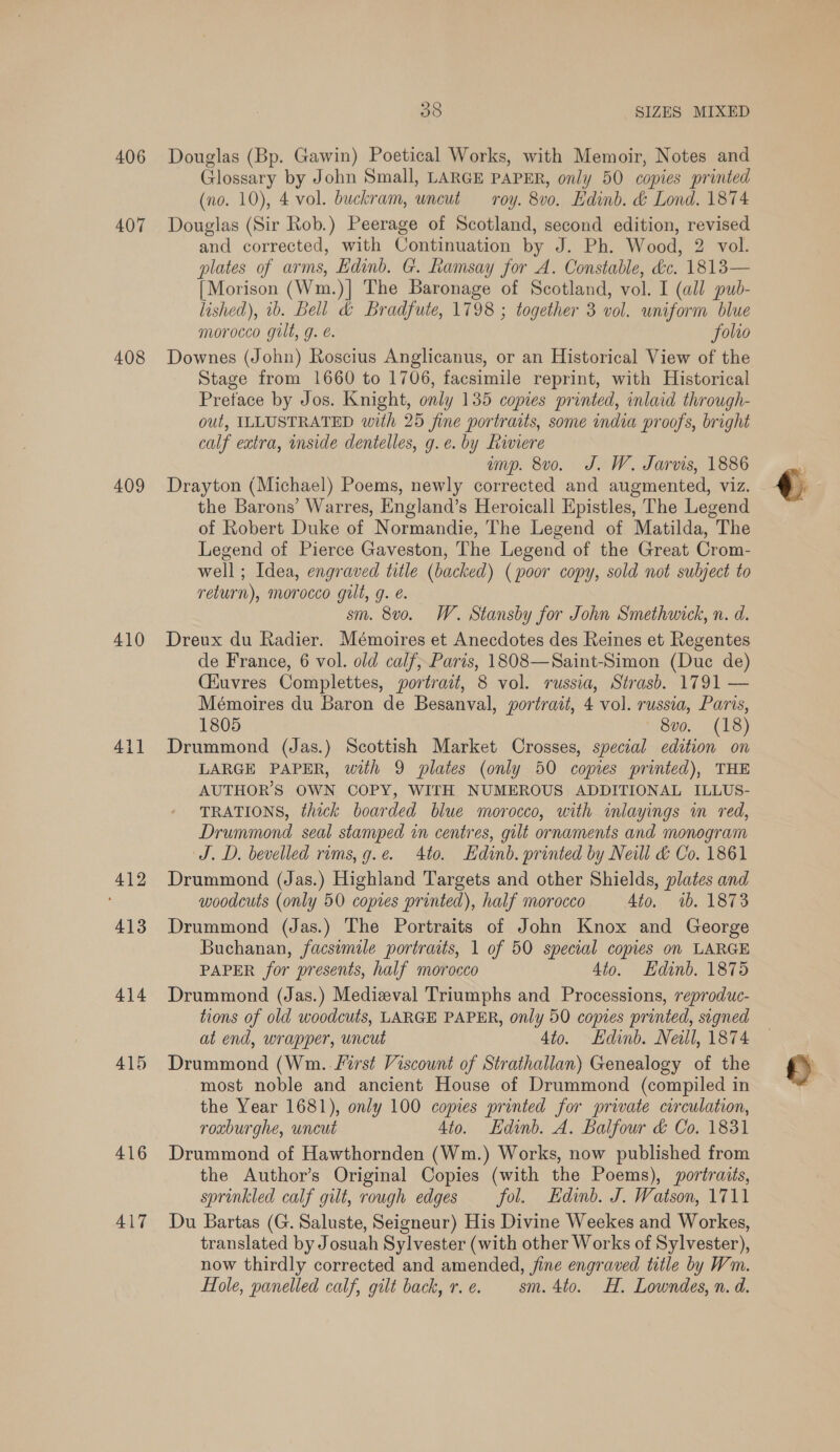 406 407 408 409 410 4il 412 413 414 415 416 417 38 SIZES MIXED Douglas (Bp. Gawin) Poetical Works, with Memoir, Notes and Glossary by John Small, LARGE PAPER, only 50 copies printed (no. 10), 4 vol. buckram, uncut roy. 8vo. Edinb. &amp; Lond. 1874 Douglas (Sir Rob.) Peerage of Scotland, second edition, revised and corrected, with Continuation by J. Ph. Wood, 2 vol. plates of arms, Edinb. G. Ramsay for A. Constable, &amp;c. 1813— [Morison (Wm.)] The Baronage of Scotland, vol. I (all pub- lished), ib. Bell &amp; Bradfute, 1798 ; together 3 vol. uniform blue morocco gilt, g. é. folio Downes (John) Roscius Anglicanus, or an Historical View of the Stage from 1660 to 1706, facsimile reprint, with Historical Preface by Jos. Knight, only 135 copies printed, inlaid through- out, ILLUSTRATED with 25 fine portraits, some india proofs, bright calf extra, mside dentelles, g.e. by Riviere ump. 8vo. J. W. Jarvis, 1886 Drayton (Michael) Poems, newly corrected and augmented, viz. the Barons’ Warres, England’s Heroicall Epistles, The Legend of Robert Duke of Normandie, The Legend of Matilda, The Legend of Pierce Gaveston, The Legend of the Great Crom- well ; Idea, engraved title (backed) (poor copy, sold not subject to return), morocco gilt, g. é. sm. 8vo. W. Stansby for John Smethwick, n. d. Dreux du Radier. Mémoires et Anecdotes des Reines et Regentes de France, 6 vol. old calf, Paris, 1808—Saint-Simon (Duc de) Ciuvres Complettes, portrait, 8 vol. russia, Strasb. 1791 — Mémoires du Baron de Besanval, portrait, 4 vol. russia, Paris, 1805 8vo. (18) Drummond (Jas.) Scottish Market Crosses, special edition on LARGE PAPER, with 9 plates (only 50 copies printed), THE AUTHOR’S OWN COPY, WITH NUMEROUS ADDITIONAL ILLUS- TRATIONS, thick boarded blue morocco, with inlayings m red, Drummond seal stanped in centres, gilt ornaments and monogram J.D. bevelled rims, g.e. 4to. Edinb. printed by Neill &amp; Co. 1861 Drummond (Jas.) Highland Targets and other Shields, plates and woodcuts (only 50 copies printed), half morocco 4to. 1b. 1873 Drummond (Jas.) The Portraits of John Knox and George Buchanan, facsemile portraits, 1 of 50 special copies on LARGE PAPER for presents, half morocco 4to. Hdinb. 1875 Drummond (Jas.) Medizeval Triumphs and Processions, reproduc- tions of old woodcuts, LARGE PAPER, only 50 copies printed, signed at end, wrapper, uncut 4to. Edinb. Neill, 1874 Drummond (Wm. . first Viscount of Strathallan) Genealogy of the most noble and ancient House of Drummond (compiled in the Year 1681), only 100 copies printed for private circulation, roxburghe, uncut Ato. Edinb. A. Balfour &amp; Co. 1831 Drummond of Hawthornden (Wm.) Works, now published from the Author’s Original Copies (with the Poems), portraits, sprinkled calf gilt, rough edges fol. Edinb. J. Watson, 1711 Du Bartas (G. Saluste, Seigneur) His Divine Weekes and Workes, translated by Josuah Sylvester (with other Works of Sylvester), now thirdly corrected and amended, fine engraved title by Wm. Hole, panelled calf, gilt back, r.e. sm. 4to. H. Lowndes, n. d.