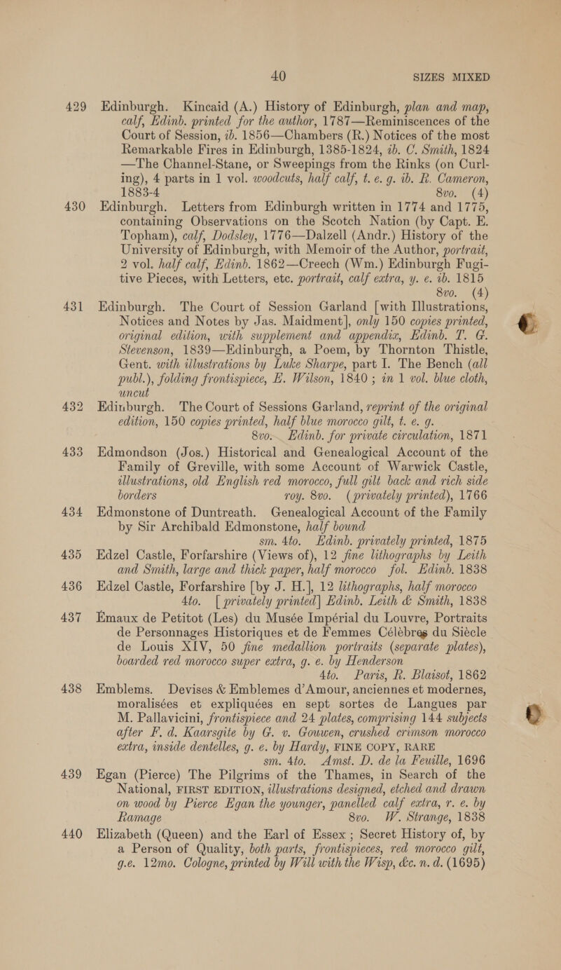 429 430 431 438 439 440 40 SIZES MIXED Edinburgh. Kincaid (A.) History of Edinburgh, plan and map, calf, Edinb. printed for the author, 1787—Reminiscences of the Court of Session, 1b. 1856—Chambers (R.) Notices of the most Remarkable Fires in Edinburgh, 1385-1824, 7b. C. Smith, 1824 —The Channel-Stane, or Sweepings from the Rinks (on Curl- ing), 4 parts in 1 vol. woodcuts, half calf, t. e. g. ib. R. Cameron, 1883-4 8vo. (4) Edinburgh. Letters from Edinburgh written in 1774 and 1775, containing Observations on the Scotch Nation (by Capt. E. Topham), calf, Dodsley, 1776—Dalzell (Andr.) History of the University of Edinburgh, with Memoir of the Author, portrait, 2 vol. half calf, Edinb. 1862—Creech (Wm.) Edinburgh Fugi- tive Pieces, with Letters, etc. portradt, calf extra, y. e. 1b. 1815 8vo. (4) Edinburgh. The Court of Session Garland [with Psat? Notices and Notes by Jas. Maidment], only 150 copies printed, original edition, with supplement and appendix, Edinb. T. G. Stevenson, 1839—Edinburgh, a Poem, by Thornton Thistle, Gent. with illustrations by Luke Sharpe, part I. The Bench (ail publ.), folding frontispiece, H. Wilson, 1840; an 1 vol. blue cloth, uncut Edinburgh. The Court of Sessions Garland, reprint of the original edition, 150 copies printed, half blue morocco gilt, t. e. g. 8vo.. Edinb. for private circulation, 1871 Edmondson (Jos.) Historical and Genealogical Account of the Family of Greville, with some Account of Warwick Castle, illustrations, old English red morocco, full gilt back and rich side borders roy. 8vo. (prwately printed), 1766 Edmonstone of Duntreath. Genealogical Account of the Family by Sir Archibald Edmonstone, half bound sm. 4to. Edinb. privately printed, 1875 Edzel Castle, Forfarshire (Views of), 12 jine lithographs by Leith and Smith, large and thick paper, half morocco fol. Edinb. 1838 Edzel Castle, Forfarshire [by J. H.], 12 lithographs, half morocco 4to. | privately printed| Edinb. Leith &amp; Smith, 1838 Emaux de Petitot (Les) du Musée Impérial du Louvre, Portraits de Personnages Historiques et de Femmes Célebreg du Siécle de Louis XIV, 50 fine medallion portraits (separate plates), boarded red morocco super eatra, g. e. by Henderson 4to. Paris, Rk. Blaisot, 1862 Emblems. Devises &amp; Emblemes d’Amour, anciennes et modernes, moralisées et expliquées en sept sortes de Langues par M. Pallavicini, frontispiece and 24 plates, comprising 144 subjects after I, d. Kaarsgite by G. v. Gouwen, crushed crimson morocco extra, inside dentelles, g. ¢. by Hardy, FINE COPY, RARE sm. 4to. Amst. D. de la Feuille, 1696 Egan (Pierce) The Pilgrims of the Thames, in Search of the National, FIRST EDITION, illustrations designed, etched and drawn on wood by Pierce Egan the younger, panelled calf extra, r. e. by Ramage 8vo. W. Strange, 1838 Elizabeth (Queen) and the Earl of Essex ; Secret History of, by a Person of Quality, both parts, frontispieces, red morocco gilt, g.e. 12mo. Cologne, printed by Will with the Wisp, dc. n. d. (1695)