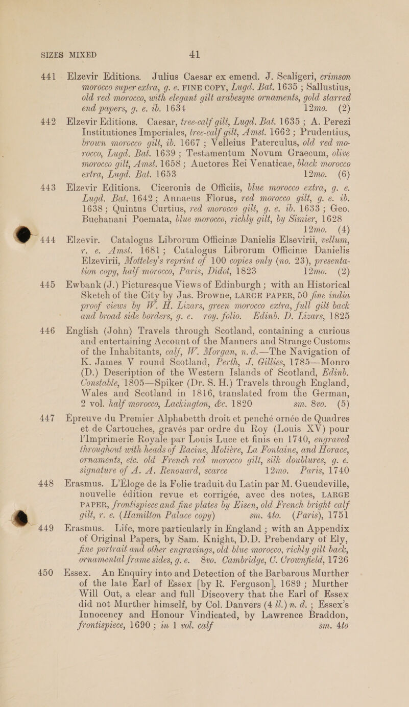 44] 443 445 446 44.7 448 ® 449 450 Elzevir Editions. Julius Caesar ex emend. J. Scaligeri, crimson morocco super extra, g. é. FINE COPY, Lugd. Bat. 1635 ; Sallustius, old red morocco, with elegant gilt arabesque ornaments, gold starred end papers, g. ¢. ib. 1634 12mo. (2) Elzevir Editions. Caesar, tree-calf gilt, Lugd. Bat. 1635 ; A. Perezi Institutiones Imperiales, tree-calf gilt, Amst. 1662 ; Prudentius, brown morocco gilt, ib. 1667 ; Velleius Paterculus, old red mo- rocco, Lugd. Bat. 1639 ; Testamentum Novum Graecum, olive morocco gilt, Amst. 1658 ; Auctores Rei Venaticae, black morocco extra, Lugd. Bat. 1653 12mo. (6) Elzevir Editions. Ciceronis de Officiis, blue morocco extra, g. e. Lugd. Bat. 1642; Annaeus Florus, red morocco gilt, g. e. ib. 1638 ; Quintus Curtius, red morocco gilt, g. e. 1b. 1633 ; Geo. Buchanani Poemata, blue morocco, richly gilt, by Sinner, 1628 12mo. (4) Elzevir. Catalogus Librorum Officine Danielis Elseviri, vellum, r. @. Amst. 1681; Catalogus Librorum Officine Danielis Elzevirii, Motteley’s reprint of 100 copies only (no. 23), presenta- tion copy, half morocco, Paris, Didot, 1823 12mo. (2) Ewbank (J.) Picturesque Views of Edinburgh ; with an Historical Sketch of the City by Jas. Browne, LARGE PAPER, 50 fine india proof views by W. H. Lizars, green morocco extra, full gilt back and broad side borders, g. e. roy. folio. Hdinb. D. Inzars, 1825 English (John) Travels through Scotland, containing a curious and entertaining Account of the Manners and Strange Customs of the Inhabitants, calf, WY. Morgan, n. d.—The Navigation of K. James V round Scotland, Perth, J. Gillies, 1785—Monro (D.) Description of the Western Islands of Scotland, Edinb. Constable, 1805—Spiker (Dr. 8. H.) Travels through England, Wales and Scotland in 1816, translated from the German, 2 vol. half morocco, Lackington, &amp;c. 1820 sm. 8vo. (5) Kpreuve du Premier Alphabetth droit et penché ornée de Quadres et de Cartouches, gravés par ordre du Roy (Louis XV) pour Imprimerie Royale par Louis Luce et finis en 1740, engraved throughout with heads of Racine, Moliere, La Fontaine, and Horace, ornaments, eic. old French red morocco gilt, silk dowblures, q. e. signature of A. A. Renouard, scarce 12mo. Paris, 1740 Erasmus. L’Eloge de la Folie traduit du Latin par M. Gueudeville, nouvelle édition revue et corrigée, avec des notes, LARGE PAPER, frontispiece and fine plates by Hisen, old French bright calf gilt, r. @. (Hamilton Palace copy) sm. 4to. (Paris), 1751 Krasmus. Life, more particularly in England ; with an Appendix of Original Papers, by Sam. Knight, D.D. Prebendary of Ely, fine portrait and other engravings, old blue morocco, richly gilt back, ornamental frame sides, g.e. 8vo. Cambridge, C. Crownfield, 1726 HKssex. An Enquiry into and Detection of the Barbarous Murther of the late Earl of Essex [by R. Ferguson], 1689 ; Murther Will Out, a clear and full Discovery that the Earl of Essex did not Murther himself, by Col. Danvers (4 il.) n. d. ; Essex’s Innocency and Honour Vindicated, by Lawrence Braddon, Srontispiece, 1690 ; in 1 vol. calf sm. 4to