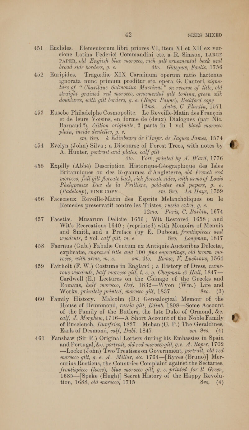 451 453 454 455 456 457 458 459 460 461 42 SIZES MIXED Euclides. Elementorum libri priores VI, item XI et XII ex ver- sione Latina Federici Commandini etc. a R. Simson, LARGE PAPER, old English blue morocco, rich gilt ornamental back and broad side borders, g. e. 4to. Glasgue, Foulis, 1756 Euripides. Tragoediz XIX Carminum operum ratio hactenus ignorata nunc primum proditur etc. opera G. Canteri, szgna- ture of ‘* Charilaus Salmonius Macrinus” on reverse of title, old straight grained red morocco, ornamental gilt tooling, green silk doublures, with gilt borders, g. é. (Roger Payne), Beckford copy 12mo. Antw. C. Plantin, 1571 Eusebe Philadelphe Cosmopolite. Le Reveille-Matin des Francois et de leurs Voisins, en forme de (deux) Dialogues (par Nice. Barnaud 2), édition originale, 2 parts in 1 vol. black morocco plain, inside dentelles, g. €. sm. 8v0. a Ldinbourg de VImpr. de Jaques James, 1574 Evelyn (John) Silva; a Discourse of Forest Trees, with notes by A. Hunter, portrait and plates, calf gilt 4to. York, printed by A. Ward, 1776 Expilly (Abbé) Description Historique-Géographique des Isles Britanniques ou des Royaumes d’Angleterre, old French red morocco, full gilt floreate back, rich floreate sides, with arms of Louis Phelypeaua Duc de la Vrilliere, gold-star end papers, g. €. (Padeloup), FINE COPY sm. 8vo. La Haye, 1759 Facecieux Reveille-Matin des Esprits Melancholiques ou le Remedes preservatif contre les Tristes, russia extra, g. é. 7 12mo. Paris, C. Barbin, 1674 Facetie. Musarum Delicie 1656; Wit Restored 1658; and Wit’s Recreations 1640 ; (reprinted) with Memoirs of Mennis and Smith, and a Preface (by E. Dubois), frontispieces and woodcuts, 2 vol. calf gilt, m. e. 8v0. Longman, 1817 Faernus (Gab.) Fabule Centum ex Antiquis Auctoribus Delecte, explicate, engraved title and 100 fine engravings, old brown mo- rocco, with arms, m. é. sm. 4to. Rome, V. Luchinus, 1564 Fairholt (F. W.) Costume in England ; a History of Dress, nume- rous woodcuts, half morocco gilt, t. e. g. Chapman &amp; Hall, 1847— Cardwell (H.) Lectures on the Coinage of the Greeks and Romans, half morocco, Oxf. 1832—Wyon (Wm.) Life and Works, privately printed, morocco gilt, 1837 8vo. (3) Family History. Malcolm (D.) Genealogical Memoir of the House of Drummond, russia gilt, Edinb. 18308—Some Account of the Family of the Butlers, the late Duke of Ormond, &amp;c. calf, J. Morphew, 1716—A Short Account of the Noble Family of Buccleuch, Dumfries, 1827—Mehan (C. P.) The Geraldines, Karls of Desmond, calf, Dubl. 1847 sm. 8vo. (4) Fanshaw (Sir R.) Original Letters during his Embassies in Spain and Portugal, &amp;c. portrait, old red morocco gilt, g.e. A. oper, 1702 —Locke (John) Two Treatises on Government, portrait, old red morocco gilt, g.é A. Millar, &amp;c. 1764— —[Ryves (Bruno)| Mer- curius Rusticus, the Countries Complaint against the Sectaries, Frontispiece (loose), blue morocco gilt, g. e. printed for LR. Green, 1685—[Speke (Hugh)] Secret History of the Happy Revolu-