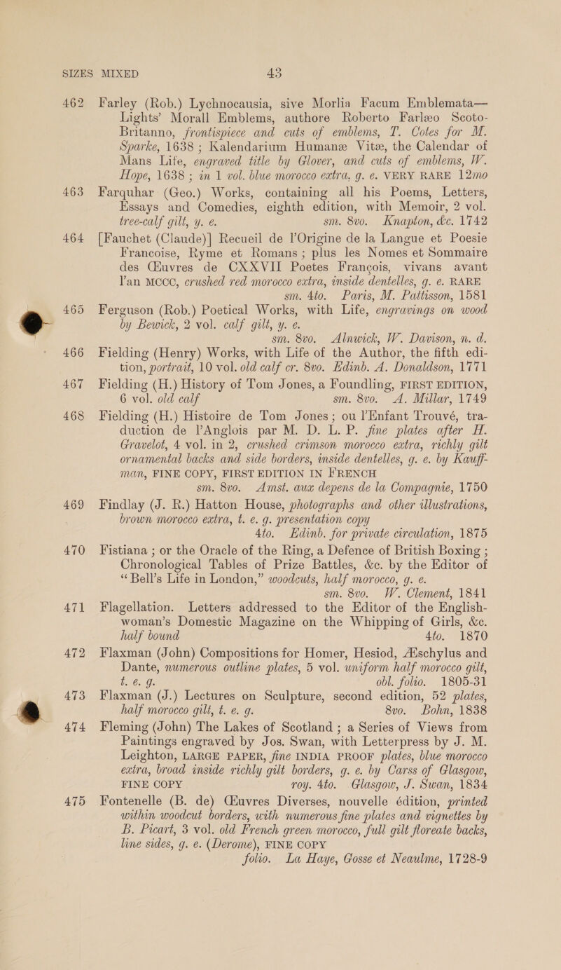 462 463 464 465 466 467 468 469 470 47] Farley (Rob.) Lychnocausia, sive Morlia Facum Emblemata— Lights’ Morall Emblems, authore Roberto Farleo Scoto- Britanno, frontispiece and cuts of emblems, T. Cotes for M. Sparke, 1638 ; Kalendarium Humane Vite, the Calendar of Mans Life, engraved title by Glover, and cuts of emblems, W. Hope, 1638 ; in 1 vol. blue morocco extra, g. é. VERY RARE 12mo Farquhar (Geo.) Works, containing all his Poems, Letters, Essays and Comedies, eighth edition, with Memoir, 2 vol. tree-calf gilt, y. e. sm. 8vo. Knapion, dc. 1742 [Fauchet (Claude)] Recueil de l’Origine de la Langue et Poesie Francoise, Ryme et Romans; plus les Nomes et Sommaire des Ciuvres de CXXVII Poetes Francois, vivans avant Van MCCC, crushed red morocco extra, inside dentelles, g. ¢. RARE sm. 4to. Paris, M. Pattisson, 1581 Ferguson (Rob.) Poetical Works, with Life, engravings on wood by Bewick, 2 vol. calf gilt, y. e. sm. 8vo. Alnwick, W. Davison, n. d. Fielding (Henry) Works, with Life of the Author, the fifth edi- tion, portrait, 10 vol. old calf cr. 8v0. Edinb. A. Donaldson, 1771 Fielding (H.) History of Tom Jones, a Foundling, FIRST EDITION, 6 vol. old calf sm. 8v0o. A. Millar, 1749 Fielding (H.) Histoire de Tom Jones; ou l’Enfant Trouvé, tra- duction de VAnglois par M. D. L. P. fine plates after #. Gravelot, 4 vol. in 2, crushed crimson morocco eatra, richly gilt ornamental backs and side borders, inside dentelles, g. e. by Kauff- man, FINE COPY, FIRST EDITION IN FRENCH sm. 8vo. Amst. aux depens de la Compagnie, 1750 Findlay (J. R.) Hatton House, photographs and other illustrations, brown morocco extra, t. e. g. presentation copy 4to. Ldinb. for private circulation, 1875 Fistiana ; or the Oracle of the Ring, a Defence of British Boxing ; Chronological Tables of Prize Battles, &amp;c. by the Editor of “ Bell’s Life in London,” woodcuts, half morocco, g. é. sm. 8v0o. W. Clement, 1841 Flagellation. Letters addressed to the Editor of the English- woman’s Domestic Magazine on the Whipping of Girls, &amp;c. half bound 4to. 1870 Flaxman (John) Compositions for Homer, Hesiod, Auschylus and Dante, numerous outline plates, 5 vol. uniform half morocco gilt, 6. Gs obl. folio. 1805-31 Flaxman (J.) Lectures on Sculpture, second edition, 52 plates, half morocco gilt, t. e. g. 8vo. Bohn, 1838 Fleming (John) The Lakes of Scotland ; a Series of Views from Paintings engraved by Jos. Swan, with Letterpress by J. M. Leighton, LARGE PAPER, finé INDIA PROOF plates, blue morocco extra, broad inside richly gilt borders, g. e. by Carss of Glasgow, FINE COPY roy. 4to. Glasgow, J. Swan, 1834 Fontenelle (B. de) Ciuvres Diverses, nouvelle édition, printed within woodcut borders, with numerous fine plates and vignettes by B. Part, 3 vol. old French green morocco, full gilt foreate backs, line sides, g. e. (Derome), FINE COPY folio. La Haye, Gosse et Neaulme, 1728-9