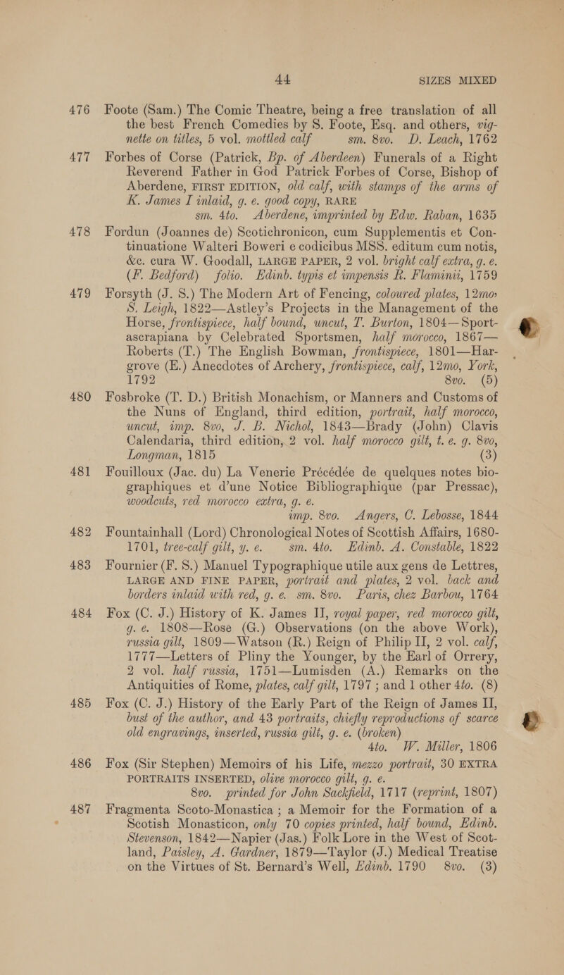 476 ATT 478 479 480 48] 482 483 484 485 486 487 44 SIZES MIXED Foote (Sam.) The Comic Theatre, being a free translation of all the best French Comedies by 8. Foote, Esq. and others, vig- nette on titles, 5 vol. mottled calf sm. 8v0. D. Leach, 1762 Forbes of Corse (Patrick, Bp. of Aberdeen) Funerals of a Right Reverend Father in God Patrick Forbes of Corse, Bishop of Aberdene, FIRST EDITION, old calf, with stamps of the arms of K. James I inlaid, g. ¢. good copy, RARE sm. 4to. Aberdene, imprinted by Edw. Raban, 1635 Fordun (Joannes de) Scotichronicon, cum Supplementis et Con- tinuatione Walteri Boweri e codicibus MSS. editum cum notis, &amp;c. cura W. Goodall, LARGE PAPER, 2 vol. bright calf extra, g. e. (f. Bedford) folio. Edinb. typis et impensis R. Flanunu, 1759 Forsyth (J. S.) The Modern Art of Fencing, coloured plates, 12mo S. Leigh, 1822—Astley’s Projects in the Management of the Horse, frontispiece, half bound, uncut, T. Burton, 1804—Sport- ascrapiana by Celebrated Sportsmen, half morocco, 1867— Roberts (T.) The English Bowman, frontispiece, 1801—Har- grove (H.) Anecdotes of Archery, frontispiece, calf, 12mo, York, 1792 8v0. (5) Fosbroke (T. D.) British Monachism, or Manners and Customs of the Nuns of England, third edition, portrait, half morocco, uncut, wimp. 8v0, J. B. Nichol, 1843—Brady (John) Clavis Calendaria, third edition, 2 vol. half morocco gilt, t. e. g. 8vo, Longman, 1815 (3) Fouilloux (Jac. du) La Venerie Précédée de quelques notes bio- graphiques et d’une Notice Bibliographique (par Pressac), woodcuts, red morocco extra, g. é. ump. 8vo. Angers, C. Lebosse, 1844 Fountainhall (Lord) Chronological Notes of Scottish Affairs, 1680- 1701, tree-calf gilt, y. e. sm. 4to. Edinb. A. Constable, 1822 Fournier (F. 8.) Manuel Typographique utile aux gens de Lettres, LARGE AND FINE PAPER, portrait and plates, 2 vol. back and borders inlaid with red, g. e. sm. 8vo. Paris, chez Barbou, 1764 Fox (C. J.) History of K. James II, royal paper, red morocco gilt, g. &amp; 1808—Rose (G.) Observations (on the above Work), russia gilt, 1809—Watson (R.) Reign of Philip I, 2 vol. calf, 1777—Letters of Pliny the Younger, by the Earl of Orrery, 2 vol. half russia, 1751—Lumisden (A.) Remarks on the Antiquities of Rome, plates, calf gilt, 1797 ; and 1 other 4to. (8) Fox (C. J.) History of the Early Part of the Reign of James II, bust of the author, and 43 portraits, chiefly reproductions of scarce old engravings, inserted, russia gilt, g. e. (broken) 4ito. W. Miller, 1806 Fox (Sir Stephen) Memoirs of his Life, mezzo portrait, 30 EXTRA PORTRAITS INSERTED, olive morocco gilt, g. e. 8vo. printed for John Sackfield, 1717 (reprint, 1807) Fragmenta Scoto-Monastica ; a Memoir for the Formation of a Scotish Monasticon, only 70 copies printed, half bound, Edinb. Stevenson, 1842— Napier (Jas.) Folk Lore in the West of Scot- land, Paisley, A. Gardner, 1879—Taylor (J.) Medical Treatise on the Virtues of St. Bernard’s Well, Hdinb. 1790 8v0. (3)