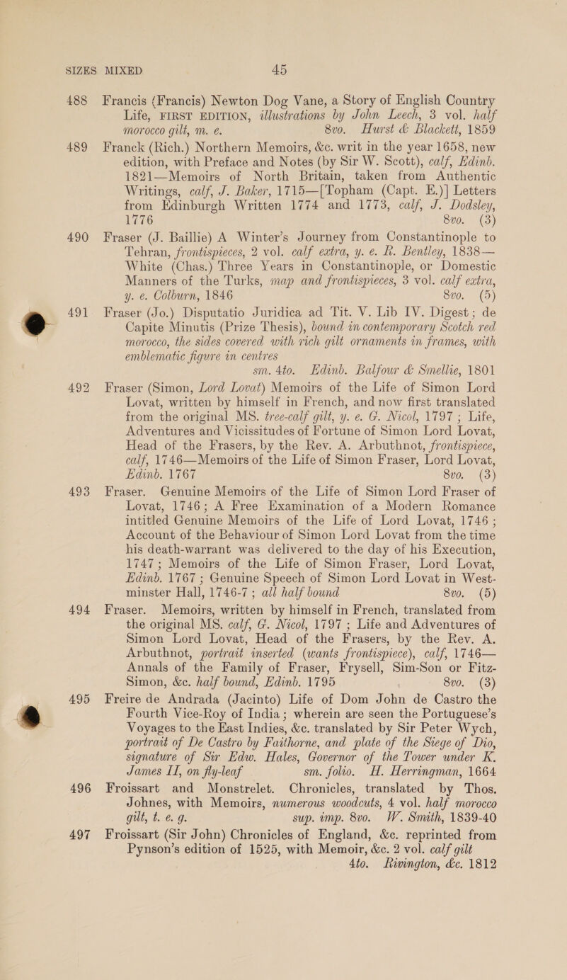 489 490 491 493 494 495 496 497 Life, FIRST EDITION, illustrations by John Leech, 3 vol. half morocco gilt, m. e. 8vo. Hurst &amp; blackett, 1859 Franck (Rich.) Northern Memoirs, &amp;c. writ in the year 1658, new edition, with Preface and Notes (by Sir W. Scott), calf, Edinb. 1821—Memoirs of North Britain, taken from Authentic Writings, calf, J. Baker, 1715—[Topham (Capt. E.)] Letters from Edinburgh Written 1774 and 1773, calf, J. Dodsley, 1776 8v0. (3) Fraser (J. Baillie) A Winter’s Journey from Constantinople to Tehran, frontispieces, 2 vol. calf extra, y. e. fh. Bentley, 1838-— White (Chas.) Three Years in Constantinople, or Domestic Manners of the Turks, map and frontispieces, 3 vol. calf extra, y. &amp;. Colburn, 1846 S00. (9) Fraser (Jo.) Disputatio Juridica ad Tit. V. Lib IV. Digest; de Capite Minutis (Prize Thesis), bound in contemporary Scotch red morocco, the sides covered with rich gilt ornaments in frames, with emblematic figure in centres sm. 4to. Edinb. Balfour &amp; Smellie, 1801 Fraser (Simon, Lord Lovat) Memoirs of the Life of Simon Lord Lovat, written by himself in French, and now first translated from the original MS. tree-calf gilt, y. e. G. Nicol, 1797 ; Life, Adventures and Vicissitudes of Fortune of Simon Lord Lovat, Head of the Frasers, by the Rev. A. Arbuthnot, frontispiece, calf, 1746—Memoirs of the Life of Simon Fraser, Lord Lovat, Edinb. 1767 8vo. (3) Fraser. Genuine Memoirs of the Life of Simon Lord Fraser of Lovat, 1746; A Free Examination of a Modern Romance intitled Genuine Memoirs of the Life of Lord Lovat, 1746 ; Account of the Behaviour of Simon Lord Lovat from the time his death-warrant was delivered to the day of his Execution, 1747; Memoirs of the Life of Simon Fraser, Lord Lovat, Edinb. 1767 ; Genuine Speech of Simon Lord Lovat in West- minster Hall, 1746-7 ; all half bound 8vo. (5) Fraser. Memoirs, written by himself in French, translated from the original MS. calf, G. Nicol, 1797 ; Life and Adventures of Simon Lord Lovat, Head of the Frasers, by the Rev. A. Arbuthnot, portrait inserted (wants frontispiece), calf, 1746— Annals of the Family of Fraser, Frysell, Sim-Son or Fitz- Simon, &amp;c. half bound, Edinb. 1795 8vo. (3) Freire de Andrada (Jacinto) Life of Dom John de Castro the Fourth Vice-Roy of India; wherein are seen the Portuguese’s Voyages to the East Indies, &amp;c. translated by Sir Peter Wych, portrait of De Castro by Faithorne, and plate of the Siege of Dio, signature of Sir Edw. Hales, Governor of the Tower under K. James LI, on fly-leaf sm. folio. H. Herringman, 1664 Froissart and Monstrelet. Chronicles, translated by Thos. Johnes, with Memoirs, numerous woodcuts, 4 vol. half morocco gilt, t. &amp; 9. sup. imp. 8vo. W. Smith, 1839-40 Froissart (Sir John) Chronicles of England, &amp;c. reprinted from Pynson’s edition of 1525, with Memoir, &amp;c. 2 vol. calf gilt 4to. Lwington, &amp;c. 1812