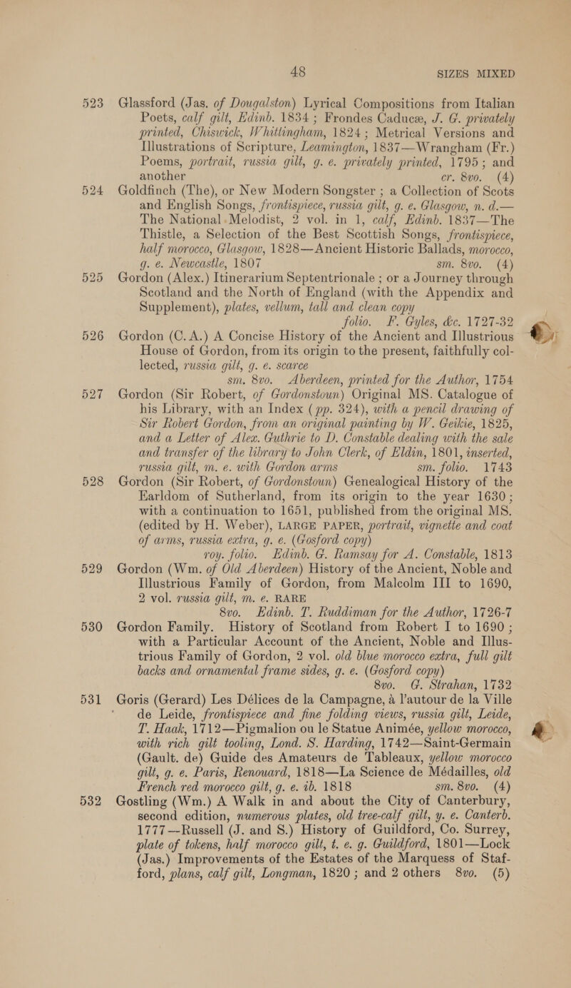 523 525 527 528 529 530 531 532 A8 SIZES MIXED Glassford (Jas, of Dougalston) Lyrical Compositions from Italian Poets, calf gilt, Edinb. 1834; Frondes Caduce, J. G. privately printed, Chiswick, Whittingham, 1824; Metrical Versions and Illustrations of Scripture, Leamington, 1837—Wrangham (Fr.) Poems, portrait, russia gilt, g. e. privately printed, 1795; and another cr. 8vo. (4) Goldfinch (The), or New Modern Songster ; a Collection of Scots and English Songs, frontispiece, russia gilt, g. e. Glasgow, n. d.— The National.Melodist, 2 vol. in 1, calf, Edinb. 1837—The Thistle, a Selection of the Best Scottish Songs, frontispiece, half morocco, Glasgow, 1828—Ancient Historic Ballads, morocco, g. &amp;. Newcastle, 1807 sm. 8vo. (4) Gordon (Alex.) Itinerarium Septentrionale ; or a Journey through Scotland and the North of England (with the Appendix and Supplement), plates, vellum, tall and clean copy folio. FF. Gyles, de. 1727-32 Gordon (C. A.) A Concise History of the Ancient and Illustrious House of Gordon, from its origin to the present, faithfully col- lected, russia gilt, g. €. scarce sm. 8v0o. Aberdeen, printed for the Author, 1754 Gordon (Sir Robert, of Gordonstoun) Original MS. Catalogue of his Library, with an Index (pp. 324), with a pencil drawing of Sir Robert Gordon, from an original painting by W. Ceikie, 1825, and a Letter of Alex. Guthrie to D. Constable dealing with the sale and transfer of the library to John Clerk, of Eldin, 1801, inserted, russia gilt, m. e. with Gordon arms sm. folio. 1743 Gordon (Sir Robert, of Gordonstoun) Genealogical History of the Earldom of Sutherland, from its origin to the year 1630; with a continuation to 1651, published from the original MS. (edited by H. Weber), LARGE PAPER, portrait, vignette and coat of arms, russia extra, g. e. (Gosford copy) voy. folio. Hdinb. G. Ramsay for A. Constable, 1813 Gordon (Wm. of Old Aberdeen) History of the Ancient, Noble and Illustrious Family of Gordon, from Malcolm III to 1690, 2 vol. russia gilt, m. @. RARE 8vo. Edinb. T. Ruddiman for the Author, 1726-7 Gordon Family. History of Scotland from Robert I to 1690 ; with a Particular Account of the Ancient, Noble and Illus- trious Family of Gordon, 2 vol. old blue morocco extra, full gilt backs and ornamental frame sides, g. e. (Gosford copy) 8v0. G. Strahan, 1732 de Leide, frontispiece and fine folding views, russia gilt, Leide, T. Haak, 1712—Pigmalion ou le Statue Animée, yellow morocco, with rich gilt tooling, Lond. S. Harding, 1742—Saint-Germain (Gault. de) Guide des Amateurs de Tableaux, yellow morocco gilt, g. e. Paris, Renouard, 1818—La Science de Médailles, old French red morocco gilt, g. e. 1b. 1818 sm. 8vo. (4) Gostling (Wm.) A Walk in and about the City of Canterbury, second edition, numerous plates, old tree-calf gilt, y. e. Canterb. 1777 Russell (J. and 8.) History of Guildford, Co. Surrey, plate of tokens, half morocco gilt, t. e. g. Guildford, 1801—Lock (Jas.) Improvements of the Estates of the Marquess of Staf-