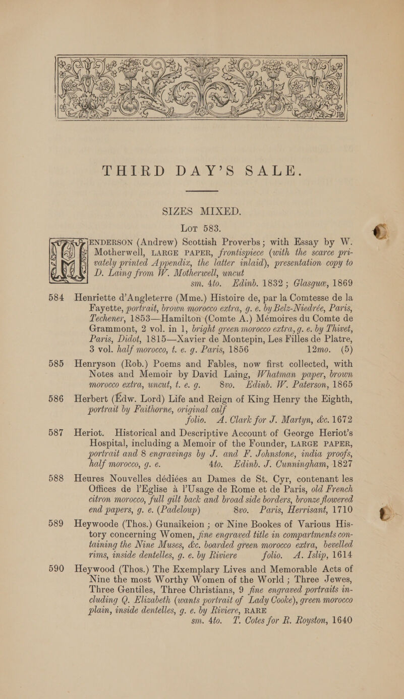   PTHLRD DAY'S SALE.  SIZES MIXED. Lot 5838. ENDERSON (Andrew) Scottish Proverbs; with Essay by W. Motherwell, LARGE PAPER, frontispiece (with the scarce pri- vately printed Appendix, the latter imlaid), presentation copy to D. Laing from W. Motherwell, wncut sm. 4to. Edinb. 1832; Glasgue, 1869 584 Henriette d’ Angleterre (Mme.) Histoire de, par la Comtesse de la Fayette, portrait, brown morocco extra, g. é. by Belz-Niedrée, Paris, Techener, 1853—Hamilton (Comte A.) Mémoires du Comte de Grammont, 2 vol. in 1, bright green morocco extra, g. e. by Thivet, Paris, Didot, 1815—Xavier de Montepin, Les Filles de Platre, 585 Henryson (Rob.) Poems and Fables, now first collected, with | Notes and Memoir by David Laing, Whatman paper, brown morocco extra, wncut, t. e g. 8v0. Ldinb. W. Paterson, 1865 586 Herbert (Edw. Lord) Life and Reign of King Henry the Eighth, portrait by Faithorne, original calf folio. A. Clark for J. Martyn, &amp;e. 1672 587 Heriot. Historical and Descriptive Account of George Heriot’s Hospital, including a Memoir of the Founder, LARGE PAPER, portrait and 8 engravings by J. and F. Johnstone, india proofs, half morocco, g. é. Ato. Edinb. J. Cunningham, 1827 588 Heures Nouvelles dédiées au Dames de St. Cyr, contenant les Offices de ’Eglise a l’Usage de Rome et de Paris, old French citron morocco, full gilt back and broad side borders, bronze flowered end papers, g. e. (Padeloup) 8v0. Paris, Herrisant, 1710 589 Heywoode (Thos.) Gunaikeion ; or Nine Bookes of Various His- tory concerning Women, jine engraved title in compartments con- taining the Nine Muses, &amp;c. boarded green morocco extra, bevelled rims, inside dentelles, g. e. by Riviere folio. A. Islip, 1614 590 Heywood (Thos.) The Exemplary Lives and Memorable Acts of Nine the most Worthy Women of the World ; Three Jewes, Three Gentiles, Three Christians, 9 fine engraved portraits in- cluding @. Elizabeth (wants portrait of Lady Cooke), green morocco plain, inside dentelles, g. e. by Riviere, RARE sm. 4to. T. Cotes for R. Royston, 1640   CFS! DD ) Id AV t — S=  €